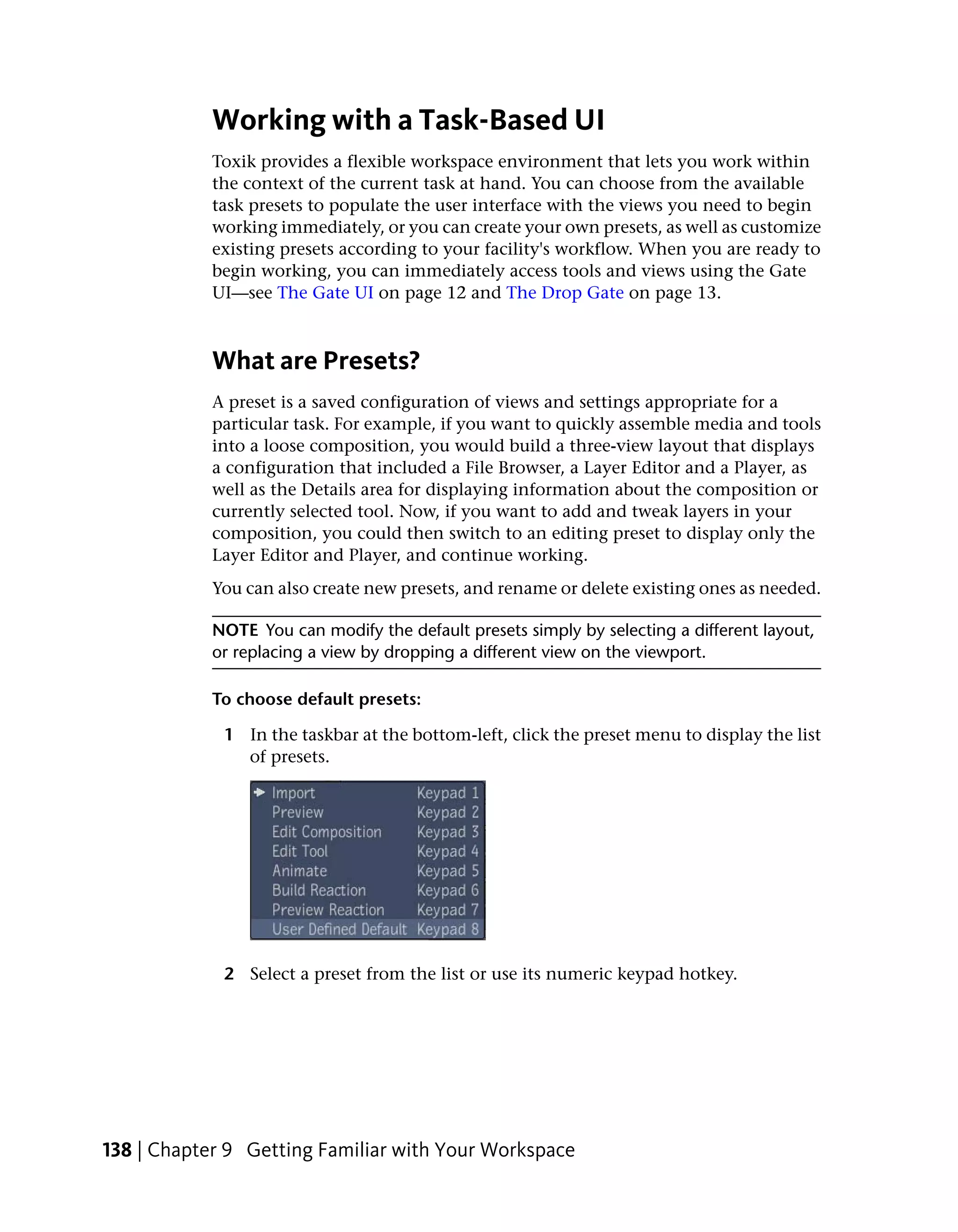 Working with a Task-Based UI
            Toxik provides a flexible workspace environment that lets you work within
            the context of the current task at hand. You can choose from the available
            task presets to populate the user interface with the views you need to begin
            working immediately, or you can create your own presets, as well as customize
            existing presets according to your facility's workflow. When you are ready to
            begin working, you can immediately access tools and views using the Gate
            UI—see The Gate UI on page 12 and The Drop Gate on page 13.



            What are Presets?
            A preset is a saved configuration of views and settings appropriate for a
            particular task. For example, if you want to quickly assemble media and tools
            into a loose composition, you would build a three-view layout that displays
            a configuration that included a File Browser, a Layer Editor and a Player, as
            well as the Details area for displaying information about the composition or
            currently selected tool. Now, if you want to add and tweak layers in your
            composition, you could then switch to an editing preset to display only the
            Layer Editor and Player, and continue working.
            You can also create new presets, and rename or delete existing ones as needed.

            NOTE You can modify the default presets simply by selecting a different layout,
            or replacing a view by dropping a different view on the viewport.

            To choose default presets:

             1 In the taskbar at the bottom-left, click the preset menu to display the list
               of presets.




             2 Select a preset from the list or use its numeric keypad hotkey.




138 | Chapter 9 Getting Familiar with Your Workspace
 