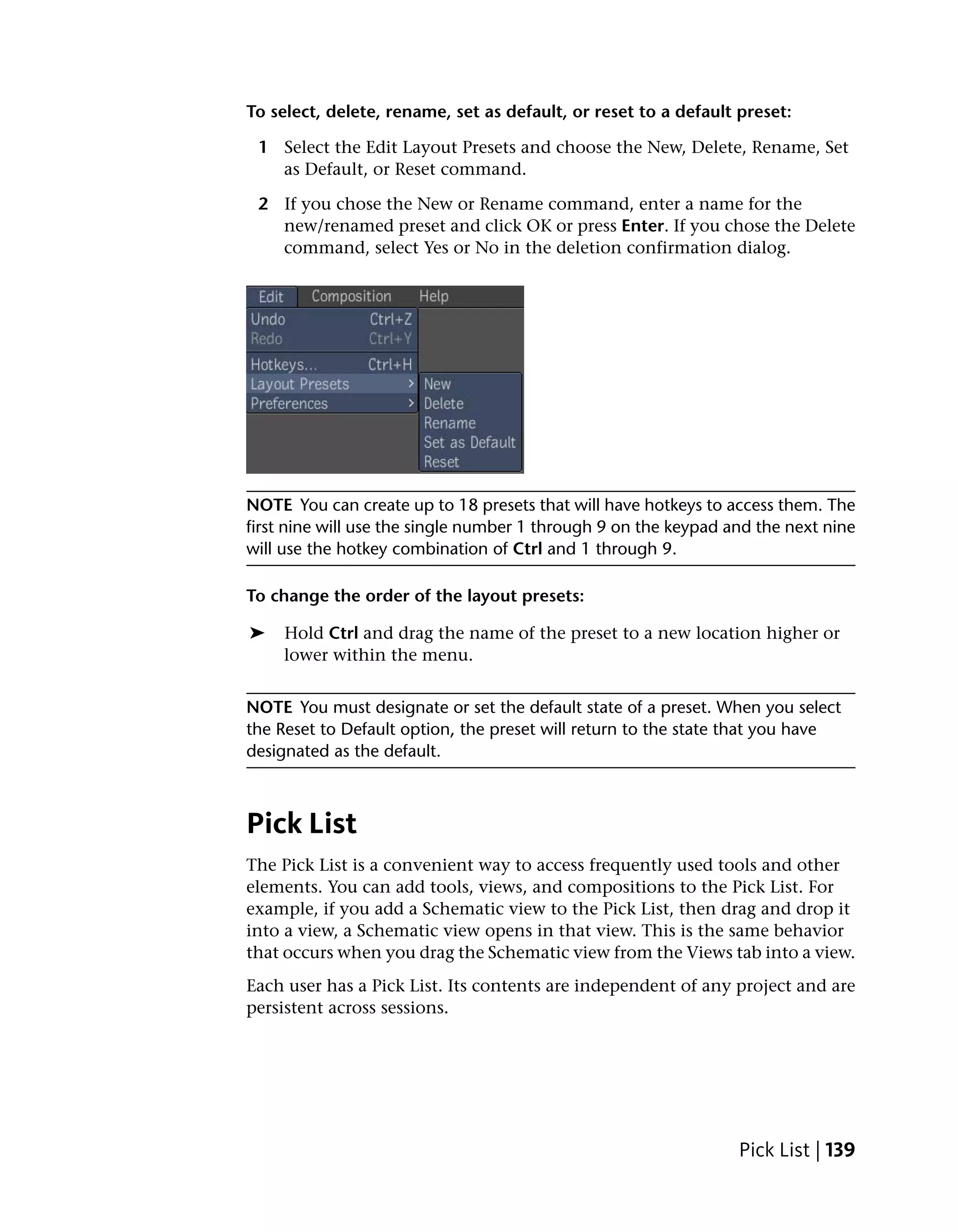 To select, delete, rename, set as default, or reset to a default preset:

 1 Select the Edit Layout Presets and choose the New, Delete, Rename, Set
   as Default, or Reset command.

 2 If you chose the New or Rename command, enter a name for the
   new/renamed preset and click OK or press Enter. If you chose the Delete
   command, select Yes or No in the deletion confirmation dialog.




NOTE You can create up to 18 presets that will have hotkeys to access them. The
first nine will use the single number 1 through 9 on the keypad and the next nine
will use the hotkey combination of Ctrl and 1 through 9.

To change the order of the layout presets:

➤    Hold Ctrl and drag the name of the preset to a new location higher or
     lower within the menu.


NOTE You must designate or set the default state of a preset. When you select
the Reset to Default option, the preset will return to the state that you have
designated as the default.



Pick List
The Pick List is a convenient way to access frequently used tools and other
elements. You can add tools, views, and compositions to the Pick List. For
example, if you add a Schematic view to the Pick List, then drag and drop it
into a view, a Schematic view opens in that view. This is the same behavior
that occurs when you drag the Schematic view from the Views tab into a view.
Each user has a Pick List. Its contents are independent of any project and are
persistent across sessions.




                                                                 Pick List | 139
 