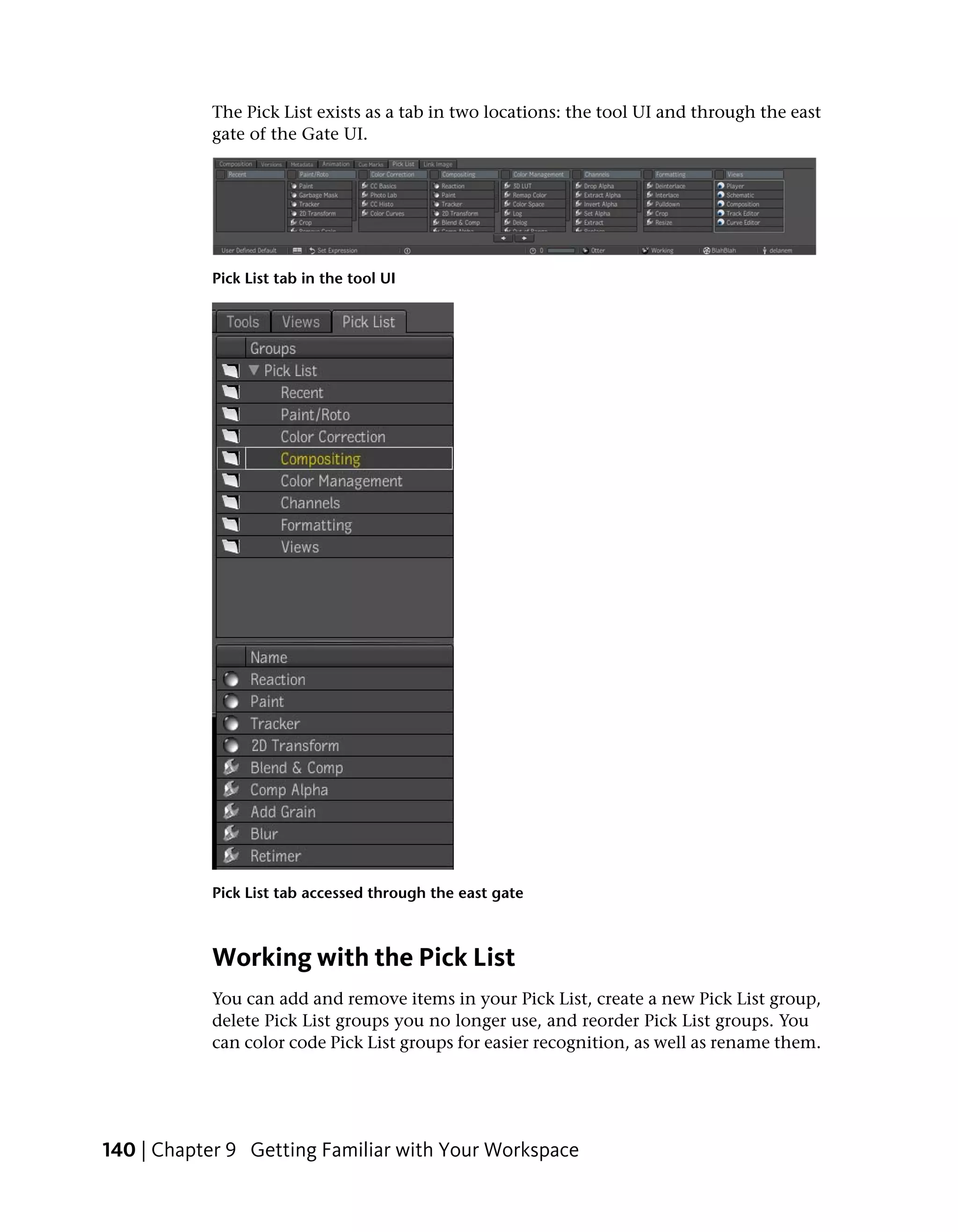 The Pick List exists as a tab in two locations: the tool UI and through the east
           gate of the Gate UI.




           Pick List tab in the tool UI




           Pick List tab accessed through the east gate



           Working with the Pick List
           You can add and remove items in your Pick List, create a new Pick List group,
           delete Pick List groups you no longer use, and reorder Pick List groups. You
           can color code Pick List groups for easier recognition, as well as rename them.




140 | Chapter 9 Getting Familiar with Your Workspace
 
