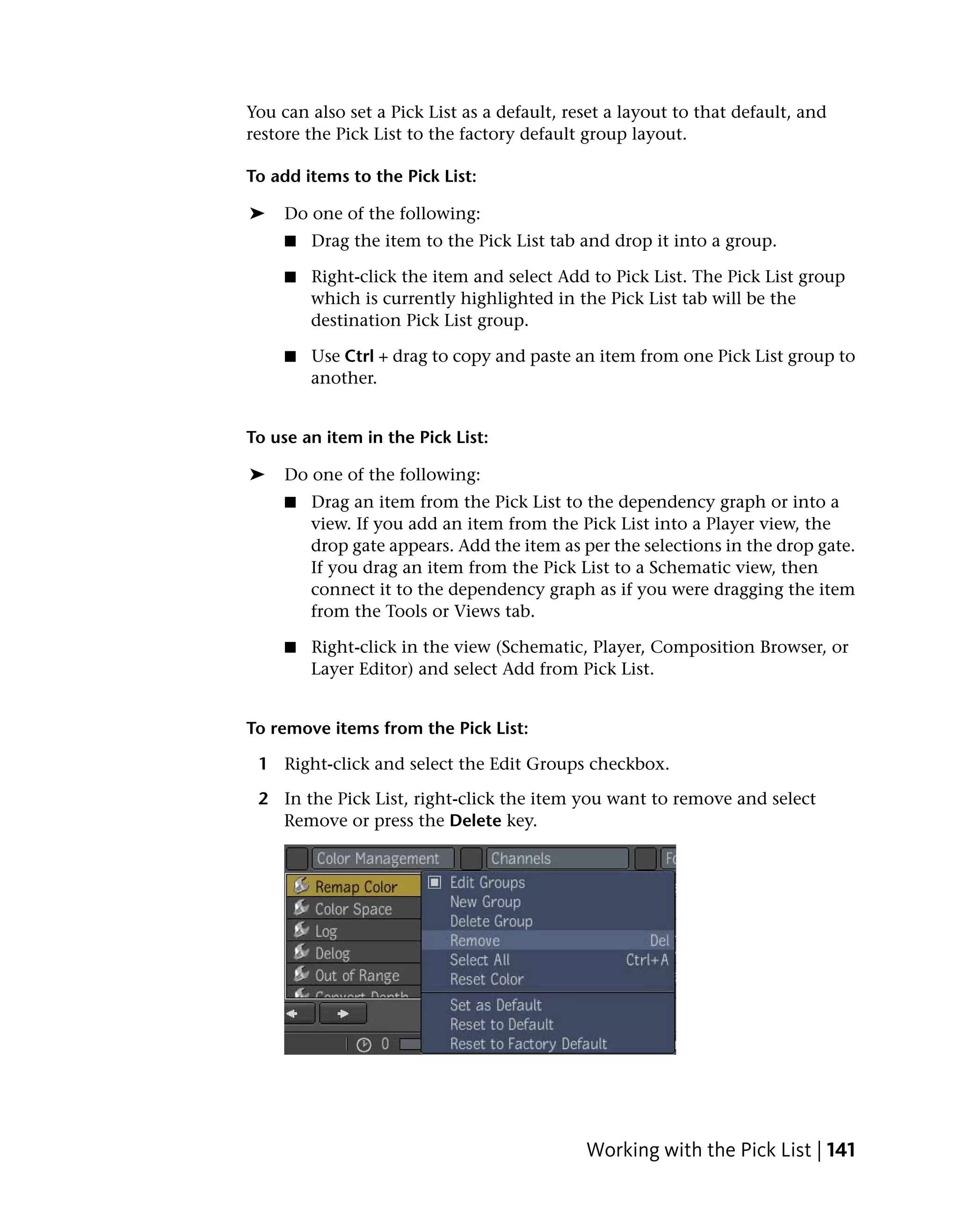 You can also set a Pick List as a default, reset a layout to that default, and
restore the Pick List to the factory default group layout.

To add items to the Pick List:

➤    Do one of the following:
     ■   Drag the item to the Pick List tab and drop it into a group.

     ■   Right-click the item and select Add to Pick List. The Pick List group
         which is currently highlighted in the Pick List tab will be the
         destination Pick List group.

     ■   Use Ctrl + drag to copy and paste an item from one Pick List group to
         another.


To use an item in the Pick List:

➤    Do one of the following:
     ■   Drag an item from the Pick List to the dependency graph or into a
         view. If you add an item from the Pick List into a Player view, the
         drop gate appears. Add the item as per the selections in the drop gate.
         If you drag an item from the Pick List to a Schematic view, then
         connect it to the dependency graph as if you were dragging the item
         from the Tools or Views tab.

     ■   Right-click in the view (Schematic, Player, Composition Browser, or
         Layer Editor) and select Add from Pick List.


To remove items from the Pick List:

 1 Right-click and select the Edit Groups checkbox.

 2 In the Pick List, right-click the item you want to remove and select
   Remove or press the Delete key.




                                             Working with the Pick List | 141
 