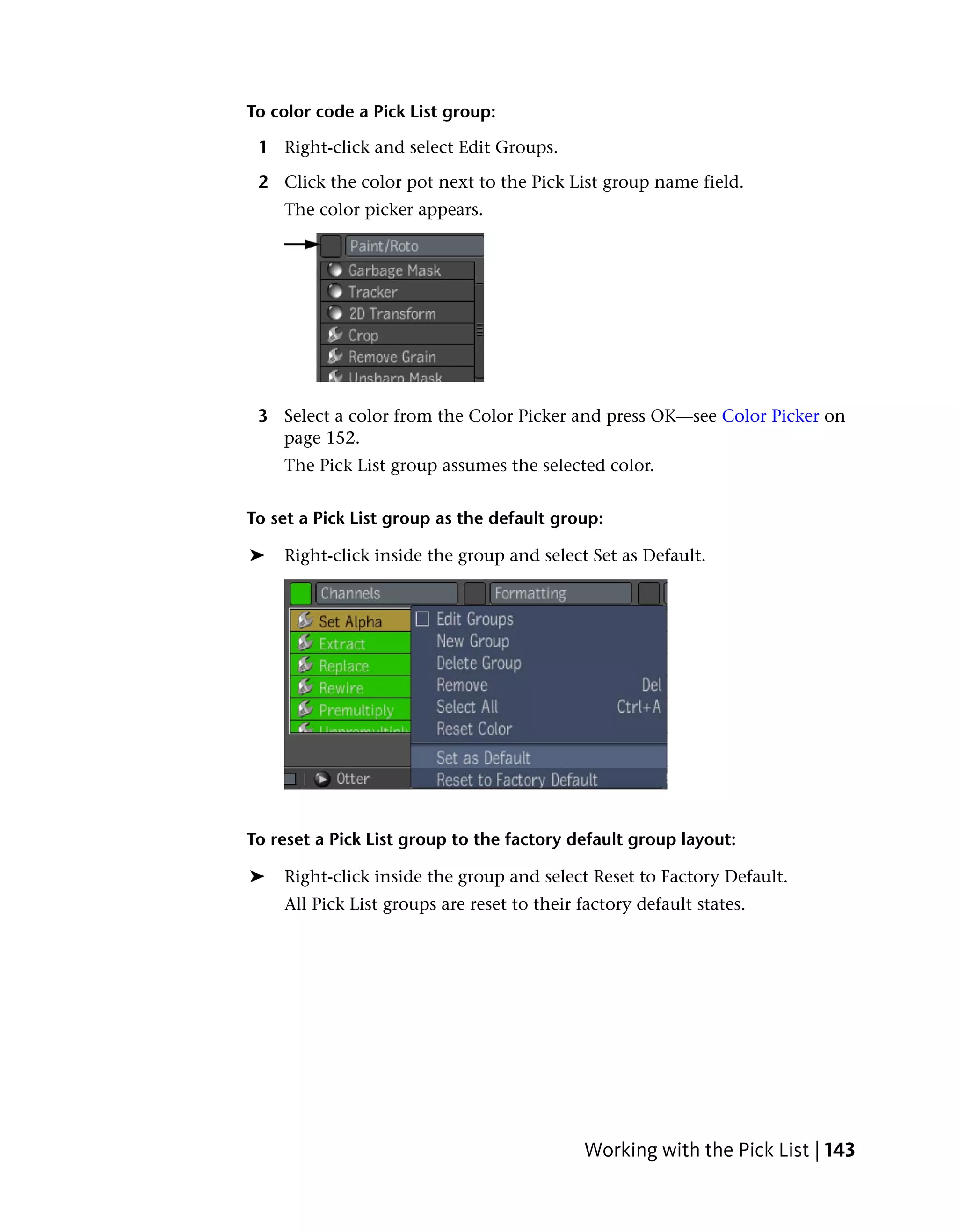 To color code a Pick List group:

 1 Right-click and select Edit Groups.

 2 Click the color pot next to the Pick List group name field.
    The color picker appears.




 3 Select a color from the Color Picker and press OK—see Color Picker on
   page 152.
    The Pick List group assumes the selected color.


To set a Pick List group as the default group:

➤   Right-click inside the group and select Set as Default.




To reset a Pick List group to the factory default group layout:

➤   Right-click inside the group and select Reset to Factory Default.
    All Pick List groups are reset to their factory default states.




                                            Working with the Pick List | 143
 
