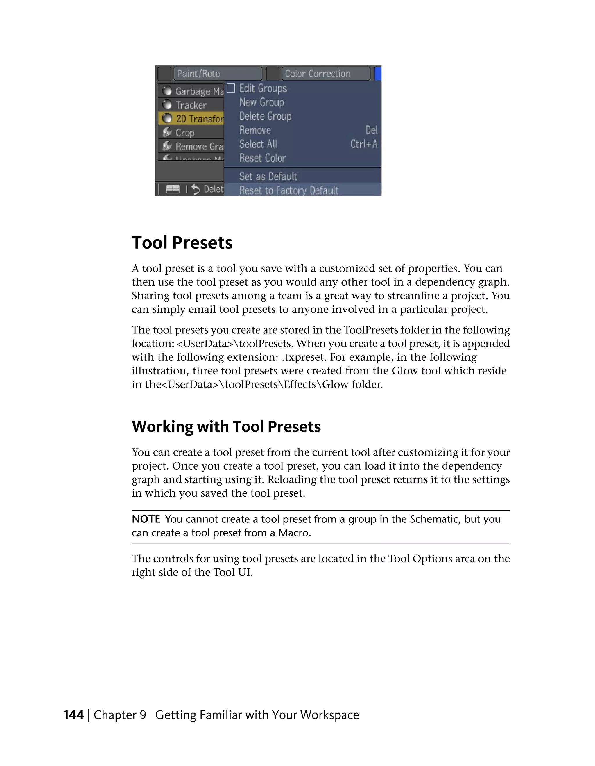 Tool Presets
           A tool preset is a tool you save with a customized set of properties. You can
           then use the tool preset as you would any other tool in a dependency graph.
           Sharing tool presets among a team is a great way to streamline a project. You
           can simply email tool presets to anyone involved in a particular project.
           The tool presets you create are stored in the ToolPresets folder in the following
           location: <UserData>toolPresets. When you create a tool preset, it is appended
           with the following extension: .txpreset. For example, in the following
           illustration, three tool presets were created from the Glow tool which reside
           in the<UserData>toolPresetsEffectsGlow folder.



           Working with Tool Presets
           You can create a tool preset from the current tool after customizing it for your
           project. Once you create a tool preset, you can load it into the dependency
           graph and starting using it. Reloading the tool preset returns it to the settings
           in which you saved the tool preset.

           NOTE You cannot create a tool preset from a group in the Schematic, but you
           can create a tool preset from a Macro.

           The controls for using tool presets are located in the Tool Options area on the
           right side of the Tool UI.




144 | Chapter 9 Getting Familiar with Your Workspace
 