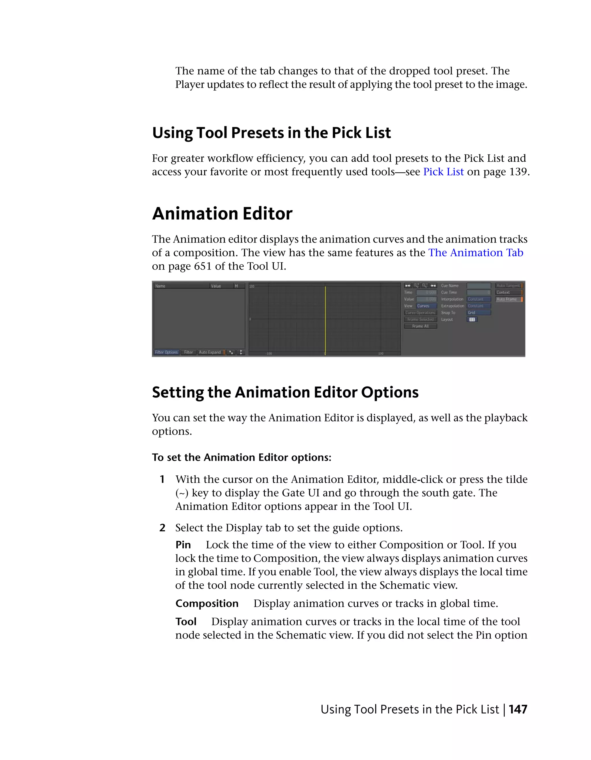 The name of the tab changes to that of the dropped tool preset. The
    Player updates to reflect the result of applying the tool preset to the image.



Using Tool Presets in the Pick List
For greater workflow efficiency, you can add tool presets to the Pick List and
access your favorite or most frequently used tools—see Pick List on page 139.



Animation Editor
The Animation editor displays the animation curves and the animation tracks
of a composition. The view has the same features as the The Animation Tab
on page 651 of the Tool UI.




Setting the Animation Editor Options
You can set the way the Animation Editor is displayed, as well as the playback
options.

To set the Animation Editor options:

 1 With the cursor on the Animation Editor, middle-click or press the tilde
   (~) key to display the Gate UI and go through the south gate. The
   Animation Editor options appear in the Tool UI.

 2 Select the Display tab to set the guide options.
    Pin Lock the time of the view to either Composition or Tool. If you
    lock the time to Composition, the view always displays animation curves
    in global time. If you enable Tool, the view always displays the local time
    of the tool node currently selected in the Schematic view.
    Composition      Display animation curves or tracks in global time.
    Tool Display animation curves or tracks in the local time of the tool
    node selected in the Schematic view. If you did not select the Pin option




                                    Using Tool Presets in the Pick List | 147
 