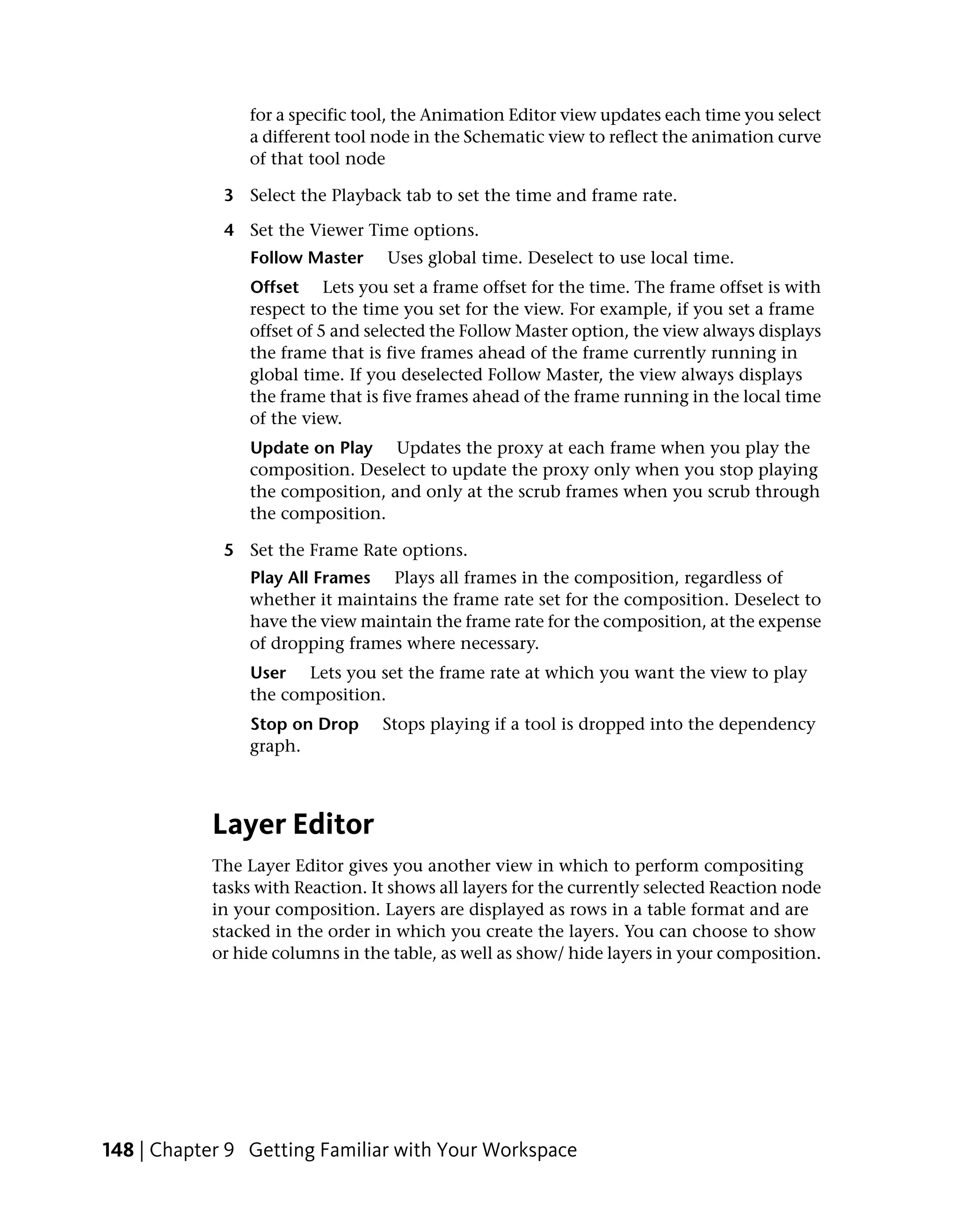 for a specific tool, the Animation Editor view updates each time you select
                a different tool node in the Schematic view to reflect the animation curve
                of that tool node

             3 Select the Playback tab to set the time and frame rate.

             4 Set the Viewer Time options.
                Follow Master     Uses global time. Deselect to use local time.
                Offset Lets you set a frame offset for the time. The frame offset is with
                respect to the time you set for the view. For example, if you set a frame
                offset of 5 and selected the Follow Master option, the view always displays
                the frame that is five frames ahead of the frame currently running in
                global time. If you deselected Follow Master, the view always displays
                the frame that is five frames ahead of the frame running in the local time
                of the view.
                Update on Play Updates the proxy at each frame when you play the
                composition. Deselect to update the proxy only when you stop playing
                the composition, and only at the scrub frames when you scrub through
                the composition.

             5 Set the Frame Rate options.
                Play All Frames Plays all frames in the composition, regardless of
                whether it maintains the frame rate set for the composition. Deselect to
                have the view maintain the frame rate for the composition, at the expense
                of dropping frames where necessary.
                User Lets you set the frame rate at which you want the view to play
                the composition.
                Stop on Drop     Stops playing if a tool is dropped into the dependency
                graph.



           Layer Editor
           The Layer Editor gives you another view in which to perform compositing
           tasks with Reaction. It shows all layers for the currently selected Reaction node
           in your composition. Layers are displayed as rows in a table format and are
           stacked in the order in which you create the layers. You can choose to show
           or hide columns in the table, as well as show/ hide layers in your composition.




148 | Chapter 9 Getting Familiar with Your Workspace
 