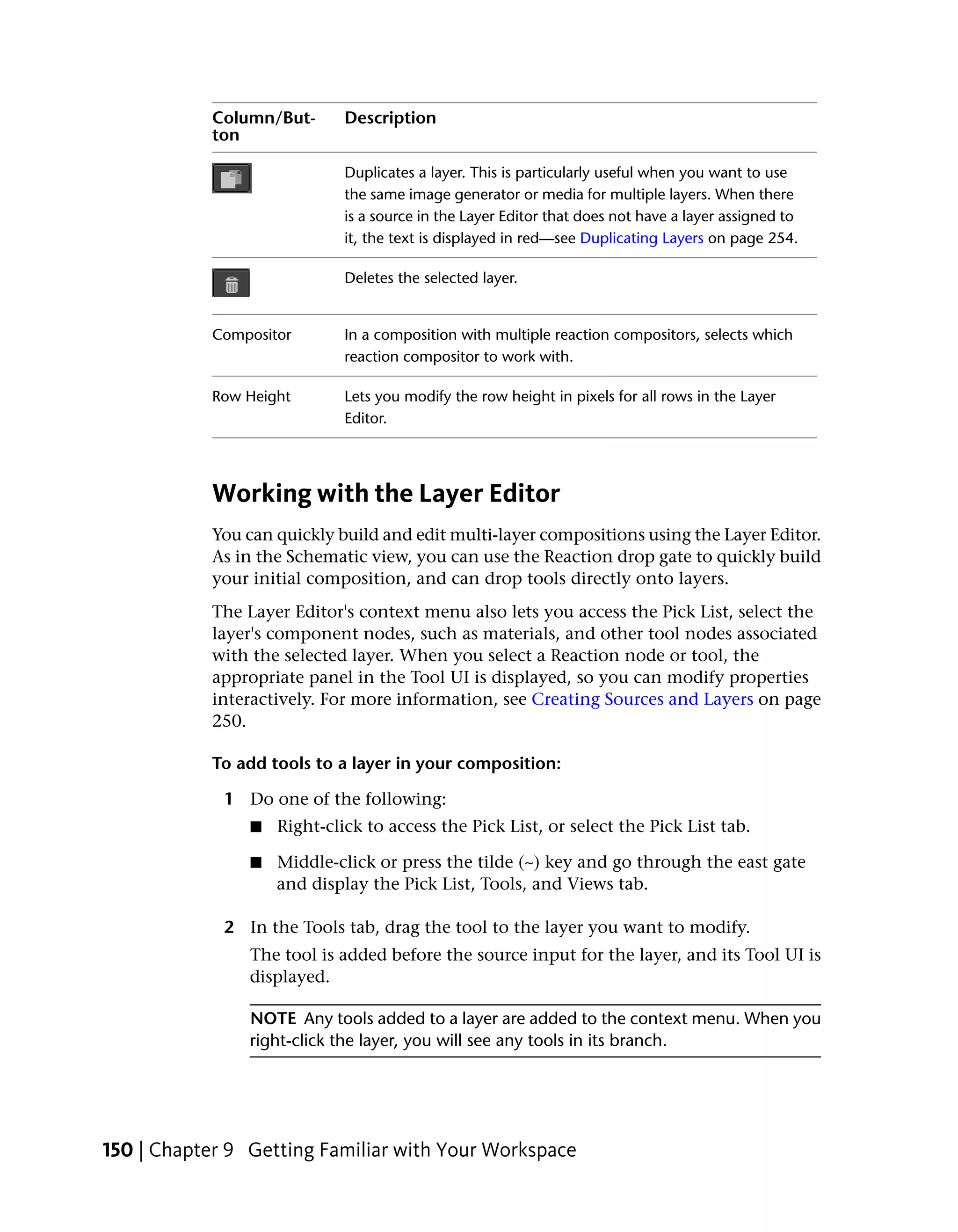 Column/But-      Description
            ton

                             Duplicates a layer. This is particularly useful when you want to use
                             the same image generator or media for multiple layers. When there
                             is a source in the Layer Editor that does not have a layer assigned to
                             it, the text is displayed in red—see Duplicating Layers on page 254.

                             Deletes the selected layer.


            Compositor       In a composition with multiple reaction compositors, selects which
                             reaction compositor to work with.

            Row Height       Lets you modify the row height in pixels for all rows in the Layer
                             Editor.




            Working with the Layer Editor
            You can quickly build and edit multi-layer compositions using the Layer Editor.
            As in the Schematic view, you can use the Reaction drop gate to quickly build
            your initial composition, and can drop tools directly onto layers.
            The Layer Editor's context menu also lets you access the Pick List, select the
            layer's component nodes, such as materials, and other tool nodes associated
            with the selected layer. When you select a Reaction node or tool, the
            appropriate panel in the Tool UI is displayed, so you can modify properties
            interactively. For more information, see Creating Sources and Layers on page
            250.

            To add tools to a layer in your composition:

             1 Do one of the following:
                ■   Right-click to access the Pick List, or select the Pick List tab.

                ■   Middle-click or press the tilde (~) key and go through the east gate
                    and display the Pick List, Tools, and Views tab.

             2 In the Tools tab, drag the tool to the layer you want to modify.
                The tool is added before the source input for the layer, and its Tool UI is
                displayed.

                NOTE Any tools added to a layer are added to the context menu. When you
                right-click the layer, you will see any tools in its branch.




150 | Chapter 9 Getting Familiar with Your Workspace
 