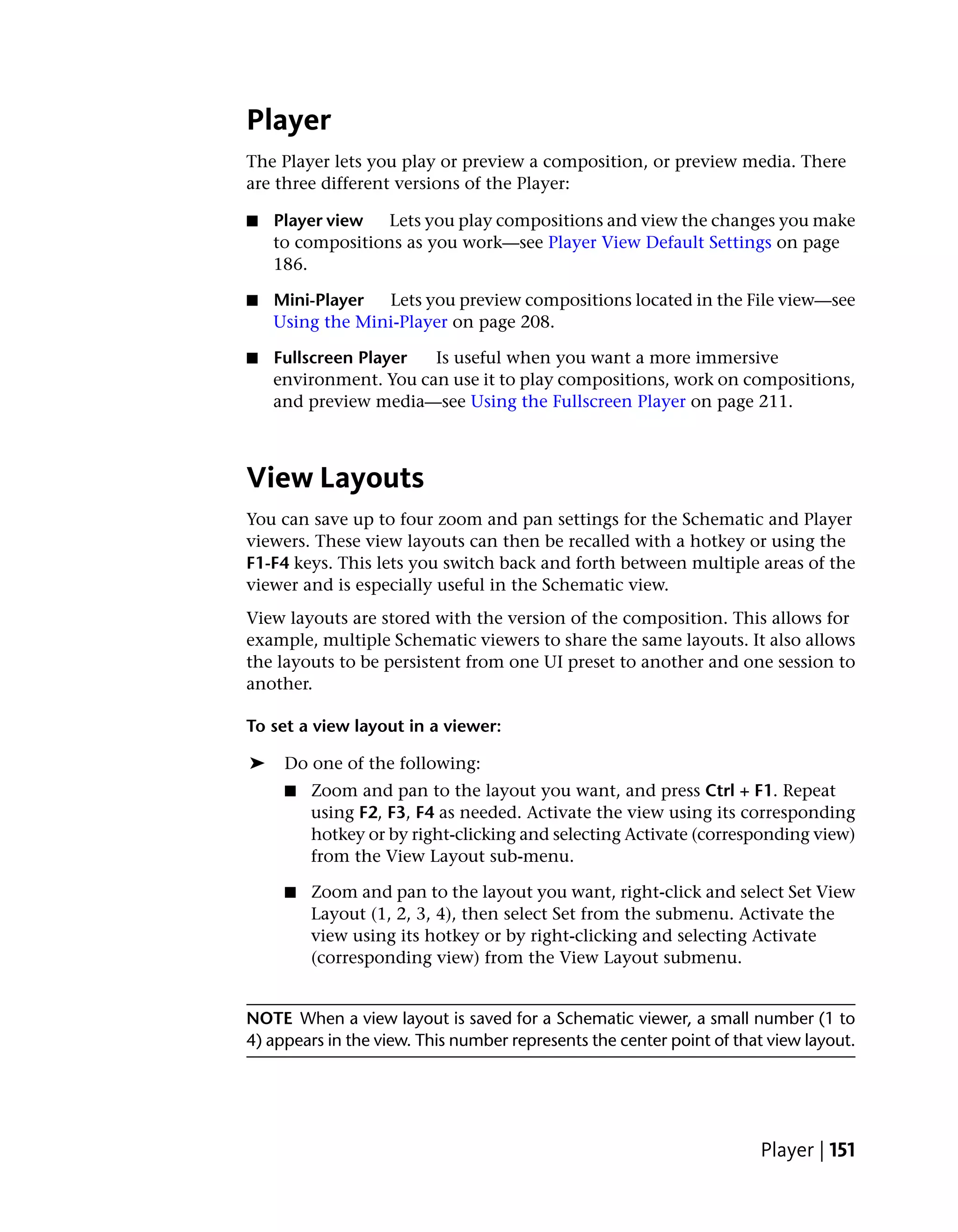 Player
The Player lets you play or preview a composition, or preview media. There
are three different versions of the Player:

■   Player view   Lets you play compositions and view the changes you make
    to compositions as you work—see Player View Default Settings on page
    186.

■   Mini-Player  Lets you preview compositions located in the File view—see
    Using the Mini-Player on page 208.

■   Fullscreen Player  Is useful when you want a more immersive
    environment. You can use it to play compositions, work on compositions,
    and preview media—see Using the Fullscreen Player on page 211.



View Layouts
You can save up to four zoom and pan settings for the Schematic and Player
viewers. These view layouts can then be recalled with a hotkey or using the
F1-F4 keys. This lets you switch back and forth between multiple areas of the
viewer and is especially useful in the Schematic view.
View layouts are stored with the version of the composition. This allows for
example, multiple Schematic viewers to share the same layouts. It also allows
the layouts to be persistent from one UI preset to another and one session to
another.

To set a view layout in a viewer:

➤    Do one of the following:
     ■   Zoom and pan to the layout you want, and press Ctrl + F1. Repeat
         using F2, F3, F4 as needed. Activate the view using its corresponding
         hotkey or by right-clicking and selecting Activate (corresponding view)
         from the View Layout sub-menu.

     ■   Zoom and pan to the layout you want, right-click and select Set View
         Layout (1, 2, 3, 4), then select Set from the submenu. Activate the
         view using its hotkey or by right-clicking and selecting Activate
         (corresponding view) from the View Layout submenu.


NOTE When a view layout is saved for a Schematic viewer, a small number (1 to
4) appears in the view. This number represents the center point of that view layout.




                                                                      Player | 151
 