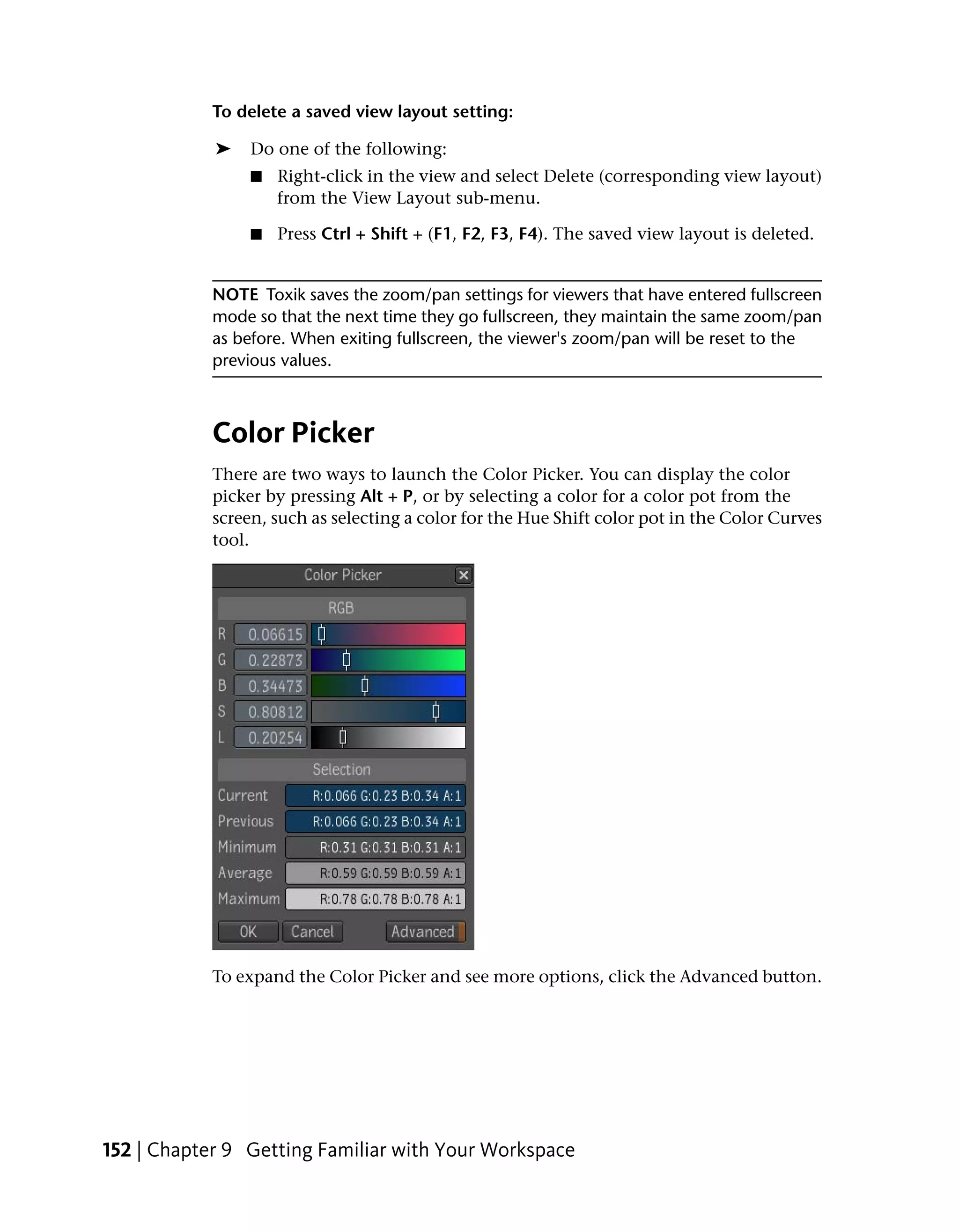 To delete a saved view layout setting:

            ➤    Do one of the following:
                 ■   Right-click in the view and select Delete (corresponding view layout)
                     from the View Layout sub-menu.

                 ■   Press Ctrl + Shift + (F1, F2, F3, F4). The saved view layout is deleted.


            NOTE Toxik saves the zoom/pan settings for viewers that have entered fullscreen
            mode so that the next time they go fullscreen, they maintain the same zoom/pan
            as before. When exiting fullscreen, the viewer's zoom/pan will be reset to the
            previous values.



            Color Picker
            There are two ways to launch the Color Picker. You can display the color
            picker by pressing Alt + P, or by selecting a color for a color pot from the
            screen, such as selecting a color for the Hue Shift color pot in the Color Curves
            tool.




            To expand the Color Picker and see more options, click the Advanced button.




152 | Chapter 9 Getting Familiar with Your Workspace
 
