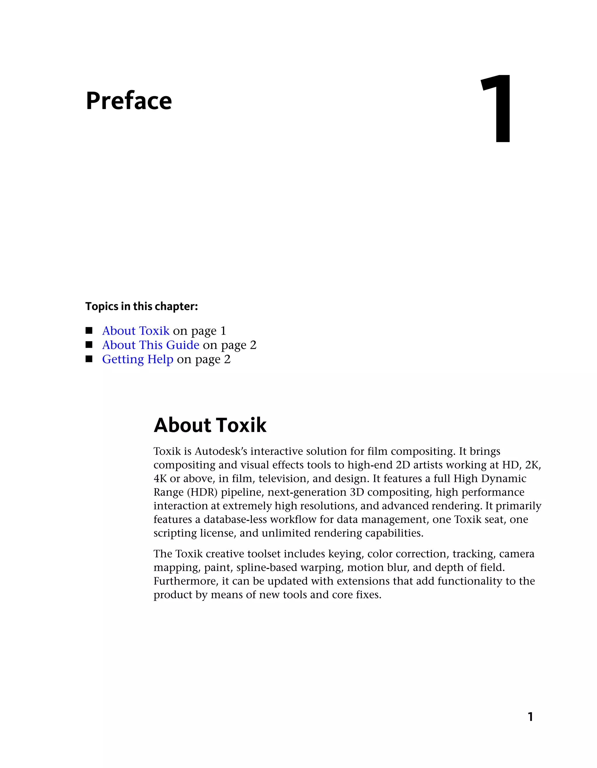 Preface
                                                                               1
Topics in this chapter:
■   About Toxik on page 1
■   About This Guide on page 2
■   Getting Help on page 2




             About Toxik
             Toxik is Autodesk’s interactive solution for film compositing. It brings
             compositing and visual effects tools to high-end 2D artists working at HD, 2K,
             4K or above, in film, television, and design. It features a full High Dynamic
             Range (HDR) pipeline, next-generation 3D compositing, high performance
             interaction at extremely high resolutions, and advanced rendering. It primarily
             features a database-less workflow for data management, one Toxik seat, one
             scripting license, and unlimited rendering capabilities.
             The Toxik creative toolset includes keying, color correction, tracking, camera
             mapping, paint, spline-based warping, motion blur, and depth of field.
             Furthermore, it can be updated with extensions that add functionality to the
             product by means of new tools and core fixes.




                                                                                         1
 