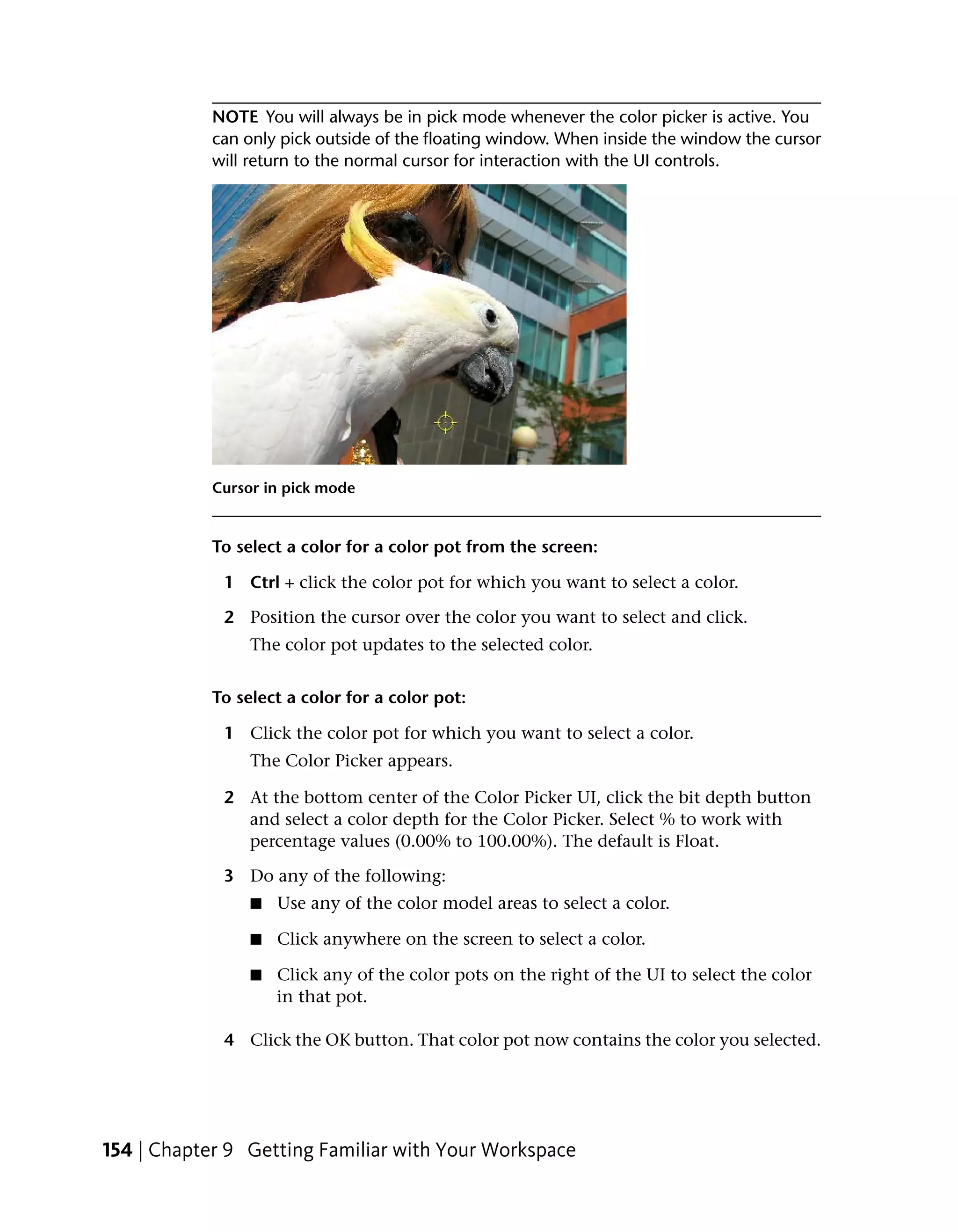 NOTE You will always be in pick mode whenever the color picker is active. You
            can only pick outside of the floating window. When inside the window the cursor
            will return to the normal cursor for interaction with the UI controls.




            Cursor in pick mode


            To select a color for a color pot from the screen:

             1 Ctrl + click the color pot for which you want to select a color.

             2 Position the cursor over the color you want to select and click.
                 The color pot updates to the selected color.


            To select a color for a color pot:

             1 Click the color pot for which you want to select a color.
                 The Color Picker appears.

             2 At the bottom center of the Color Picker UI, click the bit depth button
               and select a color depth for the Color Picker. Select % to work with
               percentage values (0.00% to 100.00%). The default is Float.

             3 Do any of the following:
                 ■   Use any of the color model areas to select a color.

                 ■   Click anywhere on the screen to select a color.

                 ■   Click any of the color pots on the right of the UI to select the color
                     in that pot.

             4 Click the OK button. That color pot now contains the color you selected.




154 | Chapter 9 Getting Familiar with Your Workspace
 