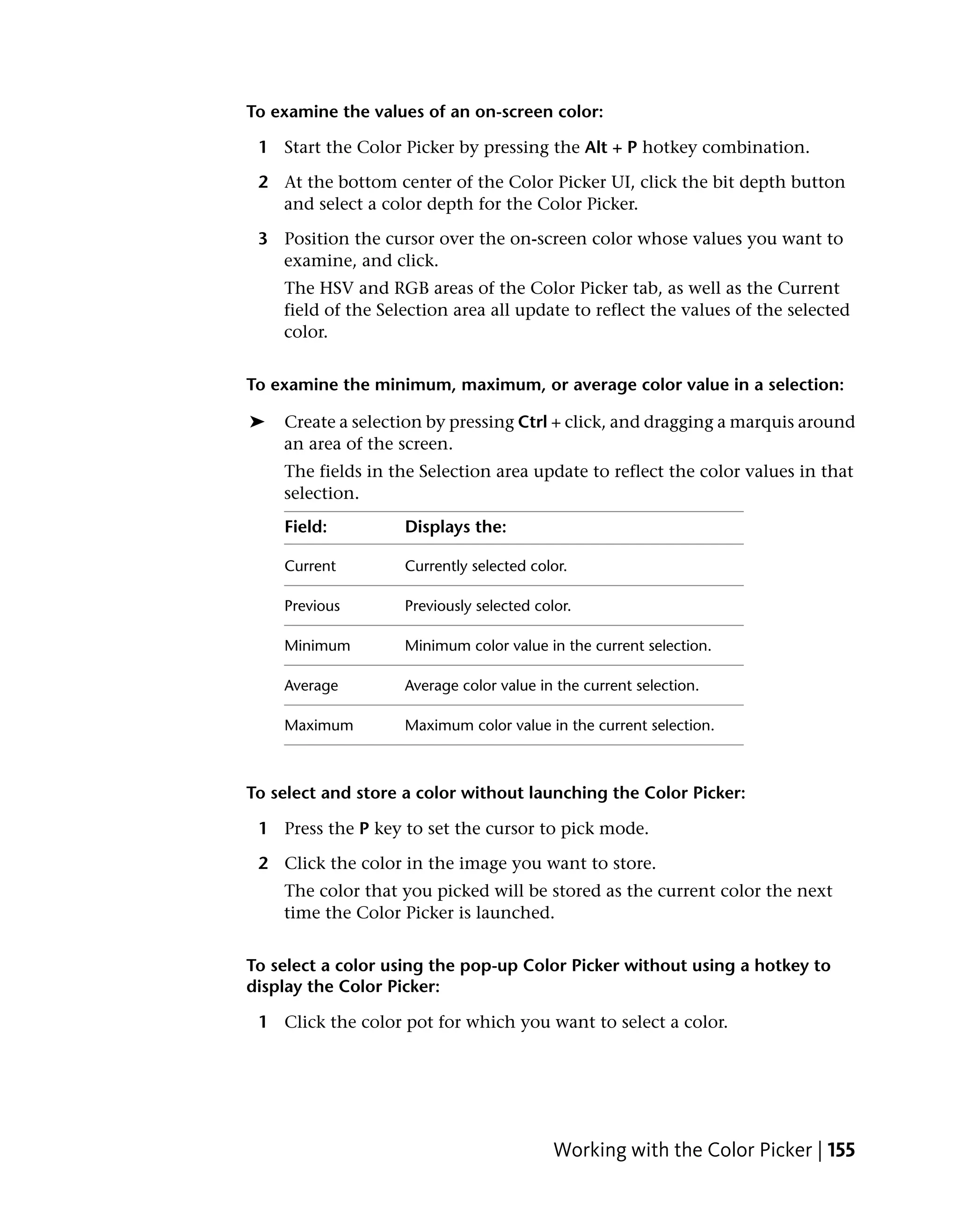 To examine the values of an on-screen color:

 1 Start the Color Picker by pressing the Alt + P hotkey combination.

 2 At the bottom center of the Color Picker UI, click the bit depth button
   and select a color depth for the Color Picker.

 3 Position the cursor over the on-screen color whose values you want to
   examine, and click.
    The HSV and RGB areas of the Color Picker tab, as well as the Current
    field of the Selection area all update to reflect the values of the selected
    color.


To examine the minimum, maximum, or average color value in a selection:

➤   Create a selection by pressing Ctrl + click, and dragging a marquis around
    an area of the screen.
    The fields in the Selection area update to reflect the color values in that
    selection.
    Field:          Displays the:

    Current         Currently selected color.

    Previous        Previously selected color.

    Minimum         Minimum color value in the current selection.

    Average         Average color value in the current selection.

    Maximum         Maximum color value in the current selection.



To select and store a color without launching the Color Picker:

 1 Press the P key to set the cursor to pick mode.

 2 Click the color in the image you want to store.
    The color that you picked will be stored as the current color the next
    time the Color Picker is launched.


To select a color using the pop-up Color Picker without using a hotkey to
display the Color Picker:

 1 Click the color pot for which you want to select a color.




                                           Working with the Color Picker | 155
 