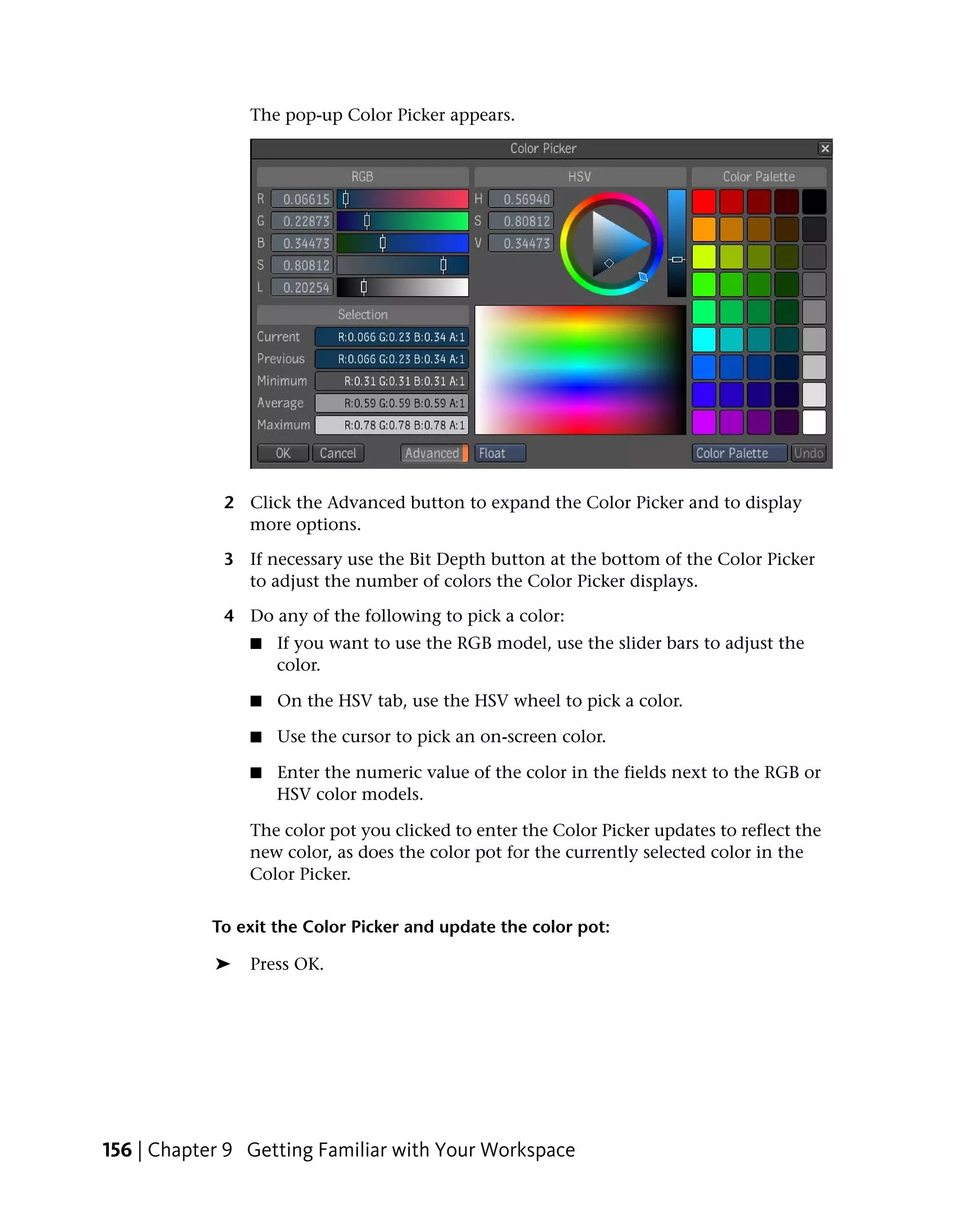 The pop-up Color Picker appears.




             2 Click the Advanced button to expand the Color Picker and to display
               more options.

             3 If necessary use the Bit Depth button at the bottom of the Color Picker
               to adjust the number of colors the Color Picker displays.

             4 Do any of the following to pick a color:
                ■   If you want to use the RGB model, use the slider bars to adjust the
                    color.

                ■   On the HSV tab, use the HSV wheel to pick a color.

                ■   Use the cursor to pick an on-screen color.

                ■   Enter the numeric value of the color in the fields next to the RGB or
                    HSV color models.

                The color pot you clicked to enter the Color Picker updates to reflect the
                new color, as does the color pot for the currently selected color in the
                Color Picker.


            To exit the Color Picker and update the color pot:

            ➤   Press OK.




156 | Chapter 9 Getting Familiar with Your Workspace
 