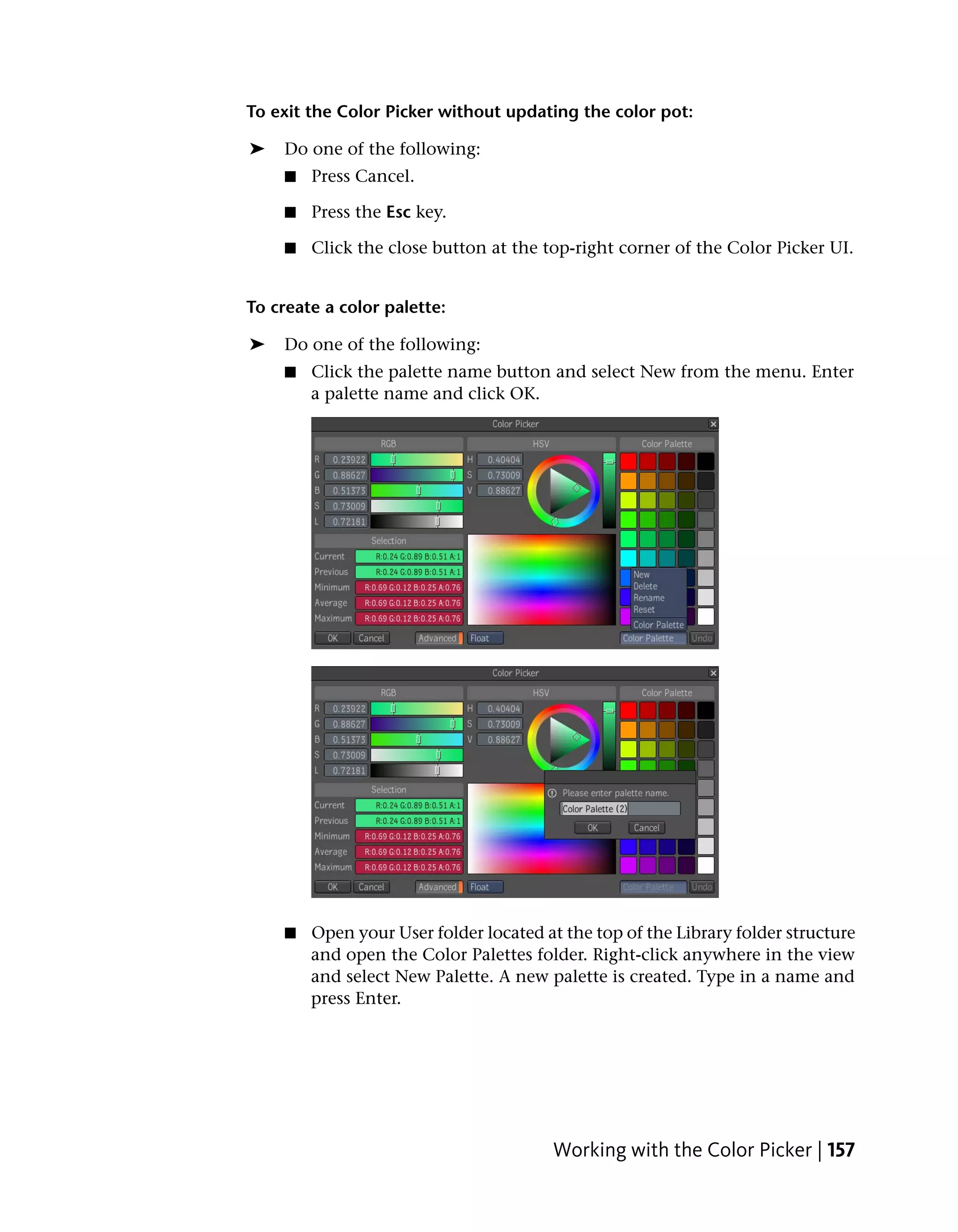 To exit the Color Picker without updating the color pot:

➤   Do one of the following:
    ■   Press Cancel.

    ■   Press the Esc key.

    ■   Click the close button at the top-right corner of the Color Picker UI.


To create a color palette:

➤   Do one of the following:
    ■   Click the palette name button and select New from the menu. Enter
        a palette name and click OK.




    ■   Open your User folder located at the top of the Library folder structure
        and open the Color Palettes folder. Right-click anywhere in the view
        and select New Palette. A new palette is created. Type in a name and
        press Enter.




                                        Working with the Color Picker | 157
 