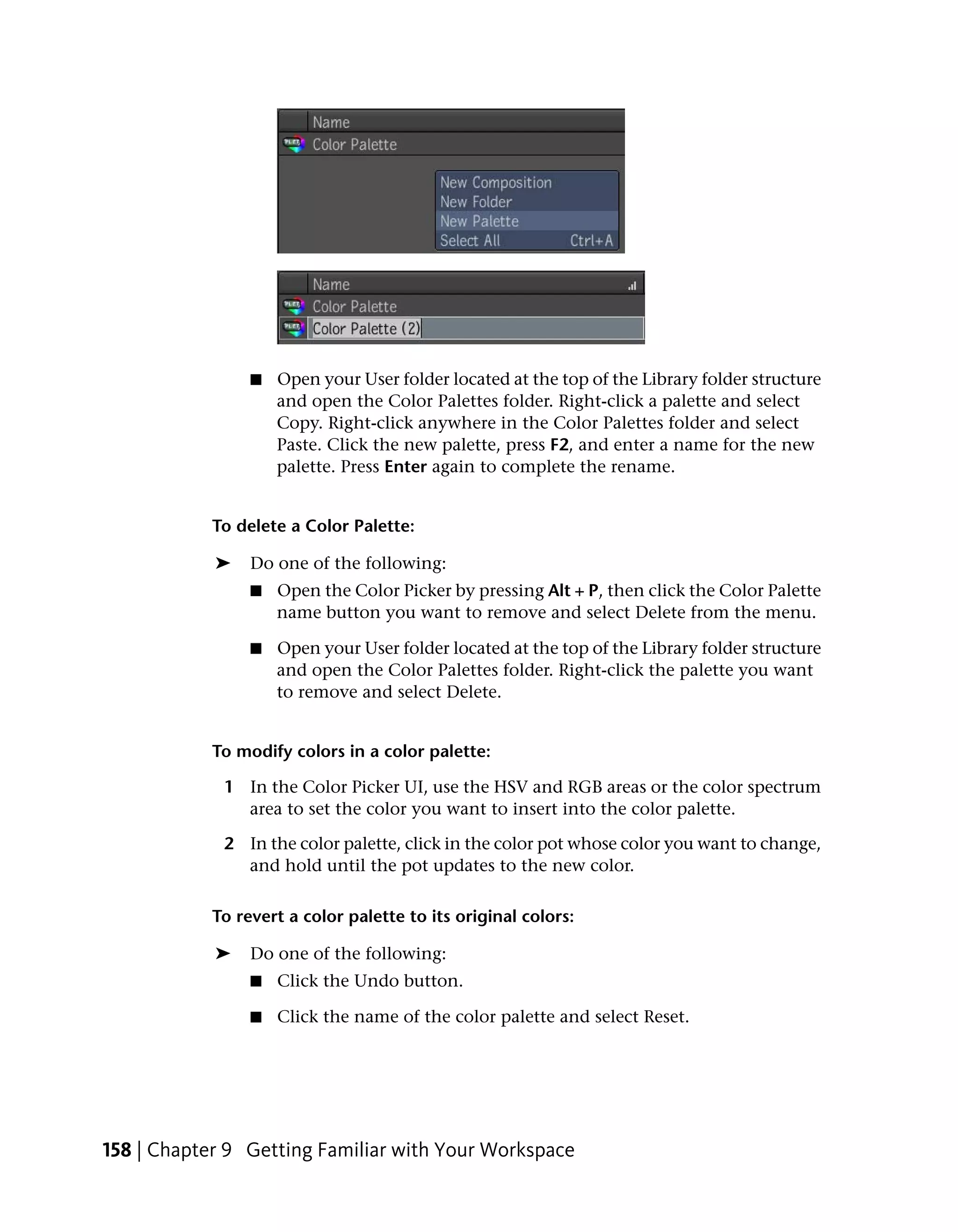 ■   Open your User folder located at the top of the Library folder structure
                     and open the Color Palettes folder. Right-click a palette and select
                     Copy. Right-click anywhere in the Color Palettes folder and select
                     Paste. Click the new palette, press F2, and enter a name for the new
                     palette. Press Enter again to complete the rename.


            To delete a Color Palette:

            ➤    Do one of the following:
                 ■   Open the Color Picker by pressing Alt + P, then click the Color Palette
                     name button you want to remove and select Delete from the menu.

                 ■   Open your User folder located at the top of the Library folder structure
                     and open the Color Palettes folder. Right-click the palette you want
                     to remove and select Delete.


            To modify colors in a color palette:

             1 In the Color Picker UI, use the HSV and RGB areas or the color spectrum
               area to set the color you want to insert into the color palette.

             2 In the color palette, click in the color pot whose color you want to change,
               and hold until the pot updates to the new color.

            To revert a color palette to its original colors:

            ➤    Do one of the following:
                 ■   Click the Undo button.

                 ■   Click the name of the color palette and select Reset.




158 | Chapter 9 Getting Familiar with Your Workspace
 