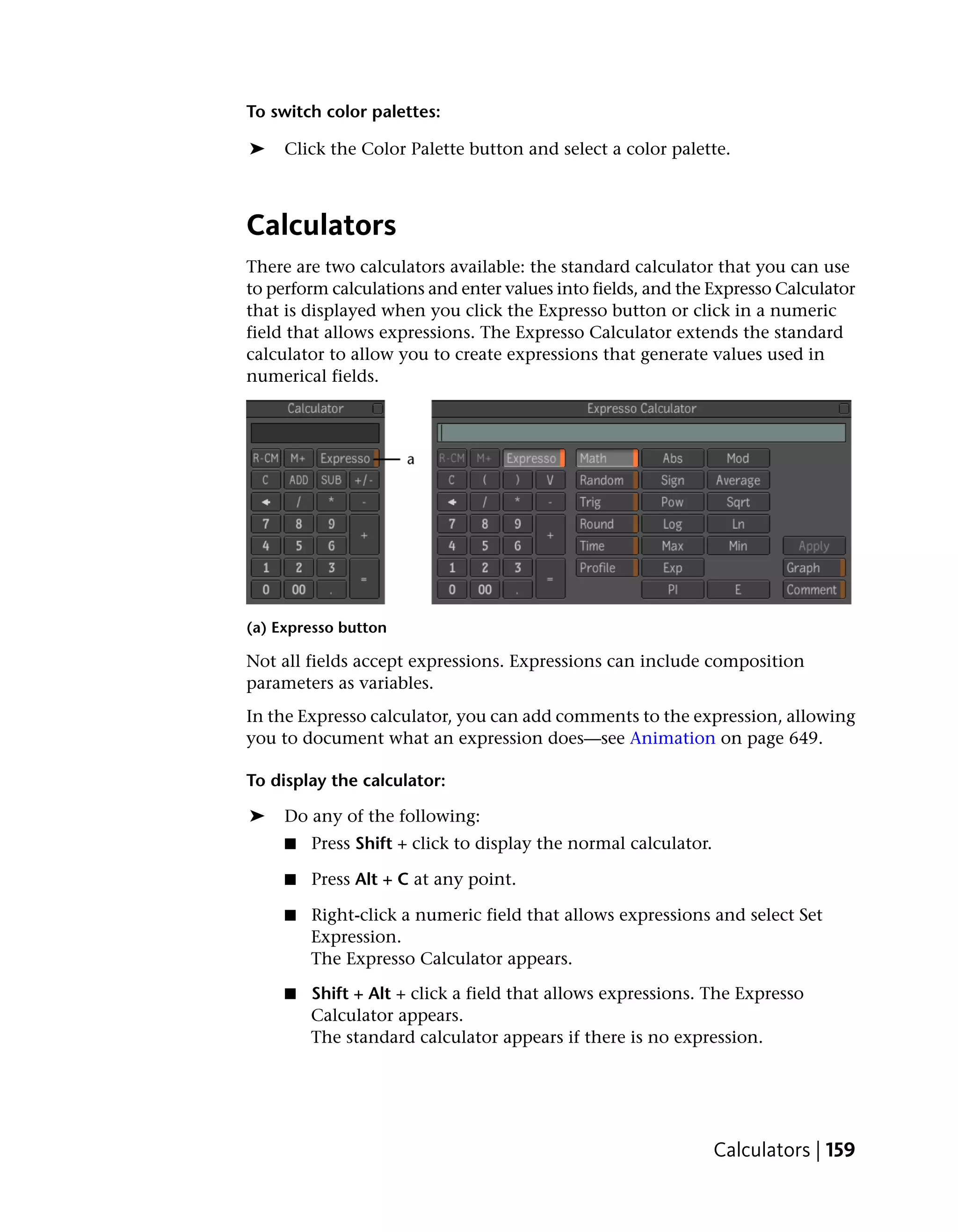To switch color palettes:

➤    Click the Color Palette button and select a color palette.



Calculators
There are two calculators available: the standard calculator that you can use
to perform calculations and enter values into fields, and the Expresso Calculator
that is displayed when you click the Expresso button or click in a numeric
field that allows expressions. The Expresso Calculator extends the standard
calculator to allow you to create expressions that generate values used in
numerical fields.




(a) Expresso button

Not all fields accept expressions. Expressions can include composition
parameters as variables.
In the Expresso calculator, you can add comments to the expression, allowing
you to document what an expression does—see Animation on page 649.

To display the calculator:

➤    Do any of the following:
     ■   Press Shift + click to display the normal calculator.

     ■   Press Alt + C at any point.

     ■   Right-click a numeric field that allows expressions and select Set
         Expression.
         The Expresso Calculator appears.

     ■   Shift + Alt + click a field that allows expressions. The Expresso
         Calculator appears.
         The standard calculator appears if there is no expression.




                                                                 Calculators | 159
 