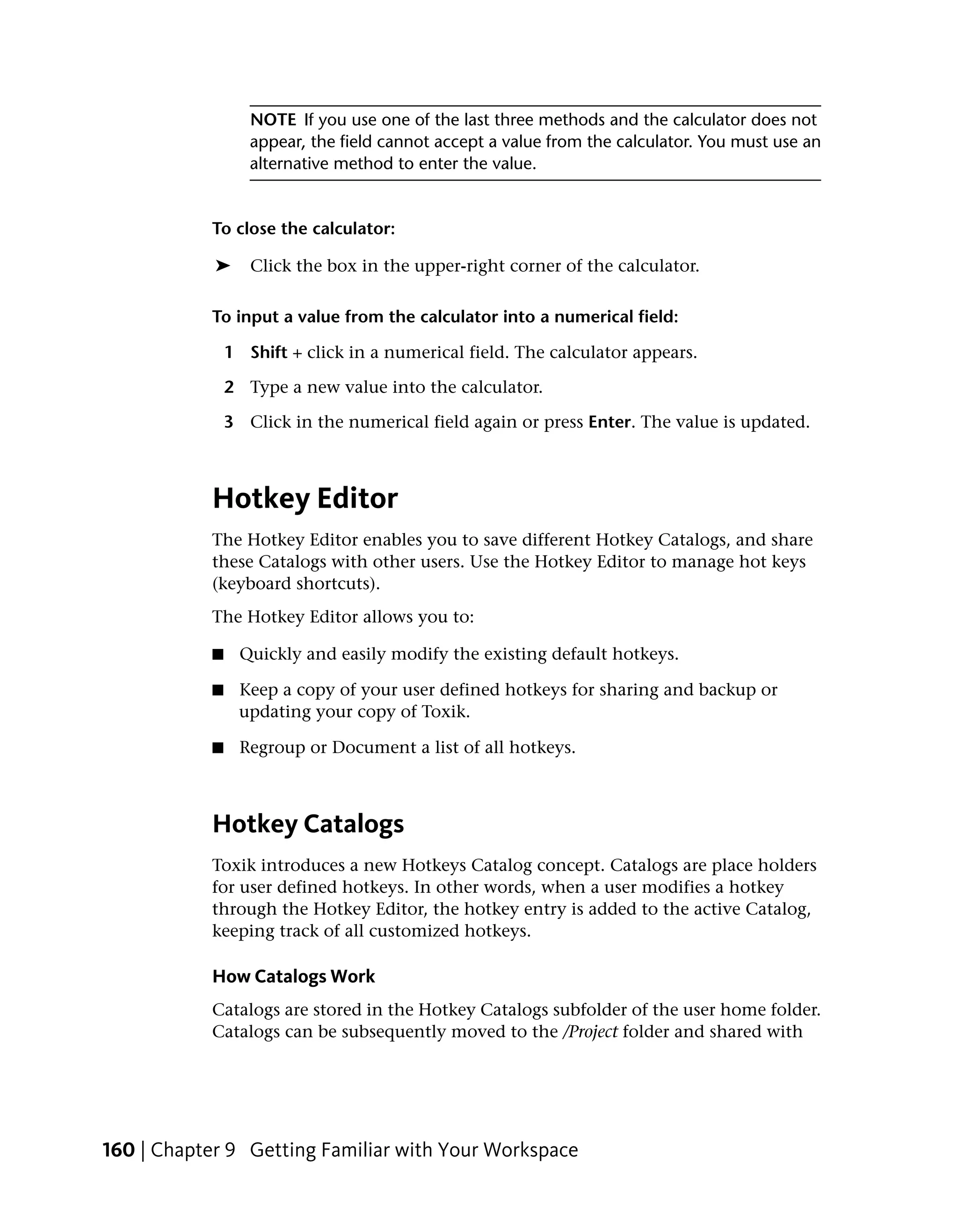 NOTE If you use one of the last three methods and the calculator does not
                  appear, the field cannot accept a value from the calculator. You must use an
                  alternative method to enter the value.


           To close the calculator:

            ➤     Click the box in the upper-right corner of the calculator.

           To input a value from the calculator into a numerical field:

               1 Shift + click in a numerical field. The calculator appears.

               2 Type a new value into the calculator.

               3 Click in the numerical field again or press Enter. The value is updated.



           Hotkey Editor
           The Hotkey Editor enables you to save different Hotkey Catalogs, and share
           these Catalogs with other users. Use the Hotkey Editor to manage hot keys
           (keyboard shortcuts).
           The Hotkey Editor allows you to:

           ■     Quickly and easily modify the existing default hotkeys.

           ■    Keep a copy of your user defined hotkeys for sharing and backup or
                updating your copy of Toxik.

           ■     Regroup or Document a list of all hotkeys.



           Hotkey Catalogs
           Toxik introduces a new Hotkeys Catalog concept. Catalogs are place holders
           for user defined hotkeys. In other words, when a user modifies a hotkey
           through the Hotkey Editor, the hotkey entry is added to the active Catalog,
           keeping track of all customized hotkeys.

           How Catalogs Work
           Catalogs are stored in the Hotkey Catalogs subfolder of the user home folder.
           Catalogs can be subsequently moved to the /Project folder and shared with




160 | Chapter 9 Getting Familiar with Your Workspace
 