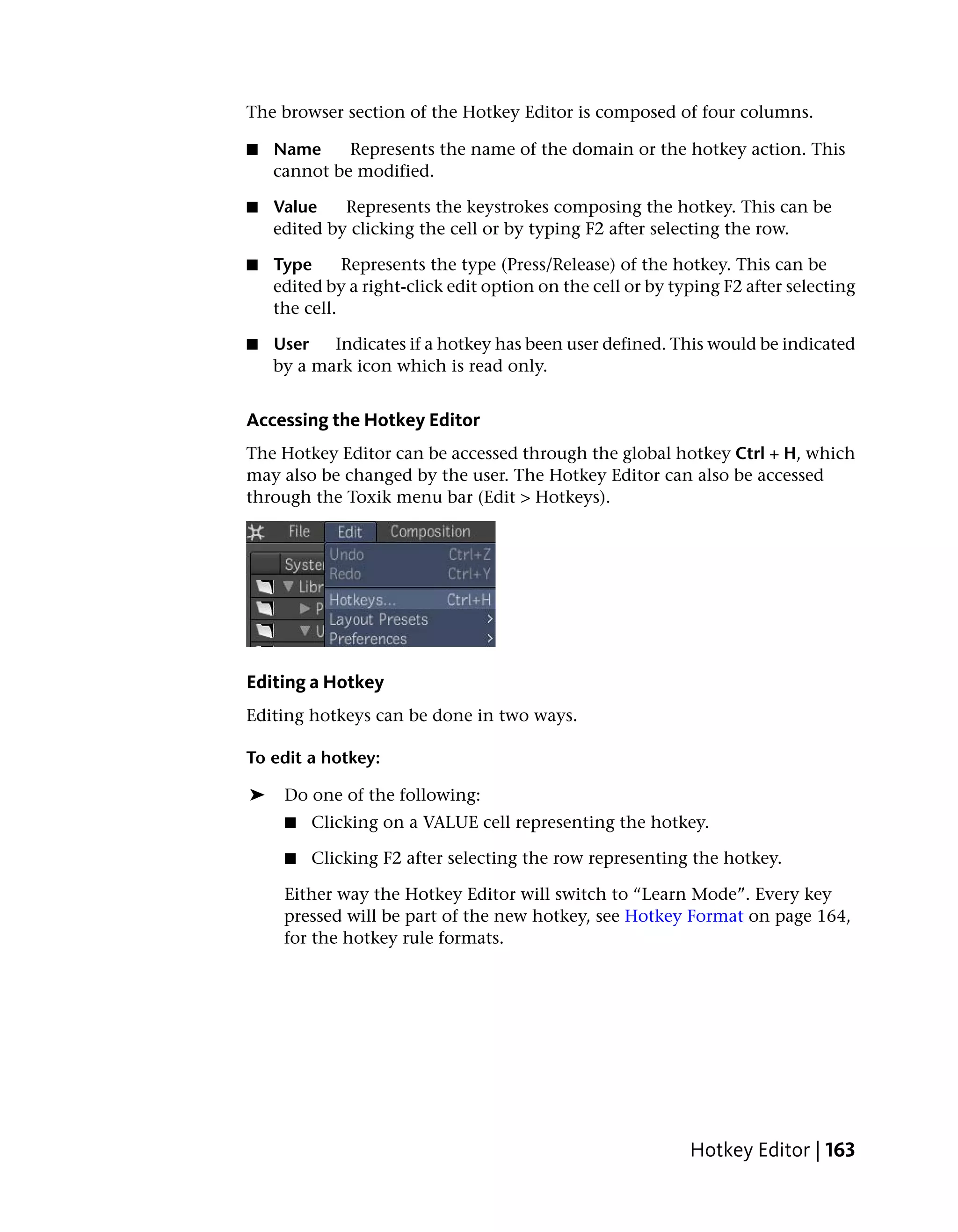 The browser section of the Hotkey Editor is composed of four columns.

■   Name     Represents the name of the domain or the hotkey action. This
    cannot be modified.

■   Value    Represents the keystrokes composing the hotkey. This can be
    edited by clicking the cell or by typing F2 after selecting the row.

■   Type      Represents the type (Press/Release) of the hotkey. This can be
    edited by a right-click edit option on the cell or by typing F2 after selecting
    the cell.

■   User   Indicates if a hotkey has been user defined. This would be indicated
    by a mark icon which is read only.


Accessing the Hotkey Editor
The Hotkey Editor can be accessed through the global hotkey Ctrl + H, which
may also be changed by the user. The Hotkey Editor can also be accessed
through the Toxik menu bar (Edit > Hotkeys).




Editing a Hotkey
Editing hotkeys can be done in two ways.

To edit a hotkey:

➤    Do one of the following:
     ■   Clicking on a VALUE cell representing the hotkey.

     ■   Clicking F2 after selecting the row representing the hotkey.

     Either way the Hotkey Editor will switch to “Learn Mode”. Every key
     pressed will be part of the new hotkey, see Hotkey Format on page 164,
     for the hotkey rule formats.




                                                            Hotkey Editor | 163
 