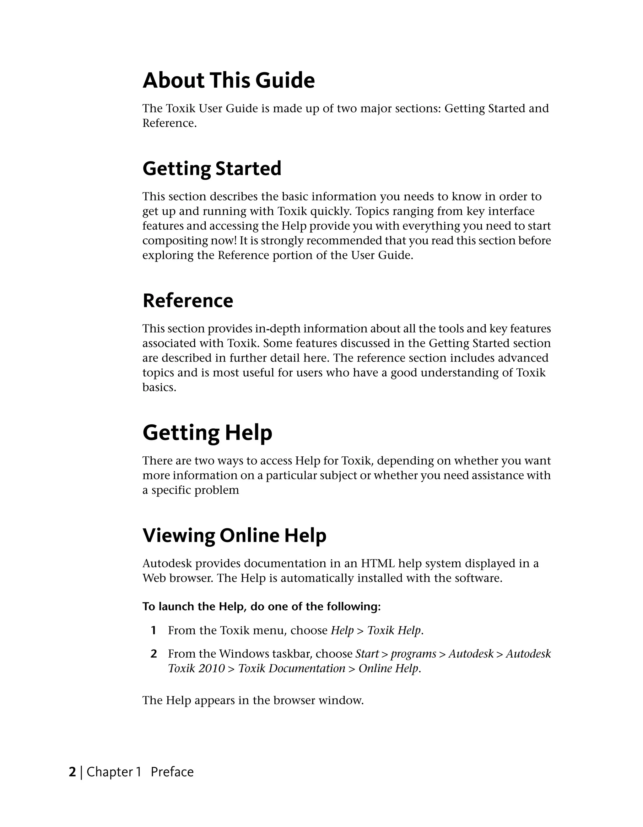 About This Guide
            The Toxik User Guide is made up of two major sections: Getting Started and
            Reference.



            Getting Started
            This section describes the basic information you needs to know in order to
            get up and running with Toxik quickly. Topics ranging from key interface
            features and accessing the Help provide you with everything you need to start
            compositing now! It is strongly recommended that you read this section before
            exploring the Reference portion of the User Guide.



            Reference
            This section provides in-depth information about all the tools and key features
            associated with Toxik. Some features discussed in the Getting Started section
            are described in further detail here. The reference section includes advanced
            topics and is most useful for users who have a good understanding of Toxik
            basics.



            Getting Help
            There are two ways to access Help for Toxik, depending on whether you want
            more information on a particular subject or whether you need assistance with
            a specific problem



            Viewing Online Help
            Autodesk provides documentation in an HTML help system displayed in a
            Web browser. The Help is automatically installed with the software.

            To launch the Help, do one of the following:

             1 From the Toxik menu, choose Help > Toxik Help.

             2 From the Windows taskbar, choose Start > programs > Autodesk > Autodesk
               Toxik 2010 > Toxik Documentation > Online Help.

            The Help appears in the browser window.




2 | Chapter 1 Preface
 