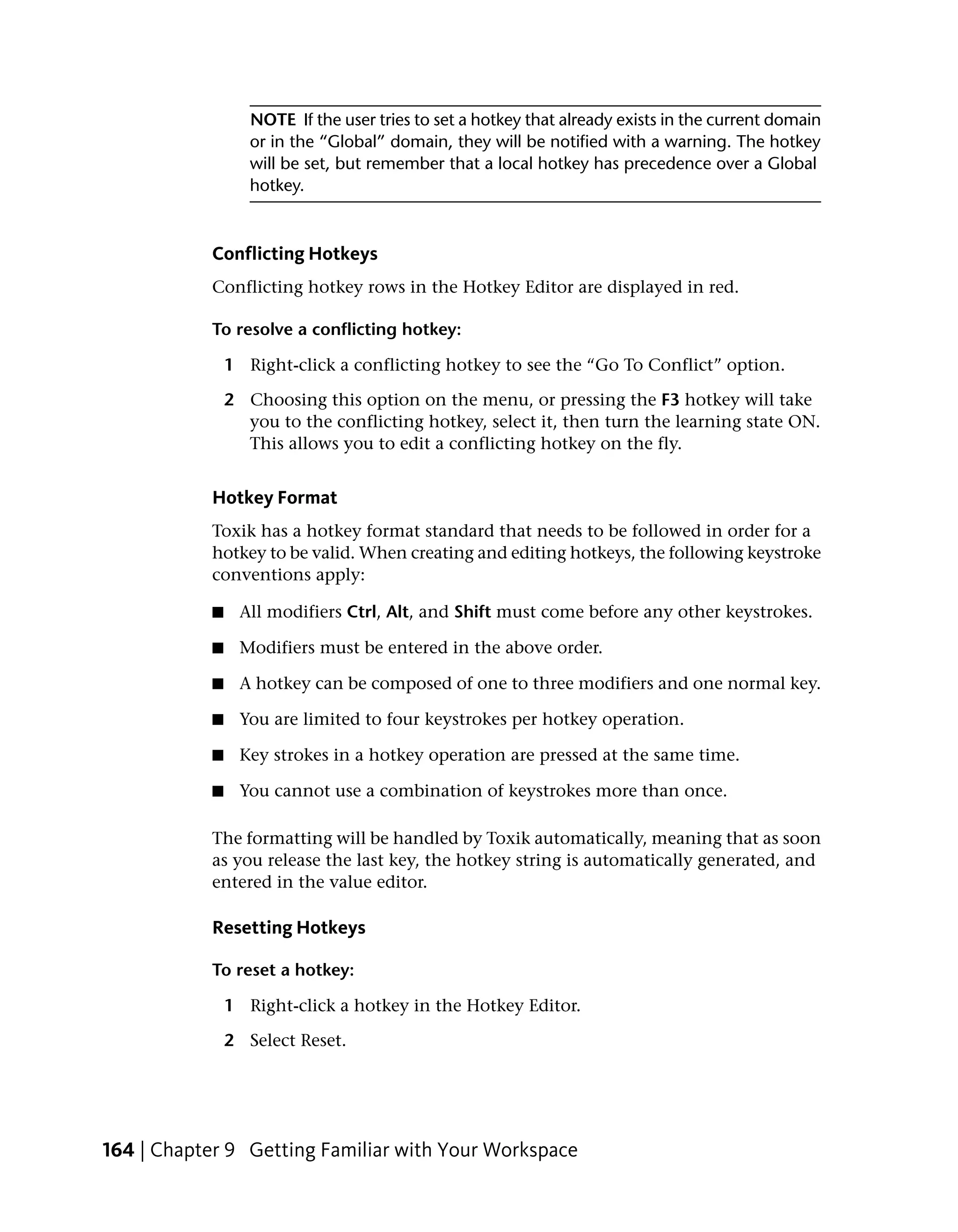 NOTE If the user tries to set a hotkey that already exists in the current domain
                  or in the “Global” domain, they will be notified with a warning. The hotkey
                  will be set, but remember that a local hotkey has precedence over a Global
                  hotkey.



           Conflicting Hotkeys
           Conflicting hotkey rows in the Hotkey Editor are displayed in red.

           To resolve a conflicting hotkey:

               1 Right-click a conflicting hotkey to see the “Go To Conflict” option.

               2 Choosing this option on the menu, or pressing the F3 hotkey will take
                 you to the conflicting hotkey, select it, then turn the learning state ON.
                 This allows you to edit a conflicting hotkey on the fly.


           Hotkey Format
           Toxik has a hotkey format standard that needs to be followed in order for a
           hotkey to be valid. When creating and editing hotkeys, the following keystroke
           conventions apply:

           ■    All modifiers Ctrl, Alt, and Shift must come before any other keystrokes.

           ■    Modifiers must be entered in the above order.

           ■    A hotkey can be composed of one to three modifiers and one normal key.

           ■    You are limited to four keystrokes per hotkey operation.

           ■    Key strokes in a hotkey operation are pressed at the same time.

           ■    You cannot use a combination of keystrokes more than once.

           The formatting will be handled by Toxik automatically, meaning that as soon
           as you release the last key, the hotkey string is automatically generated, and
           entered in the value editor.

           Resetting Hotkeys

           To reset a hotkey:

               1 Right-click a hotkey in the Hotkey Editor.

               2 Select Reset.




164 | Chapter 9 Getting Familiar with Your Workspace
 