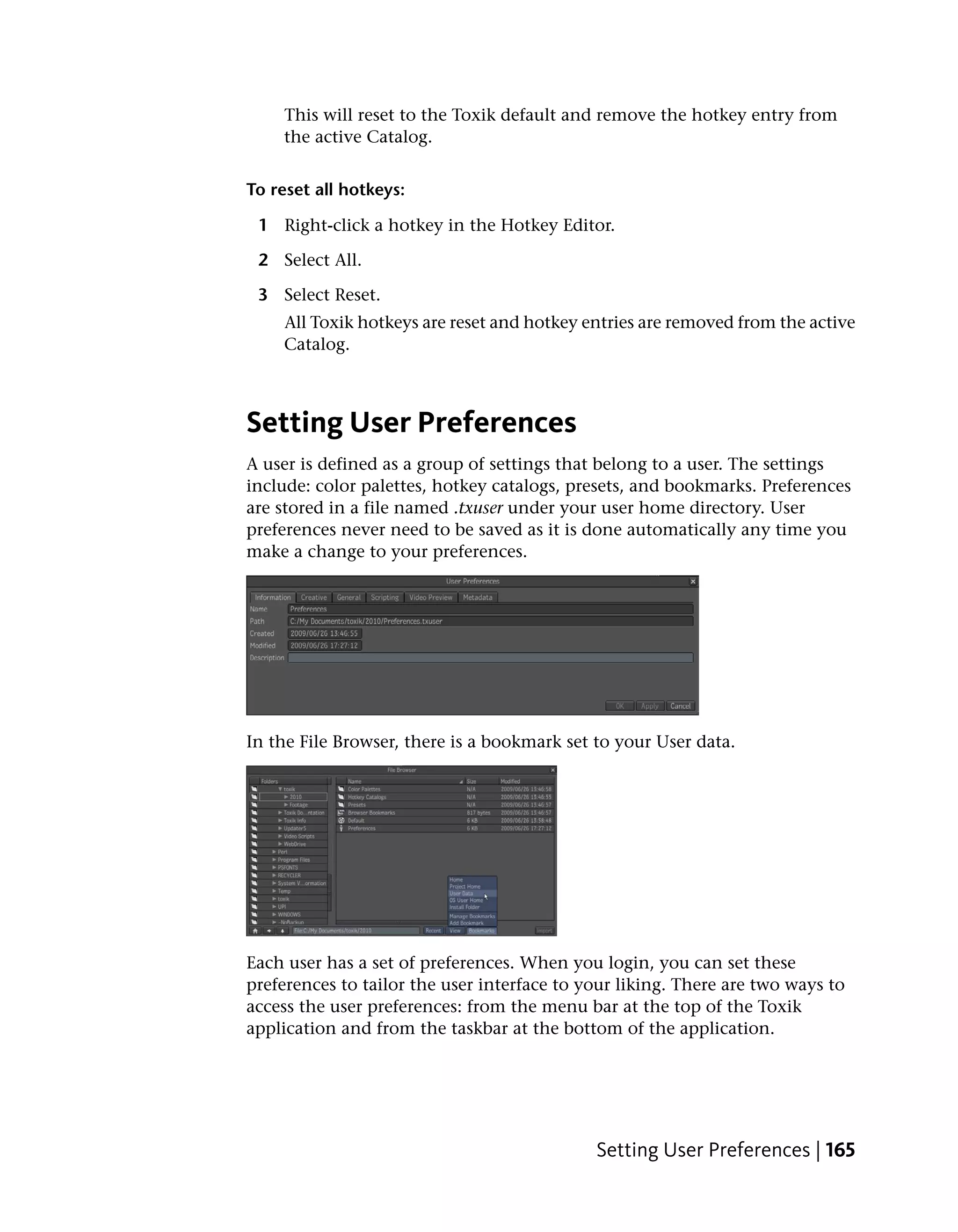 This will reset to the Toxik default and remove the hotkey entry from
    the active Catalog.


To reset all hotkeys:

 1 Right-click a hotkey in the Hotkey Editor.

 2 Select All.

 3 Select Reset.
    All Toxik hotkeys are reset and hotkey entries are removed from the active
    Catalog.



Setting User Preferences
A user is defined as a group of settings that belong to a user. The settings
include: color palettes, hotkey catalogs, presets, and bookmarks. Preferences
are stored in a file named .txuser under your user home directory. User
preferences never need to be saved as it is done automatically any time you
make a change to your preferences.




In the File Browser, there is a bookmark set to your User data.




Each user has a set of preferences. When you login, you can set these
preferences to tailor the user interface to your liking. There are two ways to
access the user preferences: from the menu bar at the top of the Toxik
application and from the taskbar at the bottom of the application.




                                             Setting User Preferences | 165
 