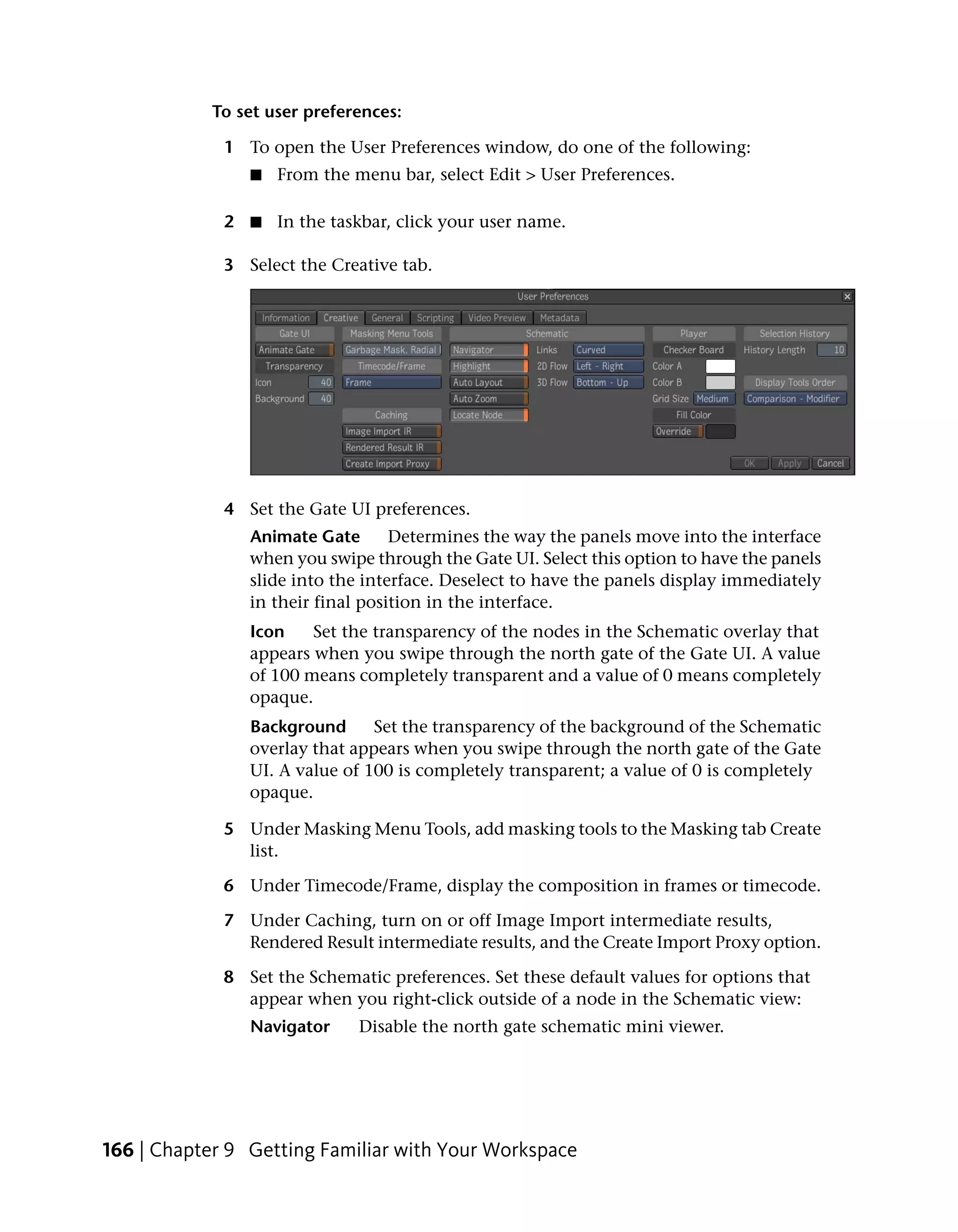To set user preferences:

             1 To open the User Preferences window, do one of the following:
                ■   From the menu bar, select Edit > User Preferences.

             2 ■ In the taskbar, click your user name.

             3 Select the Creative tab.




             4 Set the Gate UI preferences.
                Animate Gate       Determines the way the panels move into the interface
                when you swipe through the Gate UI. Select this option to have the panels
                slide into the interface. Deselect to have the panels display immediately
                in their final position in the interface.
                Icon    Set the transparency of the nodes in the Schematic overlay that
                appears when you swipe through the north gate of the Gate UI. A value
                of 100 means completely transparent and a value of 0 means completely
                opaque.
                Background      Set the transparency of the background of the Schematic
                overlay that appears when you swipe through the north gate of the Gate
                UI. A value of 100 is completely transparent; a value of 0 is completely
                opaque.

             5 Under Masking Menu Tools, add masking tools to the Masking tab Create
               list.

             6 Under Timecode/Frame, display the composition in frames or timecode.

             7 Under Caching, turn on or off Image Import intermediate results,
               Rendered Result intermediate results, and the Create Import Proxy option.

             8 Set the Schematic preferences. Set these default values for options that
               appear when you right-click outside of a node in the Schematic view:
                Navigator     Disable the north gate schematic mini viewer.




166 | Chapter 9 Getting Familiar with Your Workspace
 