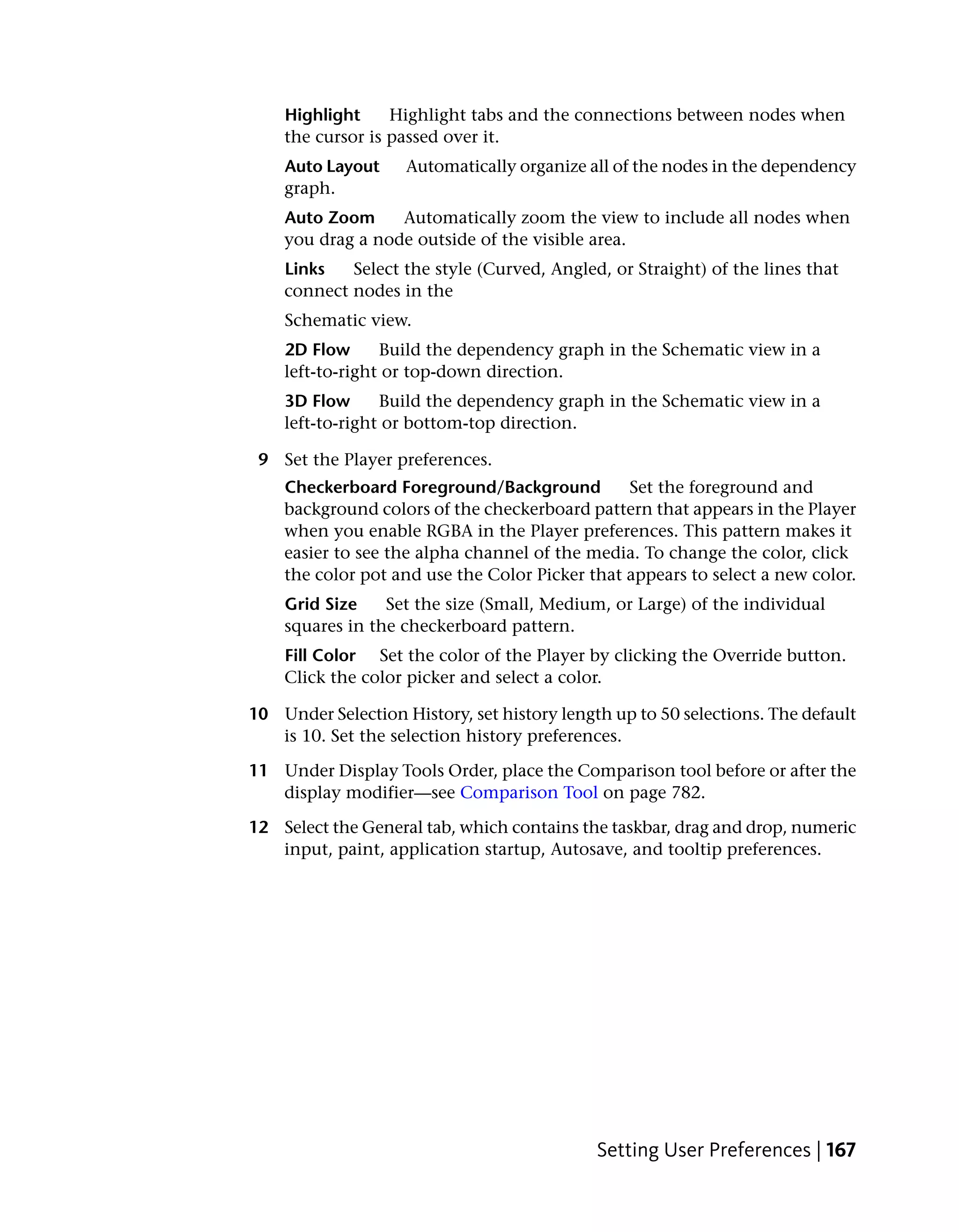 Highlight     Highlight tabs and the connections between nodes when
    the cursor is passed over it.
    Auto Layout     Automatically organize all of the nodes in the dependency
    graph.
    Auto Zoom     Automatically zoom the view to include all nodes when
    you drag a node outside of the visible area.
    Links   Select the style (Curved, Angled, or Straight) of the lines that
    connect nodes in the
    Schematic view.
    2D Flow      Build the dependency graph in the Schematic view in a
    left-to-right or top-down direction.
    3D Flow      Build the dependency graph in the Schematic view in a
    left-to-right or bottom-top direction.

 9 Set the Player preferences.
    Checkerboard Foreground/Background          Set the foreground and
    background colors of the checkerboard pattern that appears in the Player
    when you enable RGBA in the Player preferences. This pattern makes it
    easier to see the alpha channel of the media. To change the color, click
    the color pot and use the Color Picker that appears to select a new color.
    Grid Size    Set the size (Small, Medium, or Large) of the individual
    squares in the checkerboard pattern.
    Fill Color Set the color of the Player by clicking the Override button.
    Click the color picker and select a color.

10 Under Selection History, set history length up to 50 selections. The default
   is 10. Set the selection history preferences.

11 Under Display Tools Order, place the Comparison tool before or after the
   display modifier—see Comparison Tool on page 782.

12 Select the General tab, which contains the taskbar, drag and drop, numeric
   input, paint, application startup, Autosave, and tooltip preferences.




                                             Setting User Preferences | 167
 