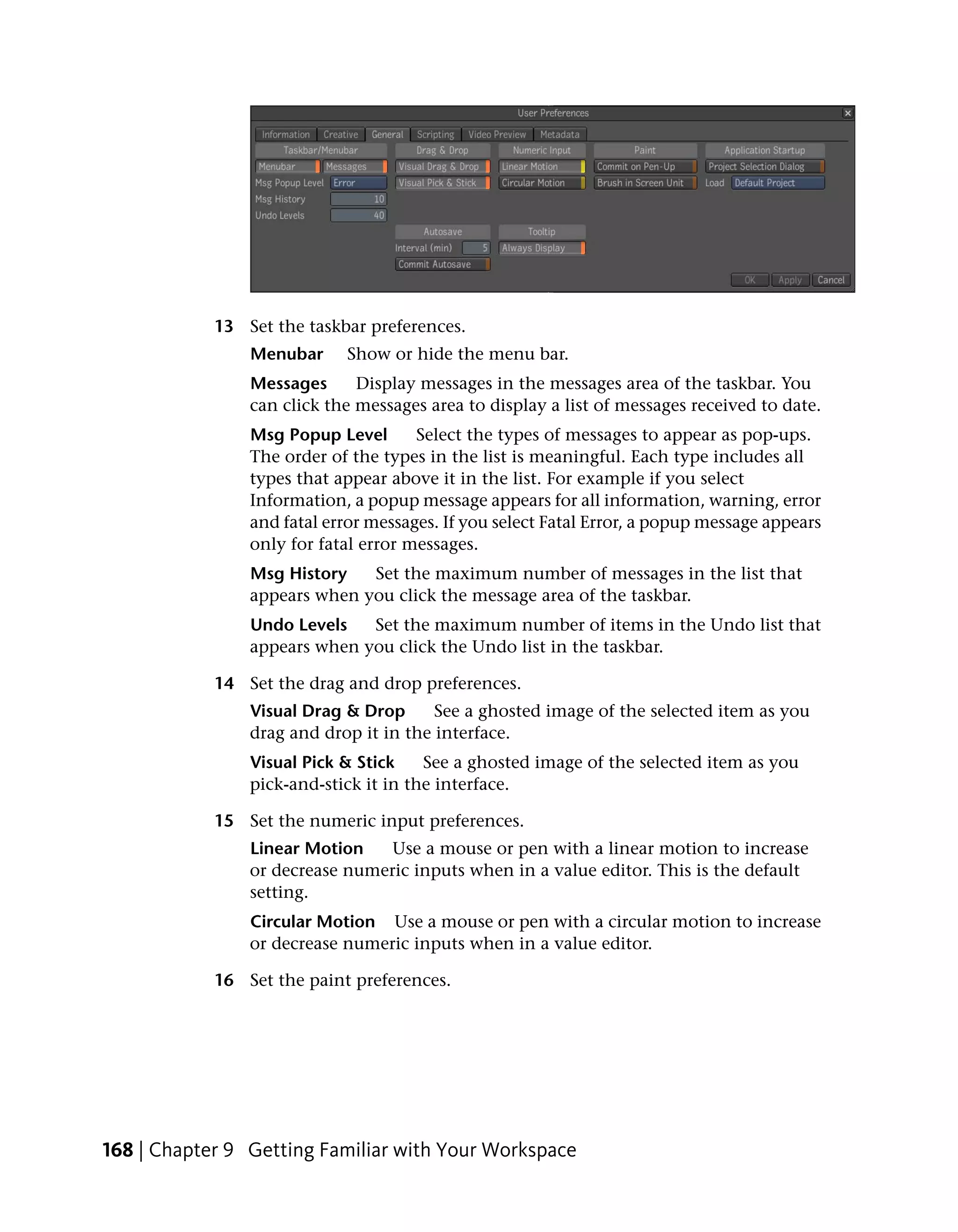 13 Set the taskbar preferences.
                Menubar     Show or hide the menu bar.
                Messages      Display messages in the messages area of the taskbar. You
                can click the messages area to display a list of messages received to date.
                Msg Popup Level       Select the types of messages to appear as pop-ups.
                The order of the types in the list is meaningful. Each type includes all
                types that appear above it in the list. For example if you select
                Information, a popup message appears for all information, warning, error
                and fatal error messages. If you select Fatal Error, a popup message appears
                only for fatal error messages.
                Msg History   Set the maximum number of messages in the list that
                appears when you click the message area of the taskbar.
                Undo Levels   Set the maximum number of items in the Undo list that
                appears when you click the Undo list in the taskbar.

            14 Set the drag and drop preferences.
                Visual Drag & Drop      See a ghosted image of the selected item as you
                drag and drop it in the interface.
                Visual Pick & Stick    See a ghosted image of the selected item as you
                pick-and-stick it in the interface.

            15 Set the numeric input preferences.
                Linear Motion    Use a mouse or pen with a linear motion to increase
                or decrease numeric inputs when in a value editor. This is the default
                setting.
                Circular Motion Use a mouse or pen with a circular motion to increase
                or decrease numeric inputs when in a value editor.

            16 Set the paint preferences.




168 | Chapter 9 Getting Familiar with Your Workspace
 