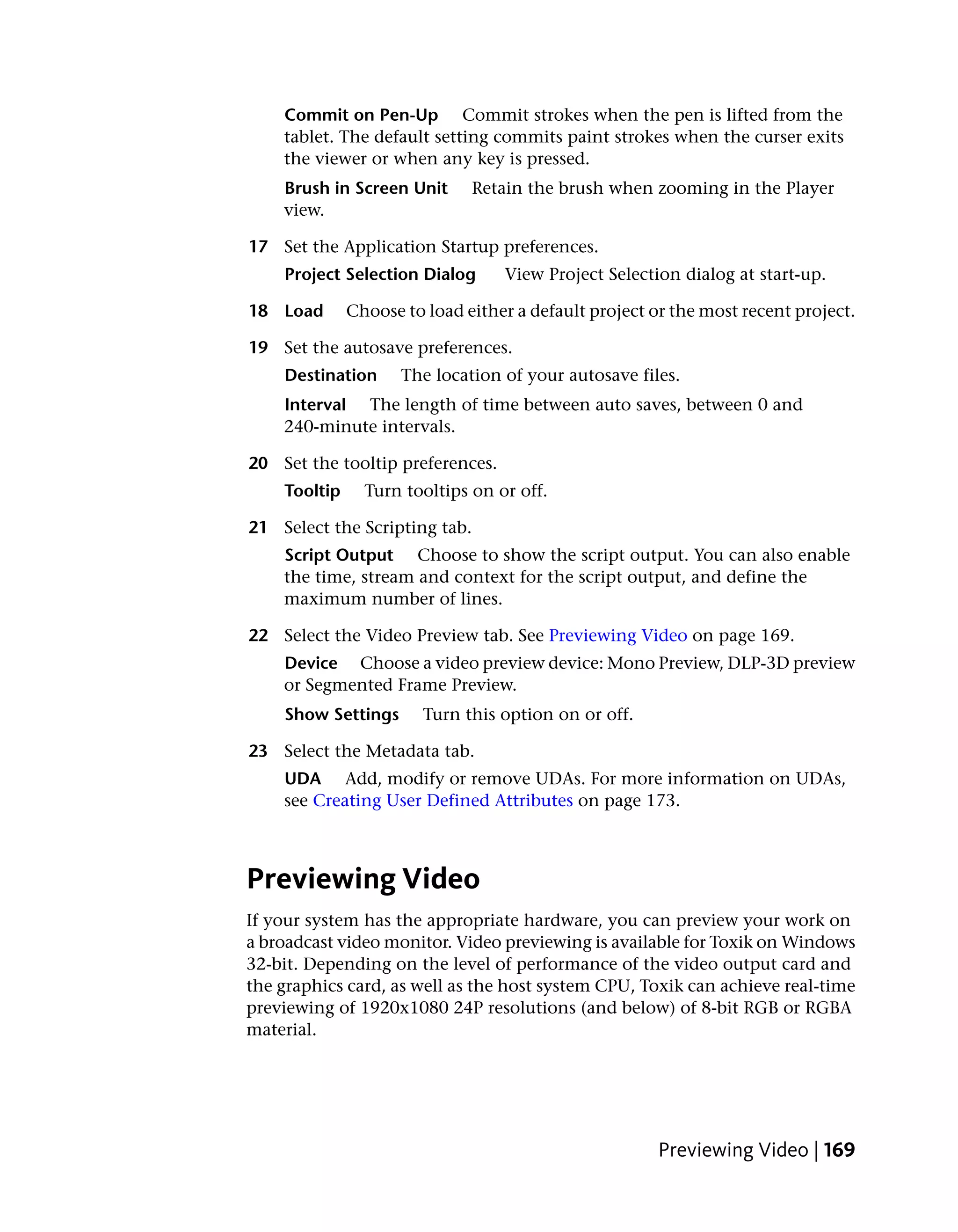 Commit on Pen-Up Commit strokes when the pen is lifted from the
    tablet. The default setting commits paint strokes when the curser exits
    the viewer or when any key is pressed.
    Brush in Screen Unit      Retain the brush when zooming in the Player
    view.

17 Set the Application Startup preferences.
    Project Selection Dialog      View Project Selection dialog at start-up.

18 Load       Choose to load either a default project or the most recent project.

19 Set the autosave preferences.
    Destination      The location of your autosave files.
    Interval The length of time between auto saves, between 0 and
    240-minute intervals.

20 Set the tooltip preferences.
    Tooltip     Turn tooltips on or off.

21 Select the Scripting tab.
    Script Output Choose to show the script output. You can also enable
    the time, stream and context for the script output, and define the
    maximum number of lines.

22 Select the Video Preview tab. See Previewing Video on page 169.
    Device Choose a video preview device: Mono Preview, DLP-3D preview
    or Segmented Frame Preview.
    Show Settings       Turn this option on or off.

23 Select the Metadata tab.
    UDA Add, modify or remove UDAs. For more information on UDAs,
    see Creating User Defined Attributes on page 173.



Previewing Video
If your system has the appropriate hardware, you can preview your work on
a broadcast video monitor. Video previewing is available for Toxik on Windows
32-bit. Depending on the level of performance of the video output card and
the graphics card, as well as the host system CPU, Toxik can achieve real-time
previewing of 1920x1080 24P resolutions (and below) of 8-bit RGB or RGBA
material.




                                                       Previewing Video | 169
 