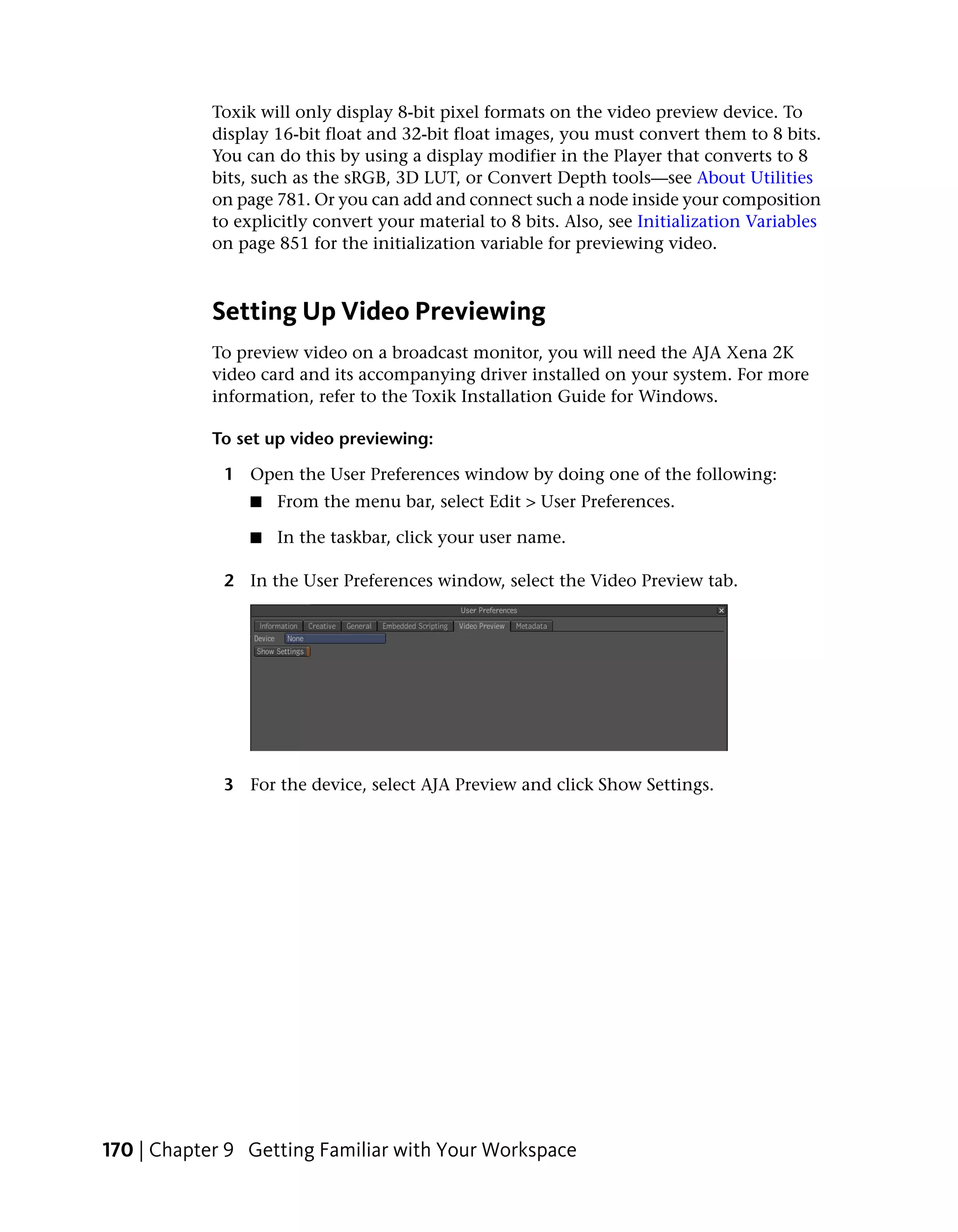 Toxik will only display 8-bit pixel formats on the video preview device. To
            display 16-bit float and 32-bit float images, you must convert them to 8 bits.
            You can do this by using a display modifier in the Player that converts to 8
            bits, such as the sRGB, 3D LUT, or Convert Depth tools—see About Utilities
            on page 781. Or you can add and connect such a node inside your composition
            to explicitly convert your material to 8 bits. Also, see Initialization Variables
            on page 851 for the initialization variable for previewing video.



            Setting Up Video Previewing
            To preview video on a broadcast monitor, you will need the AJA Xena 2K
            video card and its accompanying driver installed on your system. For more
            information, refer to the Toxik Installation Guide for Windows.

            To set up video previewing:

             1 Open the User Preferences window by doing one of the following:
                 ■   From the menu bar, select Edit > User Preferences.

                 ■   In the taskbar, click your user name.

             2 In the User Preferences window, select the Video Preview tab.




             3 For the device, select AJA Preview and click Show Settings.




170 | Chapter 9 Getting Familiar with Your Workspace
 