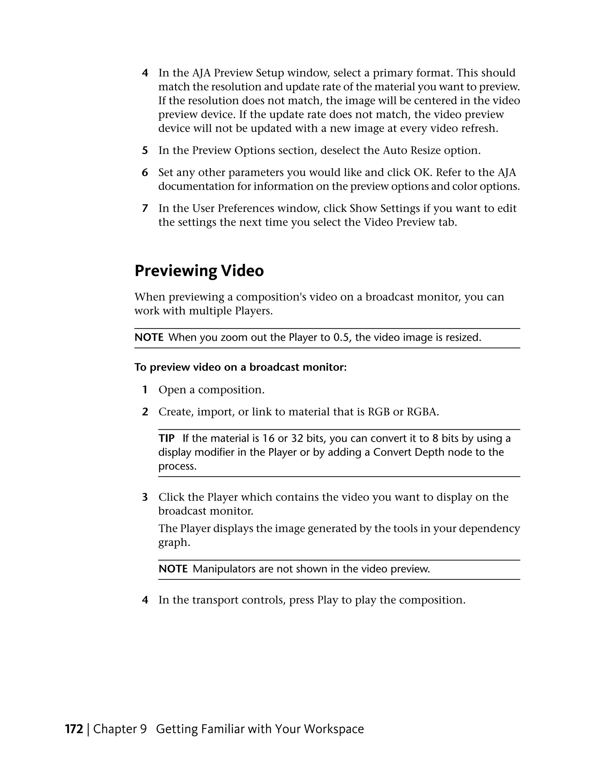 4 In the AJA Preview Setup window, select a primary format. This should
               match the resolution and update rate of the material you want to preview.
               If the resolution does not match, the image will be centered in the video
               preview device. If the update rate does not match, the video preview
               device will not be updated with a new image at every video refresh.

             5 In the Preview Options section, deselect the Auto Resize option.

             6 Set any other parameters you would like and click OK. Refer to the AJA
               documentation for information on the preview options and color options.

             7 In the User Preferences window, click Show Settings if you want to edit
               the settings the next time you select the Video Preview tab.



            Previewing Video
            When previewing a composition's video on a broadcast monitor, you can
            work with multiple Players.

            NOTE When you zoom out the Player to 0.5, the video image is resized.

            To preview video on a broadcast monitor:

             1 Open a composition.

             2 Create, import, or link to material that is RGB or RGBA.

                TIP If the material is 16 or 32 bits, you can convert it to 8 bits by using a
                display modifier in the Player or by adding a Convert Depth node to the
                process.

             3 Click the Player which contains the video you want to display on the
               broadcast monitor.
                The Player displays the image generated by the tools in your dependency
                graph.

                NOTE Manipulators are not shown in the video preview.

             4 In the transport controls, press Play to play the composition.




172 | Chapter 9 Getting Familiar with Your Workspace
 