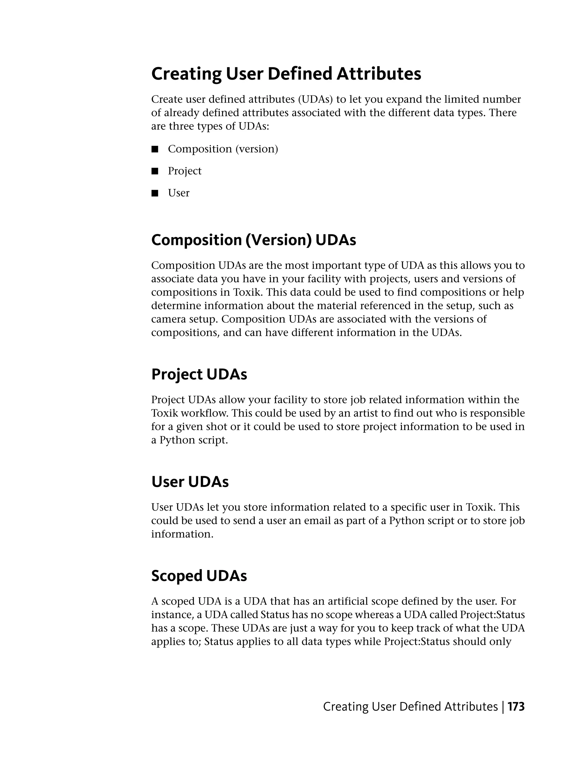 Creating User Defined Attributes
Create user defined attributes (UDAs) to let you expand the limited number
of already defined attributes associated with the different data types. There
are three types of UDAs:

■   Composition (version)

■   Project

■   User



Composition (Version) UDAs
Composition UDAs are the most important type of UDA as this allows you to
associate data you have in your facility with projects, users and versions of
compositions in Toxik. This data could be used to find compositions or help
determine information about the material referenced in the setup, such as
camera setup. Composition UDAs are associated with the versions of
compositions, and can have different information in the UDAs.



Project UDAs
Project UDAs allow your facility to store job related information within the
Toxik workflow. This could be used by an artist to find out who is responsible
for a given shot or it could be used to store project information to be used in
a Python script.



User UDAs
User UDAs let you store information related to a specific user in Toxik. This
could be used to send a user an email as part of a Python script or to store job
information.



Scoped UDAs
A scoped UDA is a UDA that has an artificial scope defined by the user. For
instance, a UDA called Status has no scope whereas a UDA called Project:Status
has a scope. These UDAs are just a way for you to keep track of what the UDA
applies to; Status applies to all data types while Project:Status should only




                                    Creating User Defined Attributes | 173
 