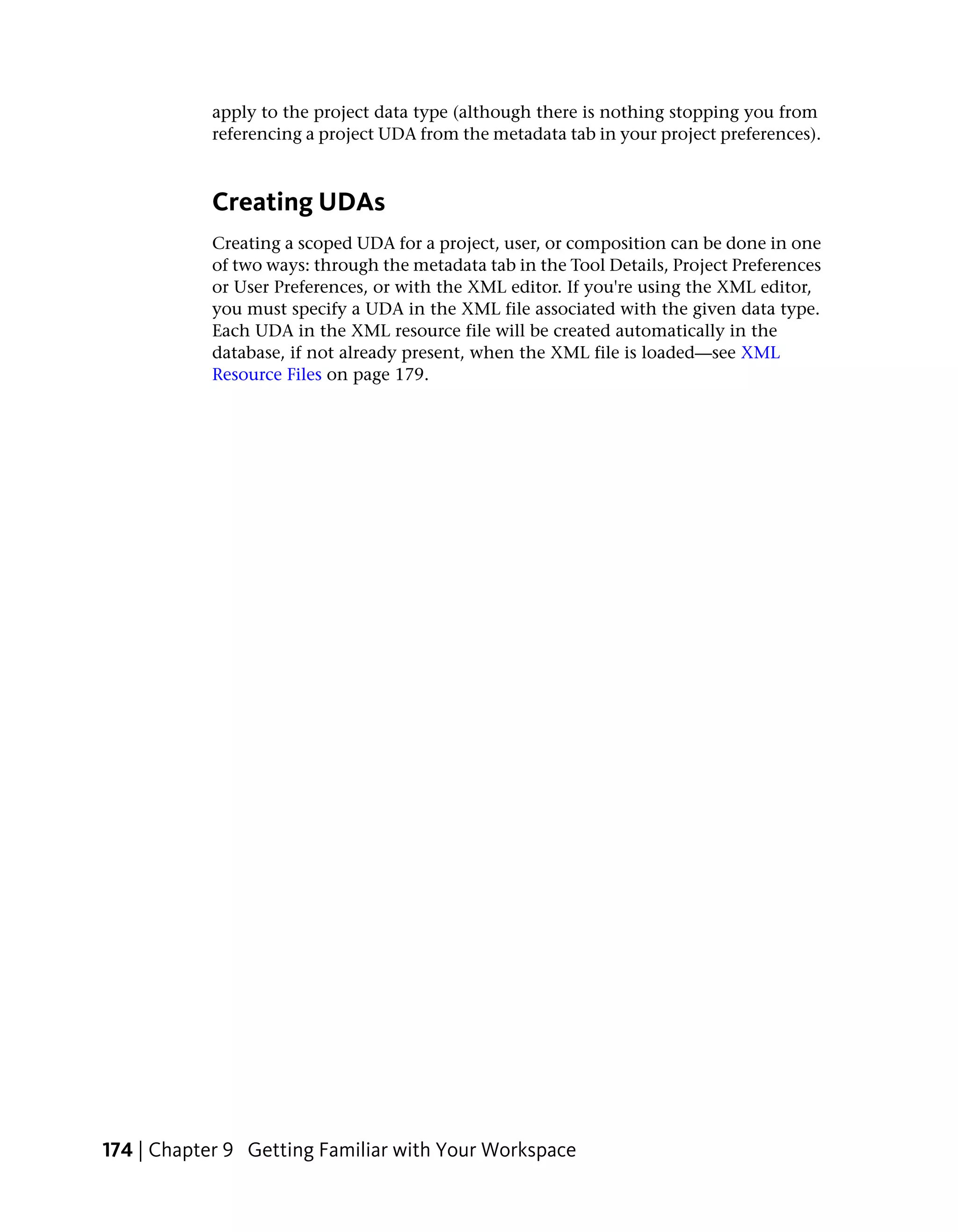 apply to the project data type (although there is nothing stopping you from
            referencing a project UDA from the metadata tab in your project preferences).



            Creating UDAs
            Creating a scoped UDA for a project, user, or composition can be done in one
            of two ways: through the metadata tab in the Tool Details, Project Preferences
            or User Preferences, or with the XML editor. If you're using the XML editor,
            you must specify a UDA in the XML file associated with the given data type.
            Each UDA in the XML resource file will be created automatically in the
            database, if not already present, when the XML file is loaded—see XML
            Resource Files on page 179.




174 | Chapter 9 Getting Familiar with Your Workspace
 