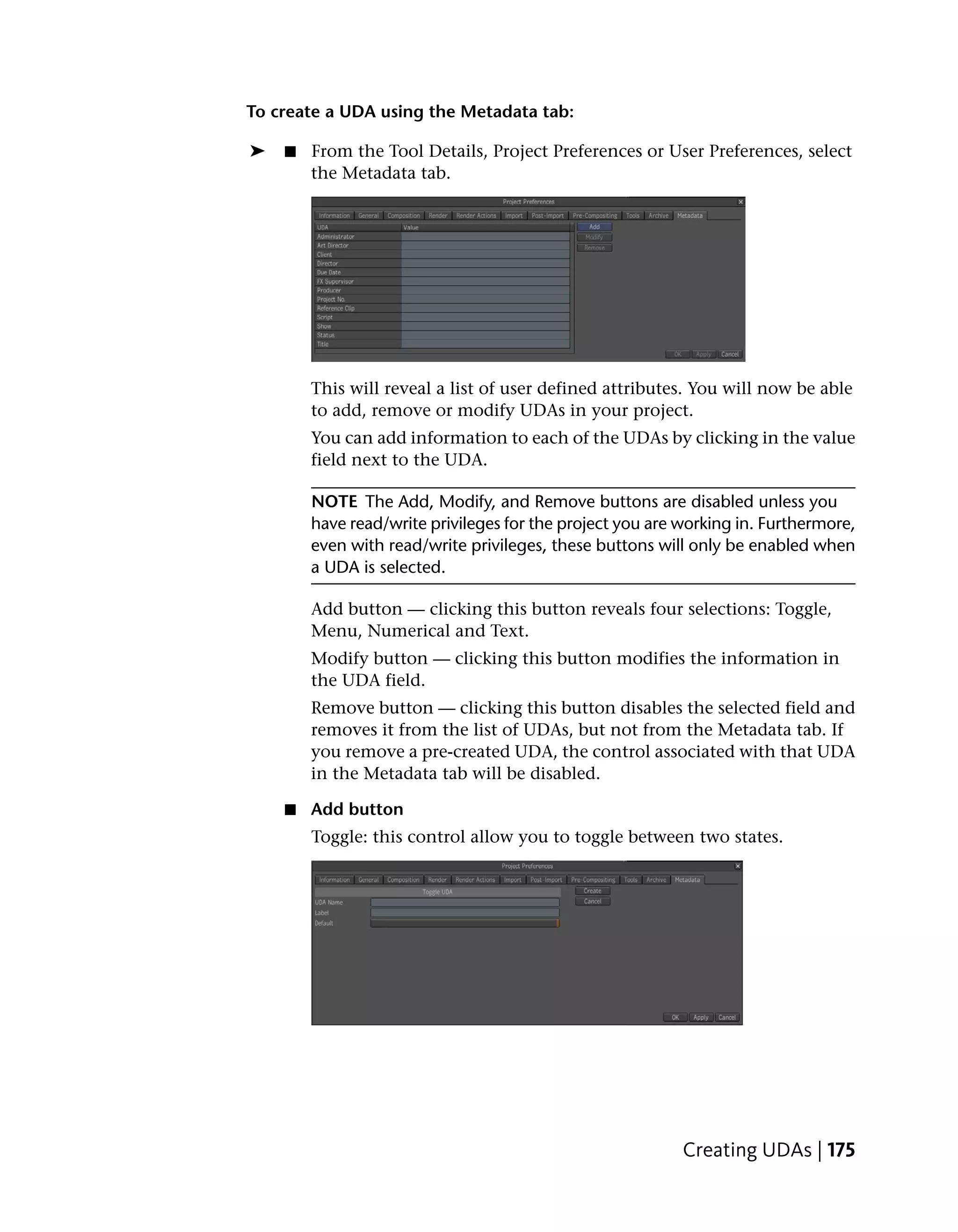 To create a UDA using the Metadata tab:

➤   ■   From the Tool Details, Project Preferences or User Preferences, select
        the Metadata tab.




        This will reveal a list of user defined attributes. You will now be able
        to add, remove or modify UDAs in your project.
        You can add information to each of the UDAs by clicking in the value
        field next to the UDA.

        NOTE The Add, Modify, and Remove buttons are disabled unless you
        have read/write privileges for the project you are working in. Furthermore,
        even with read/write privileges, these buttons will only be enabled when
        a UDA is selected.

        Add button — clicking this button reveals four selections: Toggle,
        Menu, Numerical and Text.
        Modify button — clicking this button modifies the information in
        the UDA field.
        Remove button — clicking this button disables the selected field and
        removes it from the list of UDAs, but not from the Metadata tab. If
        you remove a pre-created UDA, the control associated with that UDA
        in the Metadata tab will be disabled.

    ■ Add button
        Toggle: this control allow you to toggle between two states.




                                                           Creating UDAs | 175
 
