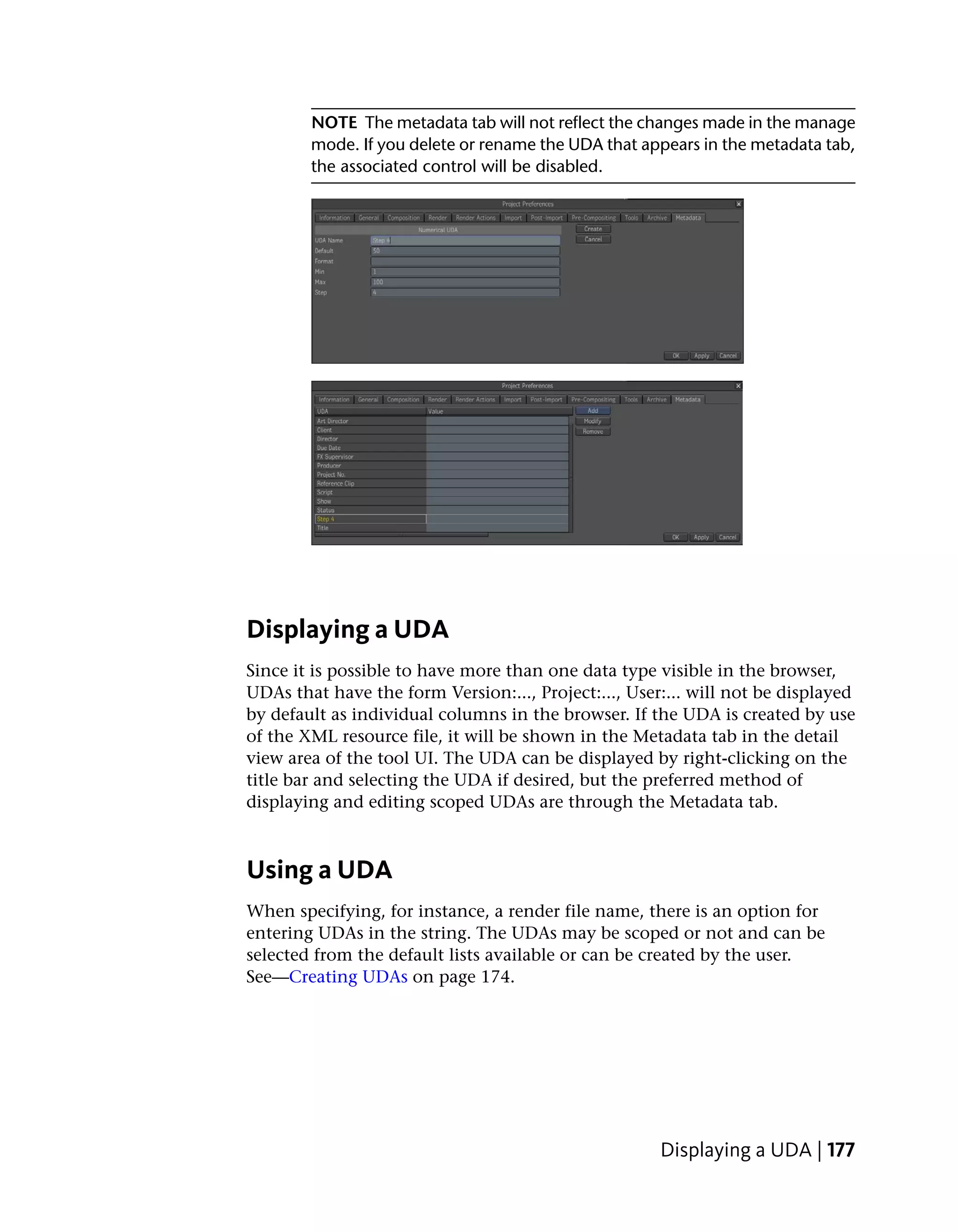 NOTE The metadata tab will not reflect the changes made in the manage
        mode. If you delete or rename the UDA that appears in the metadata tab,
        the associated control will be disabled.




Displaying a UDA
Since it is possible to have more than one data type visible in the browser,
UDAs that have the form Version:..., Project:..., User:... will not be displayed
by default as individual columns in the browser. If the UDA is created by use
of the XML resource file, it will be shown in the Metadata tab in the detail
view area of the tool UI. The UDA can be displayed by right-clicking on the
title bar and selecting the UDA if desired, but the preferred method of
displaying and editing scoped UDAs are through the Metadata tab.



Using a UDA
When specifying, for instance, a render file name, there is an option for
entering UDAs in the string. The UDAs may be scoped or not and can be
selected from the default lists available or can be created by the user.
See—Creating UDAs on page 174.




                                                      Displaying a UDA | 177
 