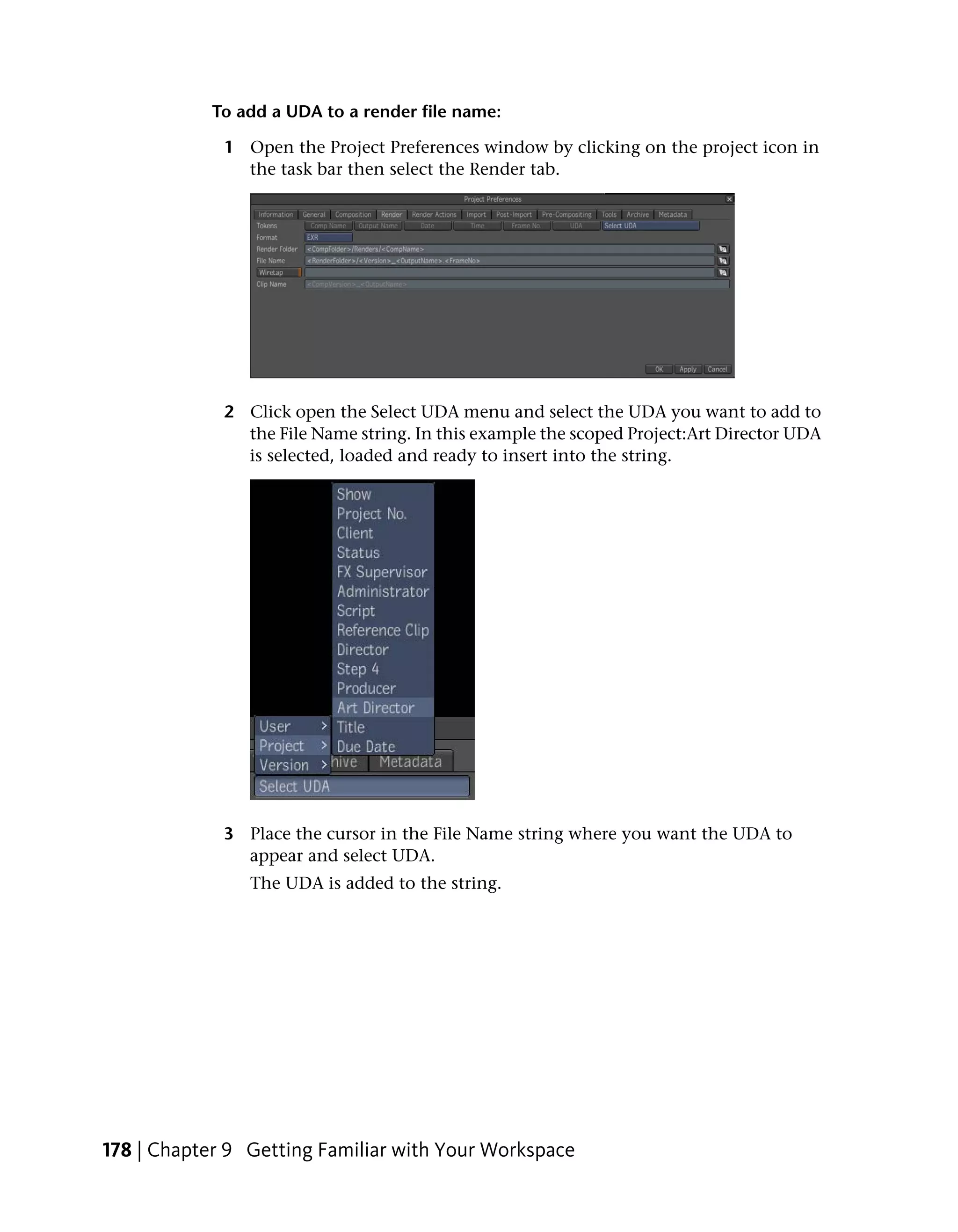 To add a UDA to a render file name:

             1 Open the Project Preferences window by clicking on the project icon in
               the task bar then select the Render tab.




             2 Click open the Select UDA menu and select the UDA you want to add to
               the File Name string. In this example the scoped Project:Art Director UDA
               is selected, loaded and ready to insert into the string.




             3 Place the cursor in the File Name string where you want the UDA to
               appear and select UDA.
                The UDA is added to the string.




178 | Chapter 9 Getting Familiar with Your Workspace
 
