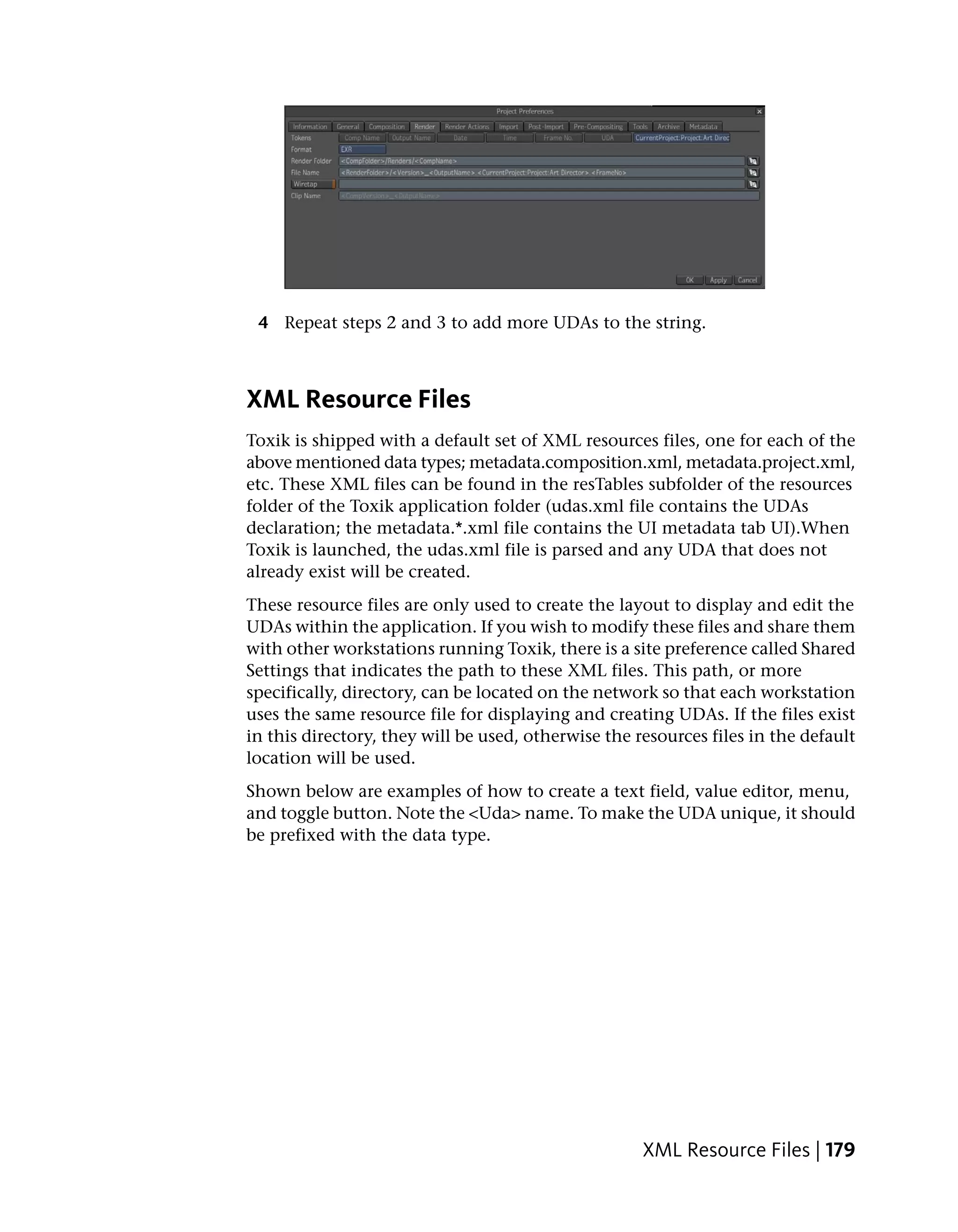 4 Repeat steps 2 and 3 to add more UDAs to the string.



XML Resource Files
Toxik is shipped with a default set of XML resources files, one for each of the
above mentioned data types; metadata.composition.xml, metadata.project.xml,
etc. These XML files can be found in the resTables subfolder of the resources
folder of the Toxik application folder (udas.xml file contains the UDAs
declaration; the metadata.*.xml file contains the UI metadata tab UI).When
Toxik is launched, the udas.xml file is parsed and any UDA that does not
already exist will be created.
These resource files are only used to create the layout to display and edit the
UDAs within the application. If you wish to modify these files and share them
with other workstations running Toxik, there is a site preference called Shared
Settings that indicates the path to these XML files. This path, or more
specifically, directory, can be located on the network so that each workstation
uses the same resource file for displaying and creating UDAs. If the files exist
in this directory, they will be used, otherwise the resources files in the default
location will be used.
Shown below are examples of how to create a text field, value editor, menu,
and toggle button. Note the <Uda> name. To make the UDA unique, it should
be prefixed with the data type.




                                                     XML Resource Files | 179
 