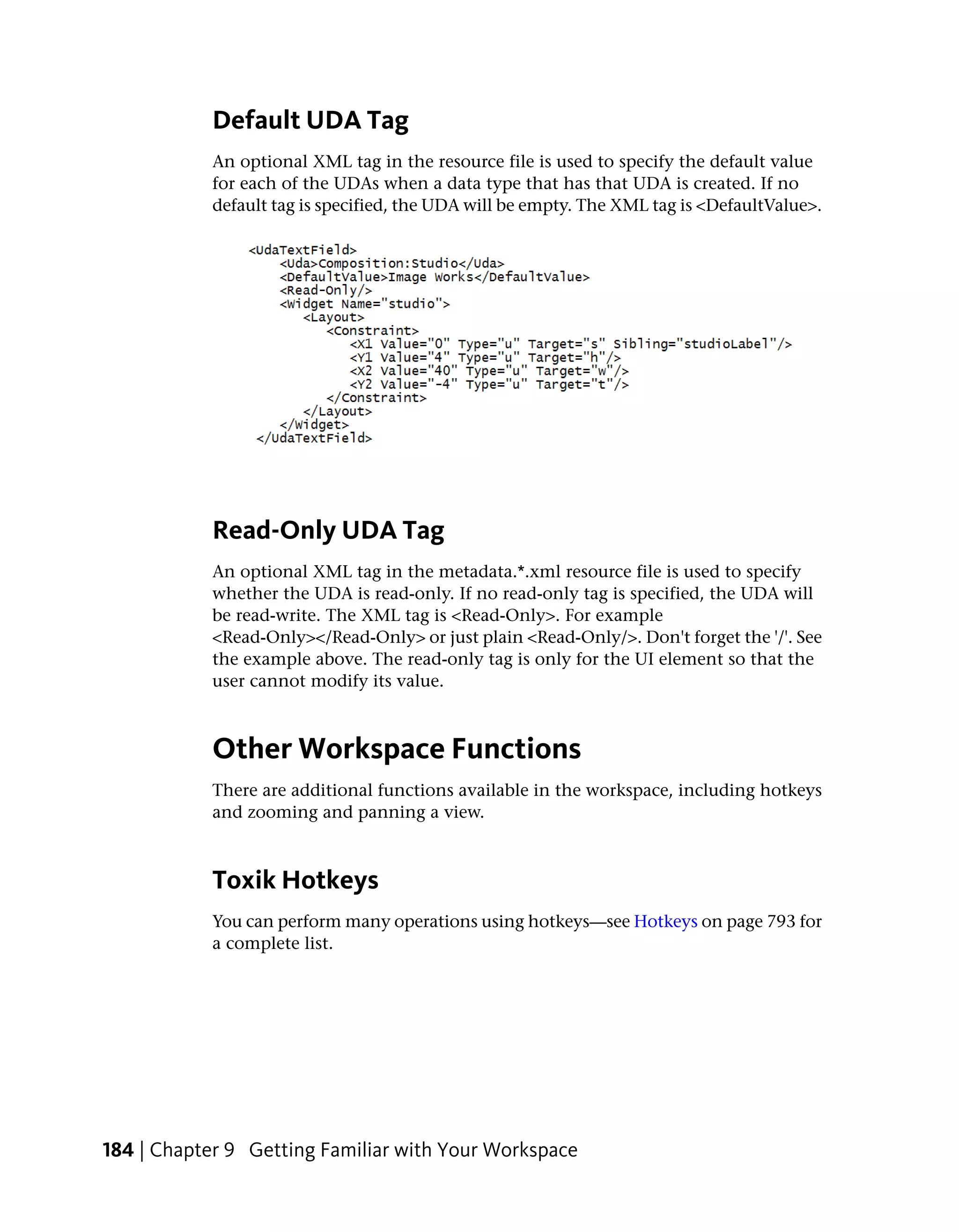 Default UDA Tag
           An optional XML tag in the resource file is used to specify the default value
           for each of the UDAs when a data type that has that UDA is created. If no
           default tag is specified, the UDA will be empty. The XML tag is <DefaultValue>.




           Read-Only UDA Tag
           An optional XML tag in the metadata.*.xml resource file is used to specify
           whether the UDA is read-only. If no read-only tag is specified, the UDA will
           be read-write. The XML tag is <Read-Only>. For example
           <Read-Only></Read-Only> or just plain <Read-Only/>. Don't forget the '/'. See
           the example above. The read-only tag is only for the UI element so that the
           user cannot modify its value.



           Other Workspace Functions
           There are additional functions available in the workspace, including hotkeys
           and zooming and panning a view.



           Toxik Hotkeys
           You can perform many operations using hotkeys—see Hotkeys on page 793 for
           a complete list.




184 | Chapter 9 Getting Familiar with Your Workspace
 