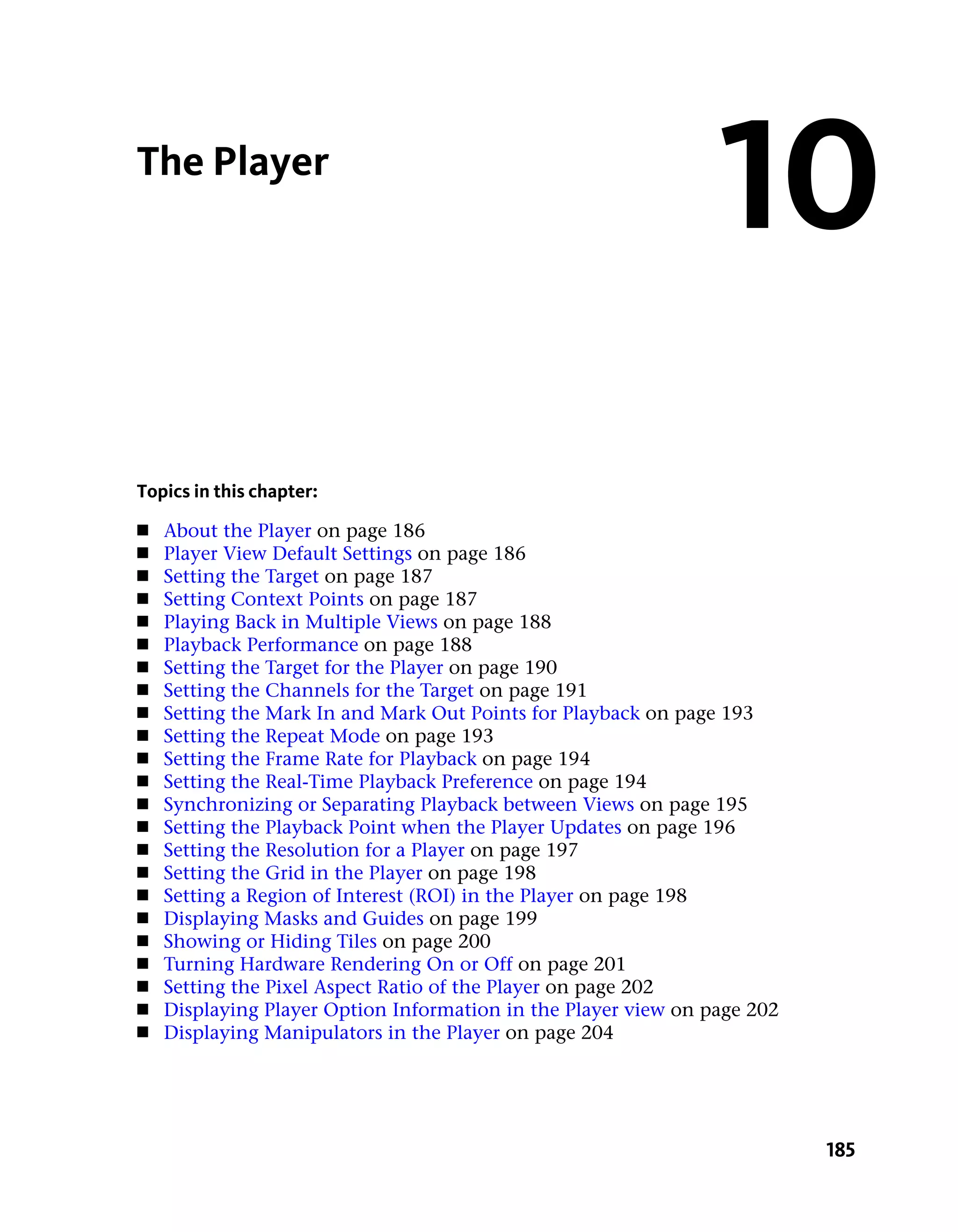 The Player
                                                                10
Topics in this chapter:
■   About the Player on page 186
■   Player View Default Settings on page 186
■   Setting the Target on page 187
■   Setting Context Points on page 187
■   Playing Back in Multiple Views on page 188
■   Playback Performance on page 188
■   Setting the Target for the Player on page 190
■   Setting the Channels for the Target on page 191
■   Setting the Mark In and Mark Out Points for Playback on page 193
■   Setting the Repeat Mode on page 193
■   Setting the Frame Rate for Playback on page 194
■   Setting the Real-Time Playback Preference on page 194
■   Synchronizing or Separating Playback between Views on page 195
■   Setting the Playback Point when the Player Updates on page 196
■   Setting the Resolution for a Player on page 197
■   Setting the Grid in the Player on page 198
■   Setting a Region of Interest (ROI) in the Player on page 198
■   Displaying Masks and Guides on page 199
■   Showing or Hiding Tiles on page 200
■   Turning Hardware Rendering On or Off on page 201
■   Setting the Pixel Aspect Ratio of the Player on page 202
■   Displaying Player Option Information in the Player view on page 202
■   Displaying Manipulators in the Player on page 204




                                                                          185
 