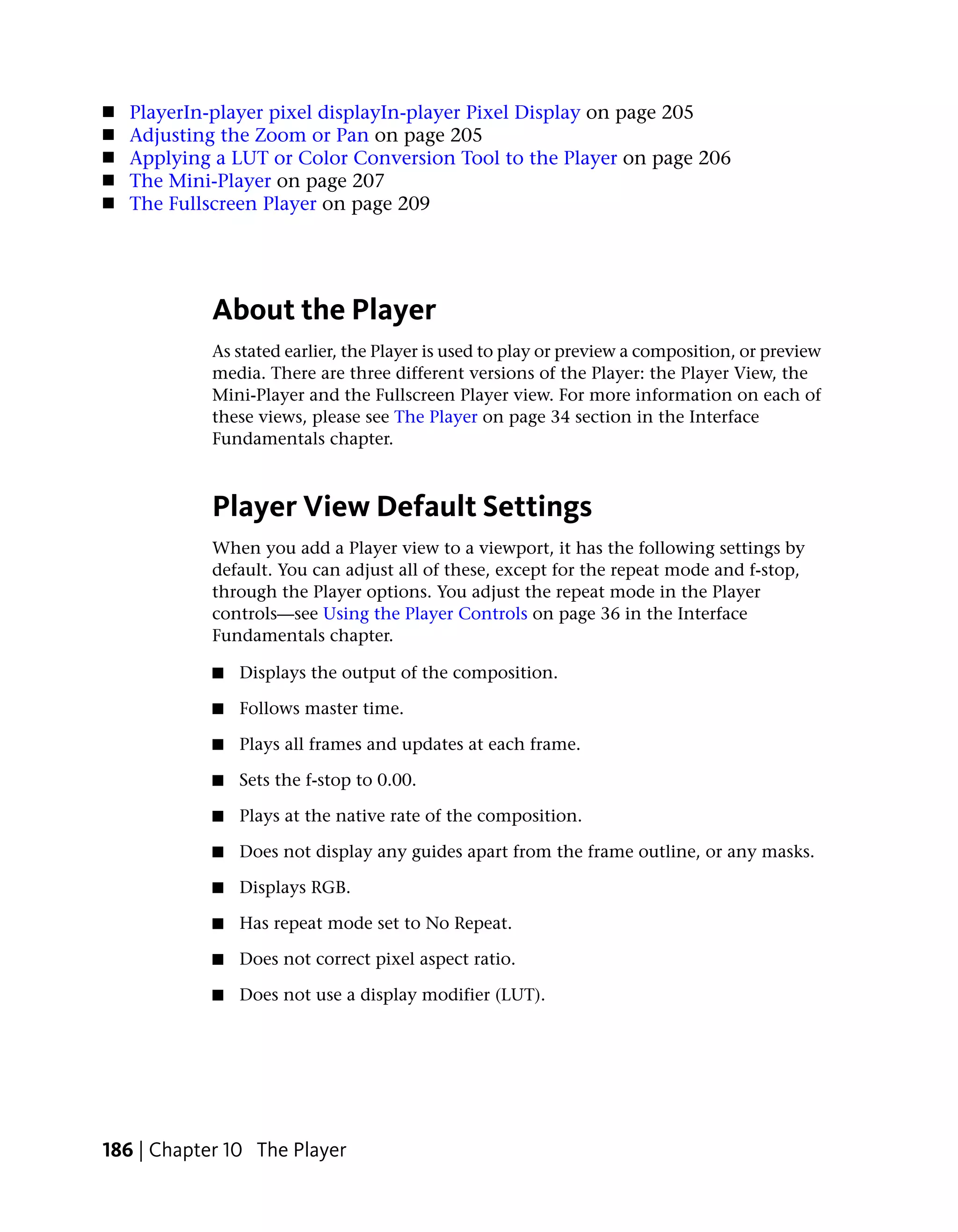 ■   PlayerIn-player pixel displayIn-player Pixel Display on page 205
■   Adjusting the Zoom or Pan on page 205
■   Applying a LUT or Color Conversion Tool to the Player on page 206
■   The Mini-Player on page 207
■   The Fullscreen Player on page 209




            About the Player
            As stated earlier, the Player is used to play or preview a composition, or preview
            media. There are three different versions of the Player: the Player View, the
            Mini-Player and the Fullscreen Player view. For more information on each of
            these views, please see The Player on page 34 section in the Interface
            Fundamentals chapter.



            Player View Default Settings
            When you add a Player view to a viewport, it has the following settings by
            default. You can adjust all of these, except for the repeat mode and f-stop,
            through the Player options. You adjust the repeat mode in the Player
            controls—see Using the Player Controls on page 36 in the Interface
            Fundamentals chapter.

            ■   Displays the output of the composition.

            ■   Follows master time.

            ■   Plays all frames and updates at each frame.

            ■   Sets the f-stop to 0.00.

            ■   Plays at the native rate of the composition.

            ■   Does not display any guides apart from the frame outline, or any masks.

            ■   Displays RGB.

            ■   Has repeat mode set to No Repeat.

            ■   Does not correct pixel aspect ratio.

            ■   Does not use a display modifier (LUT).




186 | Chapter 10 The Player
 