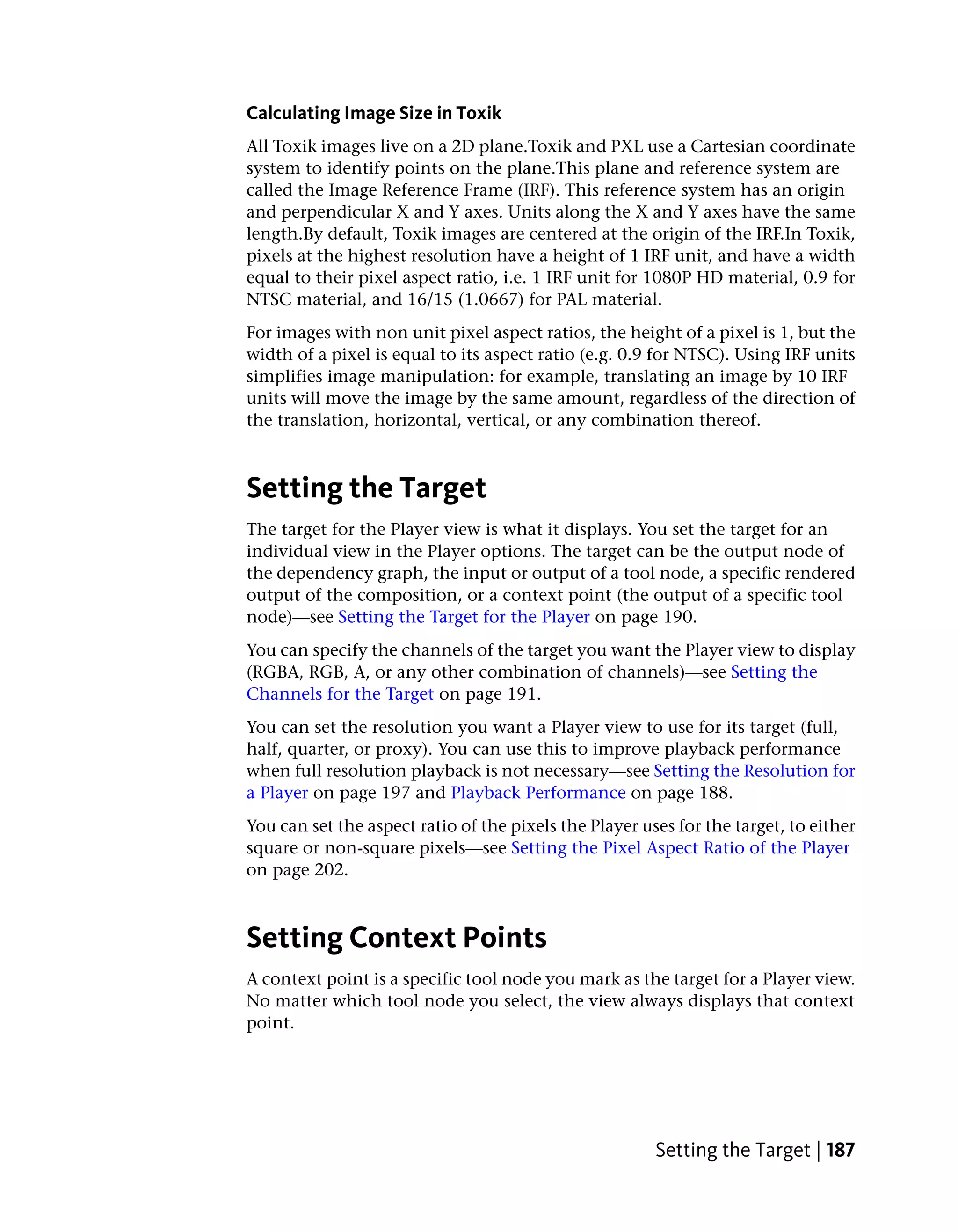 Calculating Image Size in Toxik
All Toxik images live on a 2D plane.Toxik and PXL use a Cartesian coordinate
system to identify points on the plane.This plane and reference system are
called the Image Reference Frame (IRF). This reference system has an origin
and perpendicular X and Y axes. Units along the X and Y axes have the same
length.By default, Toxik images are centered at the origin of the IRF.In Toxik,
pixels at the highest resolution have a height of 1 IRF unit, and have a width
equal to their pixel aspect ratio, i.e. 1 IRF unit for 1080P HD material, 0.9 for
NTSC material, and 16/15 (1.0667) for PAL material.
For images with non unit pixel aspect ratios, the height of a pixel is 1, but the
width of a pixel is equal to its aspect ratio (e.g. 0.9 for NTSC). Using IRF units
simplifies image manipulation: for example, translating an image by 10 IRF
units will move the image by the same amount, regardless of the direction of
the translation, horizontal, vertical, or any combination thereof.



Setting the Target
The target for the Player view is what it displays. You set the target for an
individual view in the Player options. The target can be the output node of
the dependency graph, the input or output of a tool node, a specific rendered
output of the composition, or a context point (the output of a specific tool
node)—see Setting the Target for the Player on page 190.
You can specify the channels of the target you want the Player view to display
(RGBA, RGB, A, or any other combination of channels)—see Setting the
Channels for the Target on page 191.
You can set the resolution you want a Player view to use for its target (full,
half, quarter, or proxy). You can use this to improve playback performance
when full resolution playback is not necessary—see Setting the Resolution for
a Player on page 197 and Playback Performance on page 188.
You can set the aspect ratio of the pixels the Player uses for the target, to either
square or non-square pixels—see Setting the Pixel Aspect Ratio of the Player
on page 202.



Setting Context Points
A context point is a specific tool node you mark as the target for a Player view.
No matter which tool node you select, the view always displays that context
point.




                                                        Setting the Target | 187
 