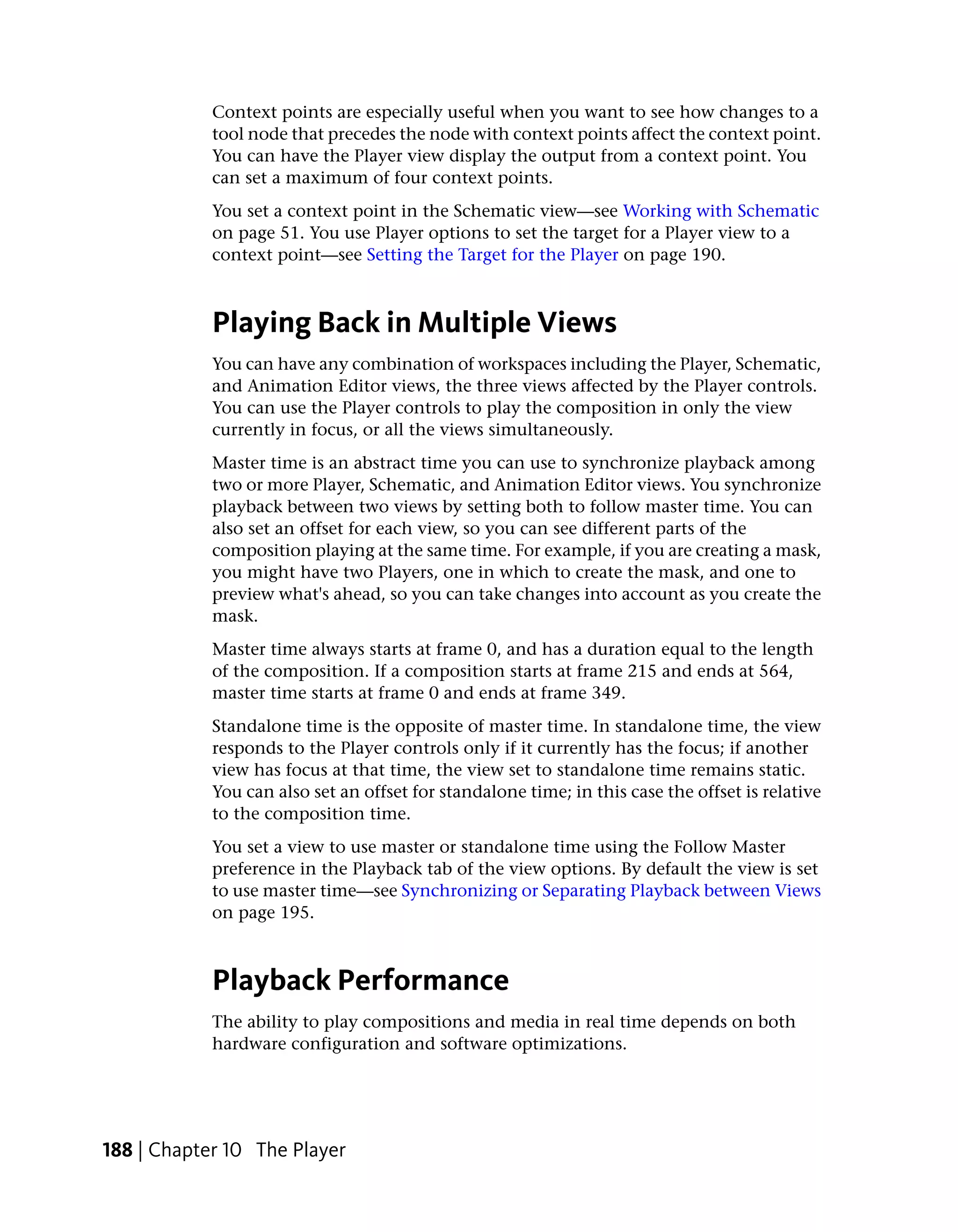 Context points are especially useful when you want to see how changes to a
            tool node that precedes the node with context points affect the context point.
            You can have the Player view display the output from a context point. You
            can set a maximum of four context points.
            You set a context point in the Schematic view—see Working with Schematic
            on page 51. You use Player options to set the target for a Player view to a
            context point—see Setting the Target for the Player on page 190.



            Playing Back in Multiple Views
            You can have any combination of workspaces including the Player, Schematic,
            and Animation Editor views, the three views affected by the Player controls.
            You can use the Player controls to play the composition in only the view
            currently in focus, or all the views simultaneously.
            Master time is an abstract time you can use to synchronize playback among
            two or more Player, Schematic, and Animation Editor views. You synchronize
            playback between two views by setting both to follow master time. You can
            also set an offset for each view, so you can see different parts of the
            composition playing at the same time. For example, if you are creating a mask,
            you might have two Players, one in which to create the mask, and one to
            preview what's ahead, so you can take changes into account as you create the
            mask.
            Master time always starts at frame 0, and has a duration equal to the length
            of the composition. If a composition starts at frame 215 and ends at 564,
            master time starts at frame 0 and ends at frame 349.
            Standalone time is the opposite of master time. In standalone time, the view
            responds to the Player controls only if it currently has the focus; if another
            view has focus at that time, the view set to standalone time remains static.
            You can also set an offset for standalone time; in this case the offset is relative
            to the composition time.
            You set a view to use master or standalone time using the Follow Master
            preference in the Playback tab of the view options. By default the view is set
            to use master time—see Synchronizing or Separating Playback between Views
            on page 195.



            Playback Performance
            The ability to play compositions and media in real time depends on both
            hardware configuration and software optimizations.




188 | Chapter 10 The Player
 