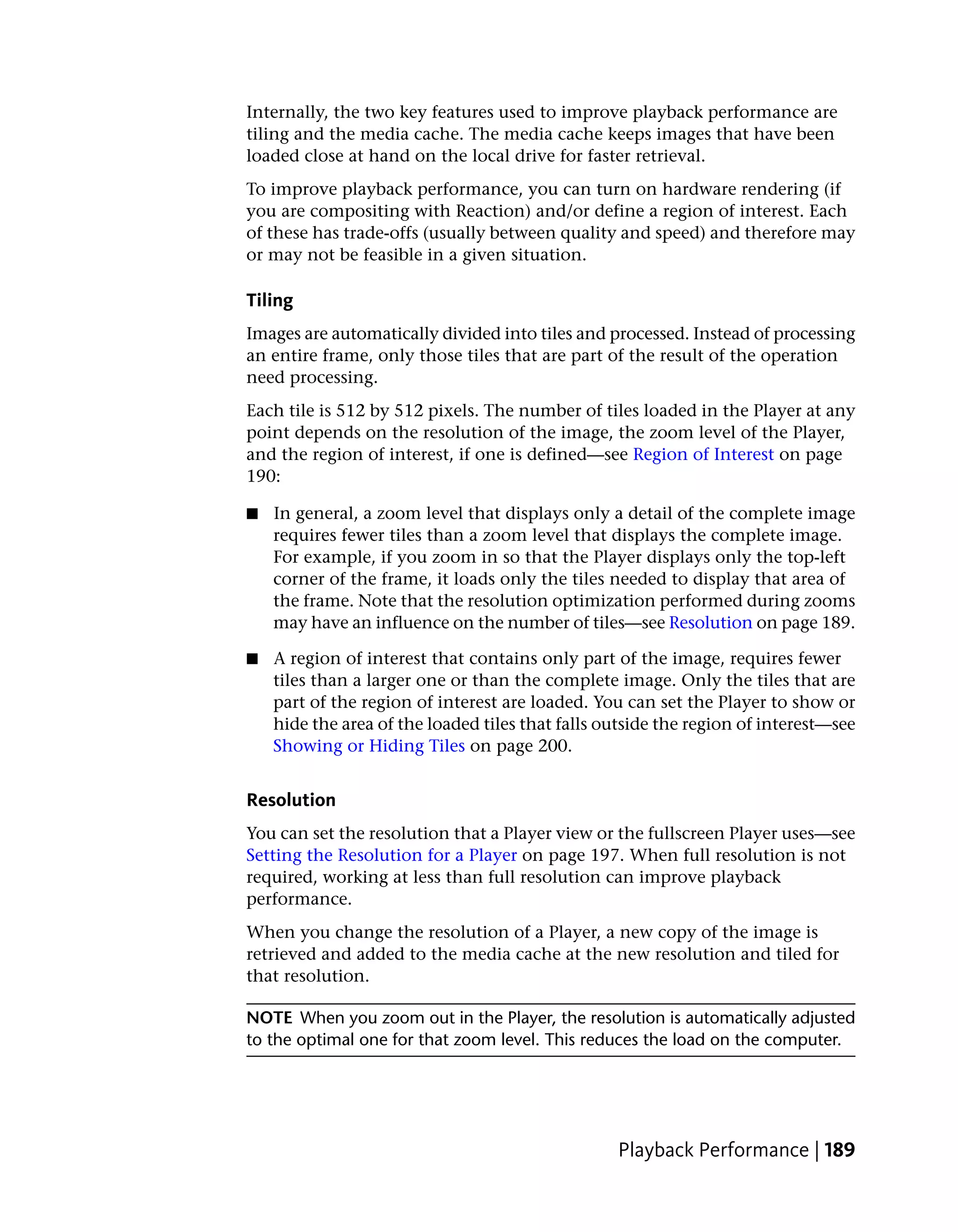 Internally, the two key features used to improve playback performance are
tiling and the media cache. The media cache keeps images that have been
loaded close at hand on the local drive for faster retrieval.
To improve playback performance, you can turn on hardware rendering (if
you are compositing with Reaction) and/or define a region of interest. Each
of these has trade-offs (usually between quality and speed) and therefore may
or may not be feasible in a given situation.

Tiling
Images are automatically divided into tiles and processed. Instead of processing
an entire frame, only those tiles that are part of the result of the operation
need processing.
Each tile is 512 by 512 pixels. The number of tiles loaded in the Player at any
point depends on the resolution of the image, the zoom level of the Player,
and the region of interest, if one is defined—see Region of Interest on page
190:

■   In general, a zoom level that displays only a detail of the complete image
    requires fewer tiles than a zoom level that displays the complete image.
    For example, if you zoom in so that the Player displays only the top-left
    corner of the frame, it loads only the tiles needed to display that area of
    the frame. Note that the resolution optimization performed during zooms
    may have an influence on the number of tiles—see Resolution on page 189.

■   A region of interest that contains only part of the image, requires fewer
    tiles than a larger one or than the complete image. Only the tiles that are
    part of the region of interest are loaded. You can set the Player to show or
    hide the area of the loaded tiles that falls outside the region of interest—see
    Showing or Hiding Tiles on page 200.


Resolution
You can set the resolution that a Player view or the fullscreen Player uses—see
Setting the Resolution for a Player on page 197. When full resolution is not
required, working at less than full resolution can improve playback
performance.
When you change the resolution of a Player, a new copy of the image is
retrieved and added to the media cache at the new resolution and tiled for
that resolution.

NOTE When you zoom out in the Player, the resolution is automatically adjusted
to the optimal one for that zoom level. This reduces the load on the computer.




                                                  Playback Performance | 189
 