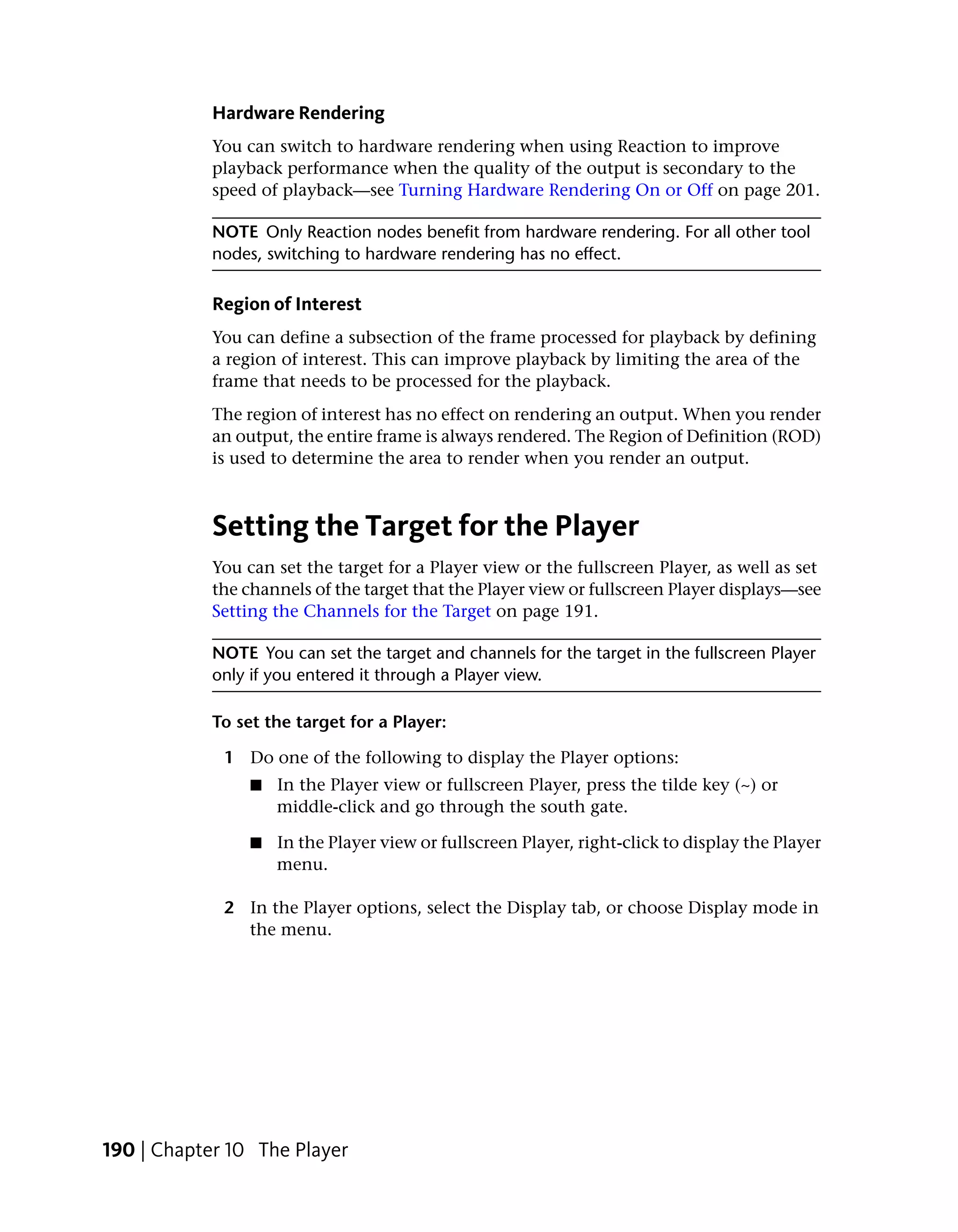 Hardware Rendering
            You can switch to hardware rendering when using Reaction to improve
            playback performance when the quality of the output is secondary to the
            speed of playback—see Turning Hardware Rendering On or Off on page 201.

            NOTE Only Reaction nodes benefit from hardware rendering. For all other tool
            nodes, switching to hardware rendering has no effect.

            Region of Interest
            You can define a subsection of the frame processed for playback by defining
            a region of interest. This can improve playback by limiting the area of the
            frame that needs to be processed for the playback.
            The region of interest has no effect on rendering an output. When you render
            an output, the entire frame is always rendered. The Region of Definition (ROD)
            is used to determine the area to render when you render an output.



            Setting the Target for the Player
            You can set the target for a Player view or the fullscreen Player, as well as set
            the channels of the target that the Player view or fullscreen Player displays—see
            Setting the Channels for the Target on page 191.

            NOTE You can set the target and channels for the target in the fullscreen Player
            only if you entered it through a Player view.

            To set the target for a Player:

             1 Do one of the following to display the Player options:
                 ■   In the Player view or fullscreen Player, press the tilde key (~) or
                     middle-click and go through the south gate.

                 ■   In the Player view or fullscreen Player, right-click to display the Player
                     menu.

             2 In the Player options, select the Display tab, or choose Display mode in
               the menu.




190 | Chapter 10 The Player
 