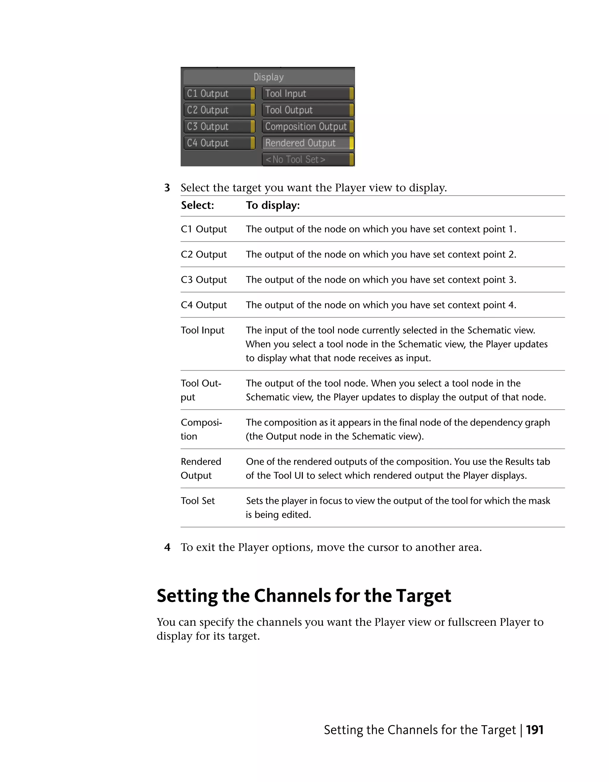 3 Select the target you want the Player view to display.
    Select:      To display:

    C1 Output    The output of the node on which you have set context point 1.

    C2 Output    The output of the node on which you have set context point 2.

    C3 Output    The output of the node on which you have set context point 3.

    C4 Output    The output of the node on which you have set context point 4.

    Tool Input   The input of the tool node currently selected in the Schematic view.
                 When you select a tool node in the Schematic view, the Player updates
                 to display what that node receives as input.

    Tool Out-    The output of the tool node. When you select a tool node in the
    put          Schematic view, the Player updates to display the output of that node.

    Composi-     The composition as it appears in the final node of the dependency graph
    tion         (the Output node in the Schematic view).

    Rendered     One of the rendered outputs of the composition. You use the Results tab
    Output       of the Tool UI to select which rendered output the Player displays.

    Tool Set     Sets the player in focus to view the output of the tool for which the mask
                 is being edited.


 4 To exit the Player options, move the cursor to another area.



Setting the Channels for the Target
You can specify the channels you want the Player view or fullscreen Player to
display for its target.




                                   Setting the Channels for the Target | 191
 