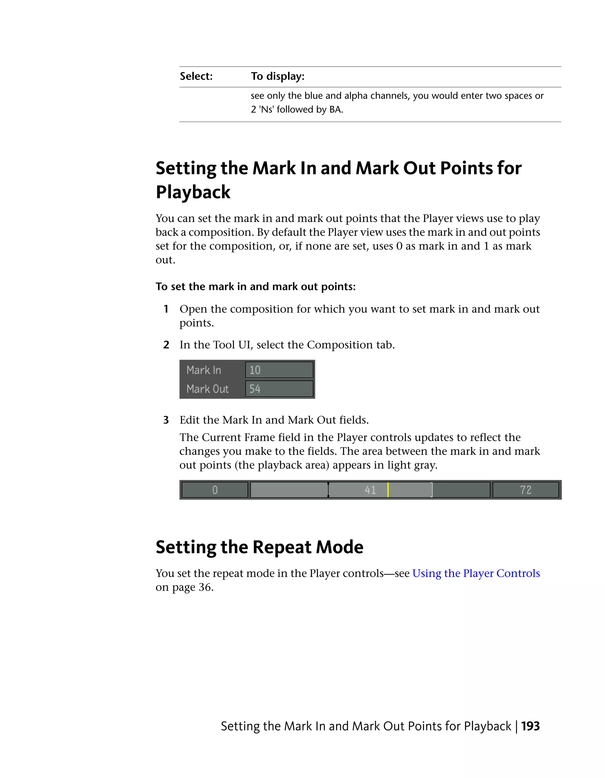 Select:        To display:
                   see only the blue and alpha channels, you would enter two spaces or
                   2 'Ns' followed by BA.




Setting the Mark In and Mark Out Points for
Playback
You can set the mark in and mark out points that the Player views use to play
back a composition. By default the Player view uses the mark in and out points
set for the composition, or, if none are set, uses 0 as mark in and 1 as mark
out.

To set the mark in and mark out points:

 1 Open the composition for which you want to set mark in and mark out
   points.

 2 In the Tool UI, select the Composition tab.




 3 Edit the Mark In and Mark Out fields.
    The Current Frame field in the Player controls updates to reflect the
    changes you make to the fields. The area between the mark in and mark
    out points (the playback area) appears in light gray.




Setting the Repeat Mode
You set the repeat mode in the Player controls—see Using the Player Controls
on page 36.




              Setting the Mark In and Mark Out Points for Playback | 193
 