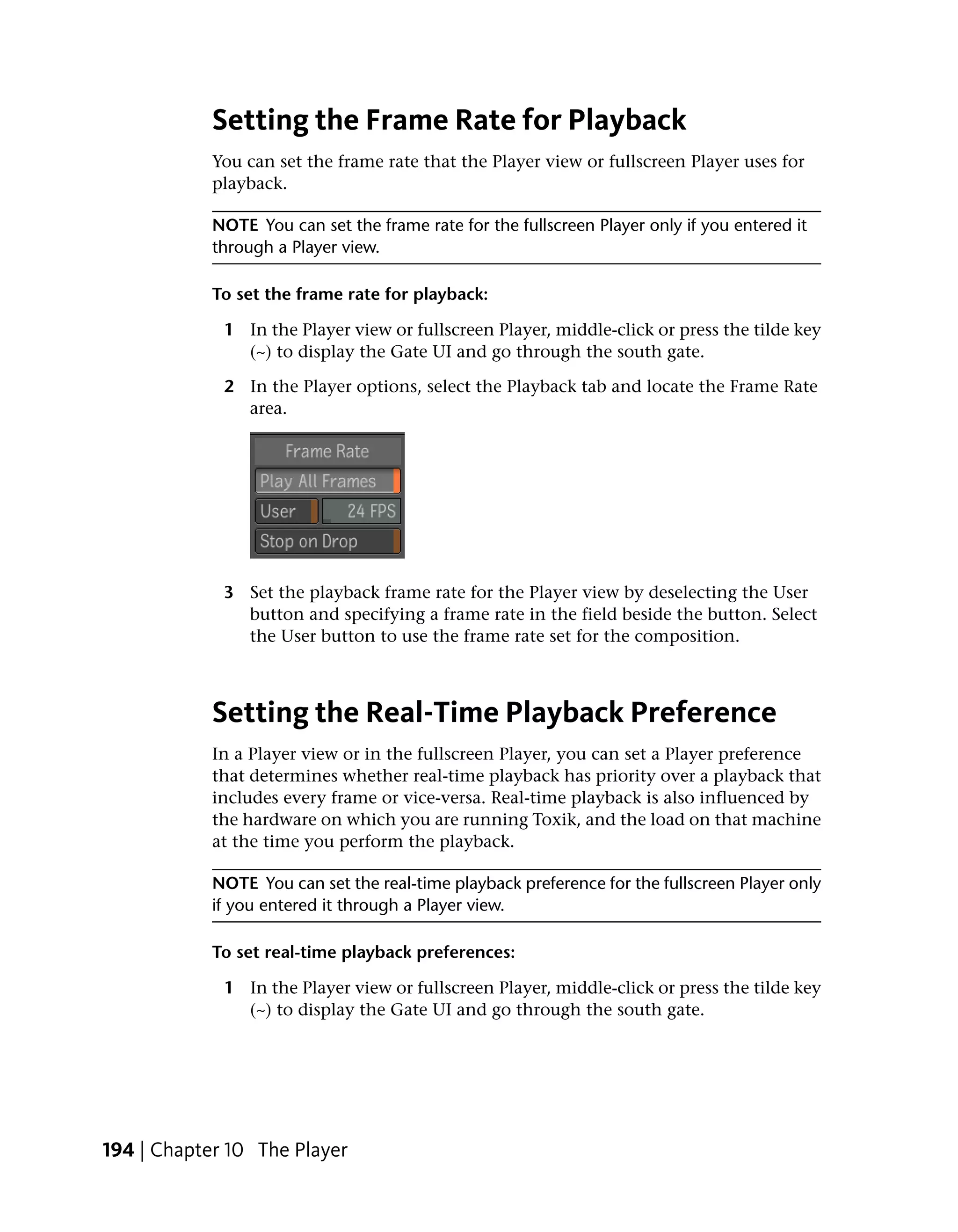 Setting the Frame Rate for Playback
            You can set the frame rate that the Player view or fullscreen Player uses for
            playback.

            NOTE You can set the frame rate for the fullscreen Player only if you entered it
            through a Player view.

            To set the frame rate for playback:

             1 In the Player view or fullscreen Player, middle-click or press the tilde key
               (~) to display the Gate UI and go through the south gate.

             2 In the Player options, select the Playback tab and locate the Frame Rate
               area.




             3 Set the playback frame rate for the Player view by deselecting the User
               button and specifying a frame rate in the field beside the button. Select
               the User button to use the frame rate set for the composition.



            Setting the Real-Time Playback Preference
            In a Player view or in the fullscreen Player, you can set a Player preference
            that determines whether real-time playback has priority over a playback that
            includes every frame or vice-versa. Real-time playback is also influenced by
            the hardware on which you are running Toxik, and the load on that machine
            at the time you perform the playback.

            NOTE You can set the real-time playback preference for the fullscreen Player only
            if you entered it through a Player view.

            To set real-time playback preferences:

             1 In the Player view or fullscreen Player, middle-click or press the tilde key
               (~) to display the Gate UI and go through the south gate.




194 | Chapter 10 The Player
 