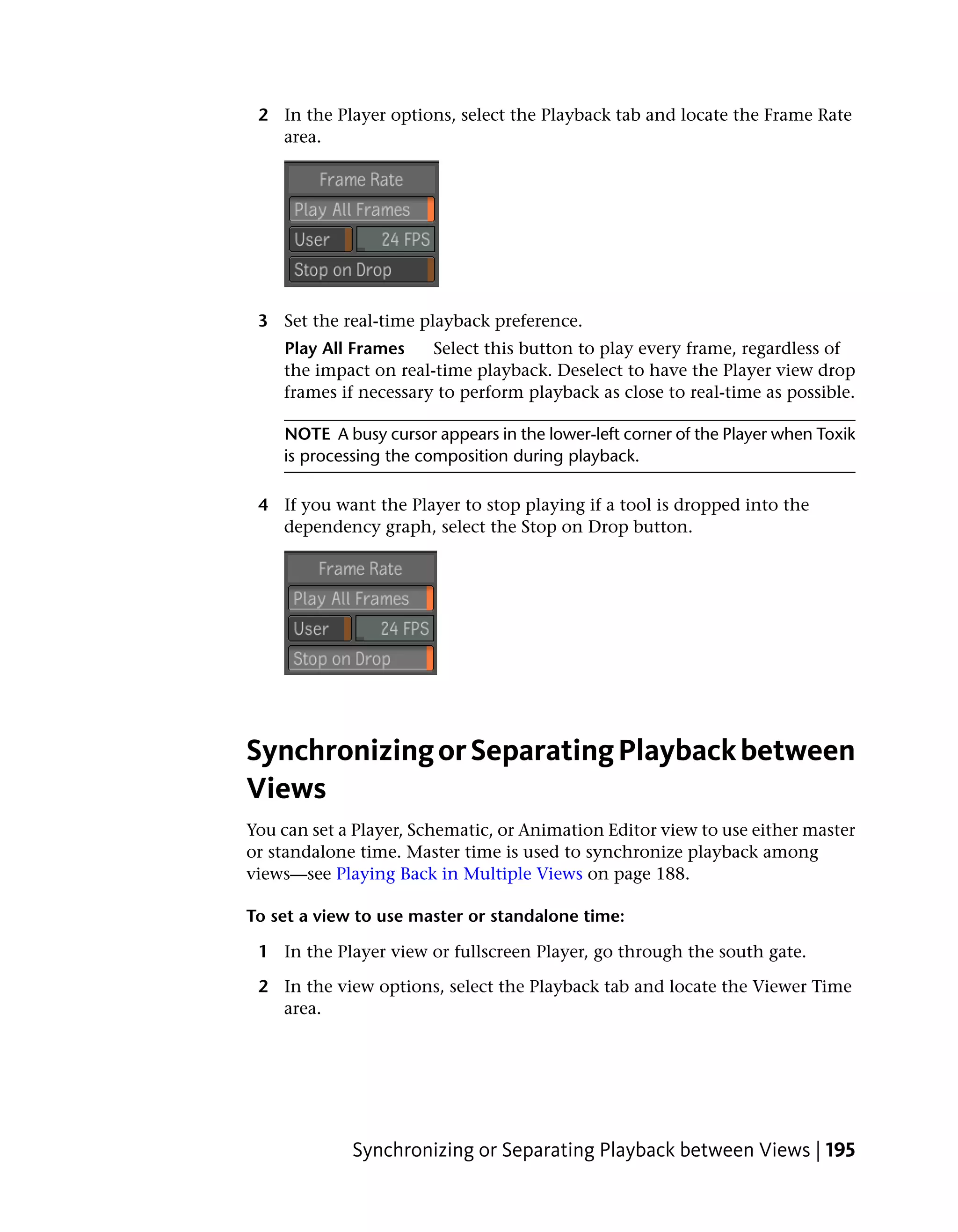 2 In the Player options, select the Playback tab and locate the Frame Rate
   area.




 3 Set the real-time playback preference.
    Play All Frames    Select this button to play every frame, regardless of
    the impact on real-time playback. Deselect to have the Player view drop
    frames if necessary to perform playback as close to real-time as possible.

    NOTE A busy cursor appears in the lower-left corner of the Player when Toxik
    is processing the composition during playback.

 4 If you want the Player to stop playing if a tool is dropped into the
   dependency graph, select the Stop on Drop button.




Synchronizing or Separating Playback between
Views
You can set a Player, Schematic, or Animation Editor view to use either master
or standalone time. Master time is used to synchronize playback among
views—see Playing Back in Multiple Views on page 188.

To set a view to use master or standalone time:

 1 In the Player view or fullscreen Player, go through the south gate.

 2 In the view options, select the Playback tab and locate the Viewer Time
   area.




             Synchronizing or Separating Playback between Views | 195
 