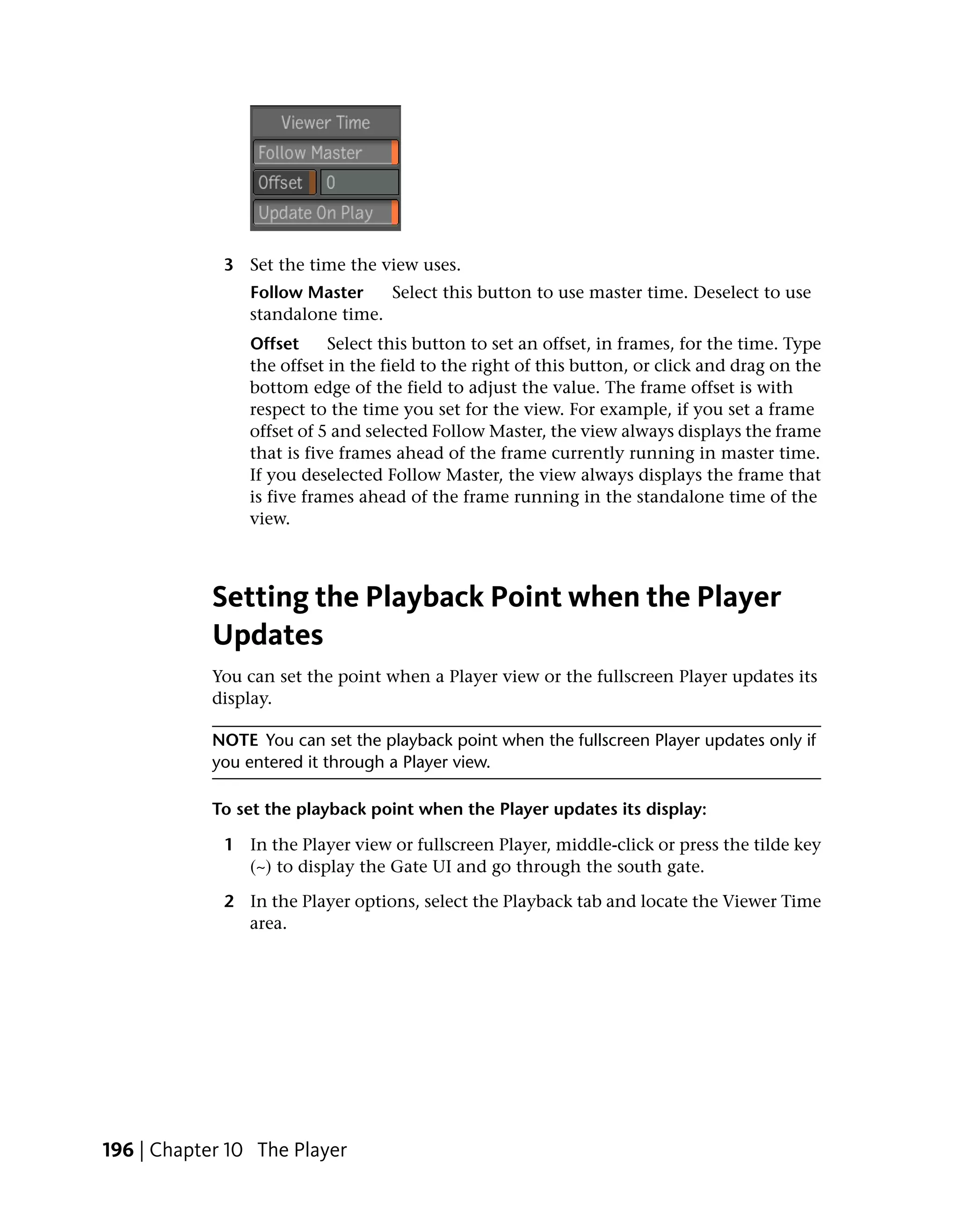 3 Set the time the view uses.
                Follow Master    Select this button to use master time. Deselect to use
                standalone time.
                Offset     Select this button to set an offset, in frames, for the time. Type
                the offset in the field to the right of this button, or click and drag on the
                bottom edge of the field to adjust the value. The frame offset is with
                respect to the time you set for the view. For example, if you set a frame
                offset of 5 and selected Follow Master, the view always displays the frame
                that is five frames ahead of the frame currently running in master time.
                If you deselected Follow Master, the view always displays the frame that
                is five frames ahead of the frame running in the standalone time of the
                view.



            Setting the Playback Point when the Player
            Updates
            You can set the point when a Player view or the fullscreen Player updates its
            display.

            NOTE You can set the playback point when the fullscreen Player updates only if
            you entered it through a Player view.

            To set the playback point when the Player updates its display:

             1 In the Player view or fullscreen Player, middle-click or press the tilde key
               (~) to display the Gate UI and go through the south gate.

             2 In the Player options, select the Playback tab and locate the Viewer Time
               area.




196 | Chapter 10 The Player
 