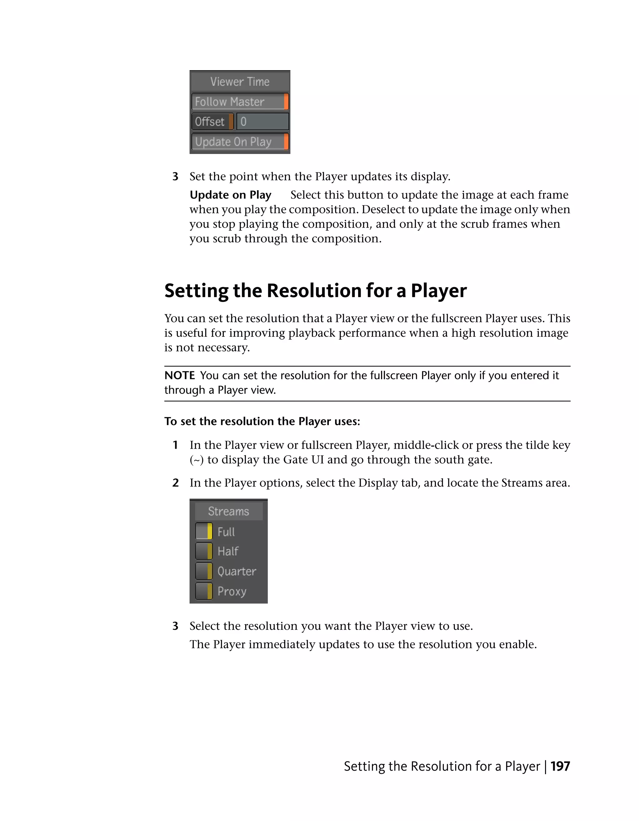 3 Set the point when the Player updates its display.
     Update on Play     Select this button to update the image at each frame
     when you play the composition. Deselect to update the image only when
     you stop playing the composition, and only at the scrub frames when
     you scrub through the composition.



Setting the Resolution for a Player
You can set the resolution that a Player view or the fullscreen Player uses. This
is useful for improving playback performance when a high resolution image
is not necessary.

NOTE You can set the resolution for the fullscreen Player only if you entered it
through a Player view.

To set the resolution the Player uses:

 1 In the Player view or fullscreen Player, middle-click or press the tilde key
   (~) to display the Gate UI and go through the south gate.

 2 In the Player options, select the Display tab, and locate the Streams area.




 3 Select the resolution you want the Player view to use.
     The Player immediately updates to use the resolution you enable.




                                    Setting the Resolution for a Player | 197
 