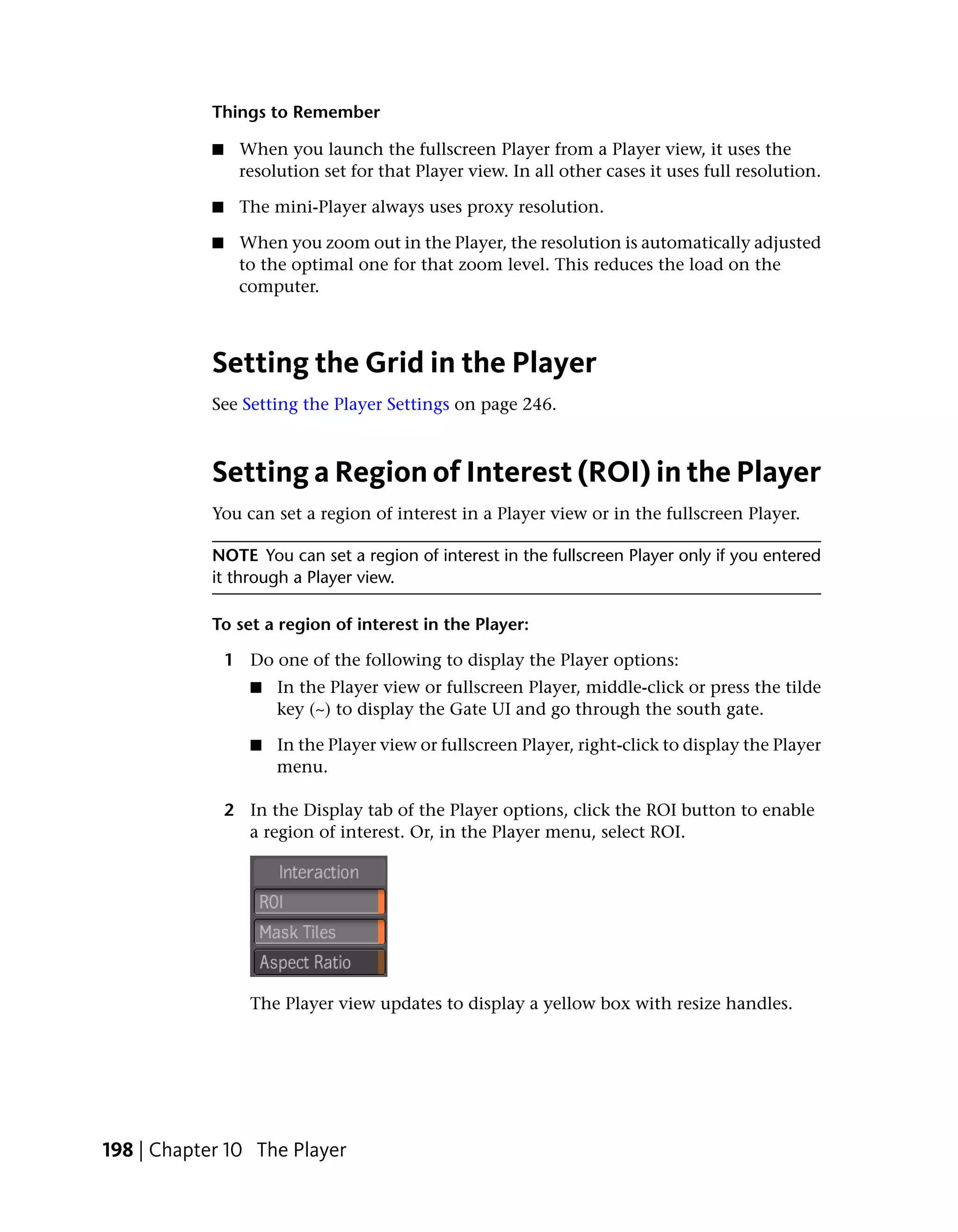 Things to Remember

            ■    When you launch the fullscreen Player from a Player view, it uses the
                 resolution set for that Player view. In all other cases it uses full resolution.

            ■    The mini-Player always uses proxy resolution.

            ■    When you zoom out in the Player, the resolution is automatically adjusted
                 to the optimal one for that zoom level. This reduces the load on the
                 computer.



            Setting the Grid in the Player
            See Setting the Player Settings on page 246.



            Setting a Region of Interest (ROI) in the Player
            You can set a region of interest in a Player view or in the fullscreen Player.

            NOTE You can set a region of interest in the fullscreen Player only if you entered
            it through a Player view.

            To set a region of interest in the Player:

                1 Do one of the following to display the Player options:
                   ■   In the Player view or fullscreen Player, middle-click or press the tilde
                       key (~) to display the Gate UI and go through the south gate.

                   ■   In the Player view or fullscreen Player, right-click to display the Player
                       menu.

                2 In the Display tab of the Player options, click the ROI button to enable
                  a region of interest. Or, in the Player menu, select ROI.




                   The Player view updates to display a yellow box with resize handles.




198 | Chapter 10 The Player
 