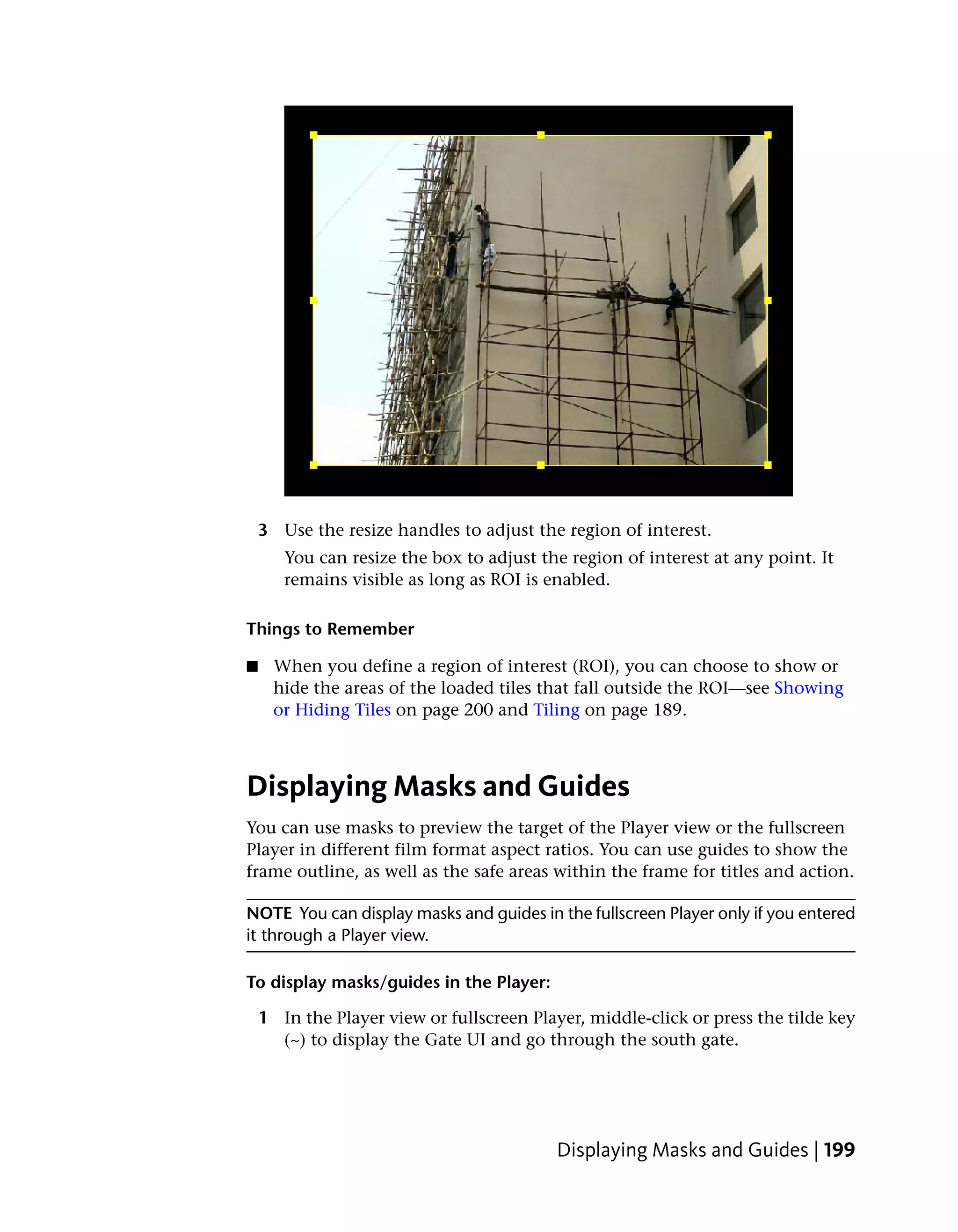 3 Use the resize handles to adjust the region of interest.
       You can resize the box to adjust the region of interest at any point. It
       remains visible as long as ROI is enabled.

Things to Remember

■    When you define a region of interest (ROI), you can choose to show or
     hide the areas of the loaded tiles that fall outside the ROI—see Showing
     or Hiding Tiles on page 200 and Tiling on page 189.



Displaying Masks and Guides
You can use masks to preview the target of the Player view or the fullscreen
Player in different film format aspect ratios. You can use guides to show the
frame outline, as well as the safe areas within the frame for titles and action.

NOTE You can display masks and guides in the fullscreen Player only if you entered
it through a Player view.

To display masks/guides in the Player:

    1 In the Player view or fullscreen Player, middle-click or press the tilde key
      (~) to display the Gate UI and go through the south gate.




                                           Displaying Masks and Guides | 199
 